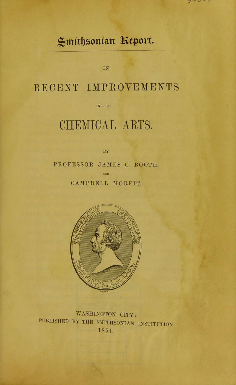 ON RECENT IMPROVEMENTS IN THE CHEMICAL ARTS. BY PROFESSOR JAMES C. BOOTH, CAMPBELL MORFIT. WASHINGTON CITY: PUBLISHED BY THE SMITHSONIAN INSTITUTION. 1851.