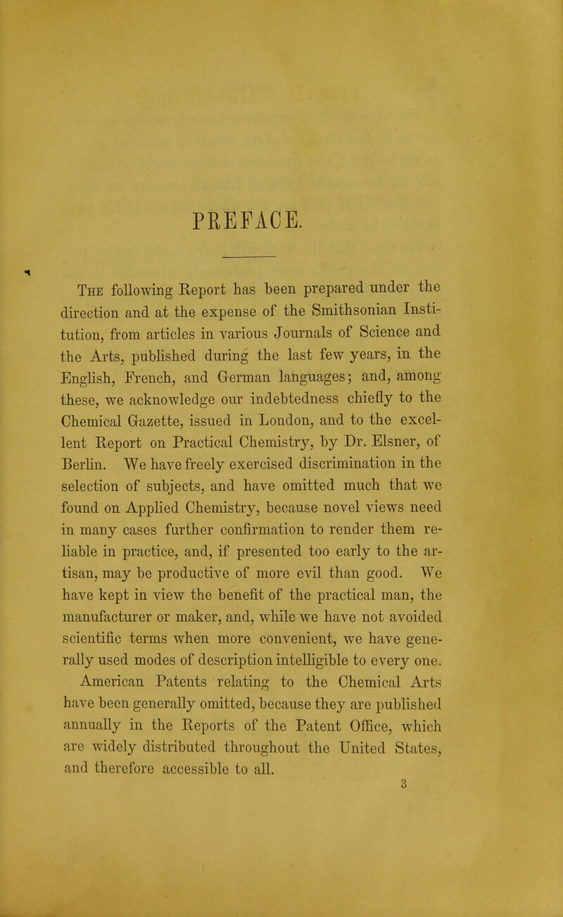PREFACE. The following Report has been prepared under the direction and at the expense of the Smithsonian Insti- tution, from articles in various Journals of Science and the Arts, published during the last few years, in the English, French, and German languages; and, among these, we acknowledge our indebtedness chiefly to the Chemical Gazette, issued in London, and to the excel- lent Report on Practical Chemistry, by Dr. Eisner, of Berlin. We have freely exercised discrimination in the selection of subjects, and have omitted much that we found on Applied Chemistry, because novel views need in many cases further confirmation to render them re- liable in practice, and, if presented too early to the ar- tisan, may be productive of more evil than good. We have kept in view the benefit of the practical man, the manufacturer or maker, and, while we have not avoided scientific terms when more convenient, we have gene- rally used modes of description intelligible to every one. American Patents relating to the Chemical Arts have been generally omitted, because they are published annually in the Reports of the Patent Office, which are widely distributed throughout the United States, and therefore accessible to all.