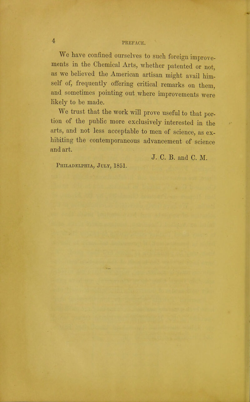 We have confined ourselves to such foreign improve- ments in the Chemical Arts, whether patented or not, as we believed the American artisan might avail him- self of, frequently offering critical remarks on them, and sometimes pointing out. where improvements were likely to be made. We trust that the work will prove useful to that por- tion of the public more exclusively interested in the arts, and not less acceptable to men of science, as ex- hibiting the contemporaneous advancement of science and art. J. C. B. and C. M. Philadelphia, July, 1851.