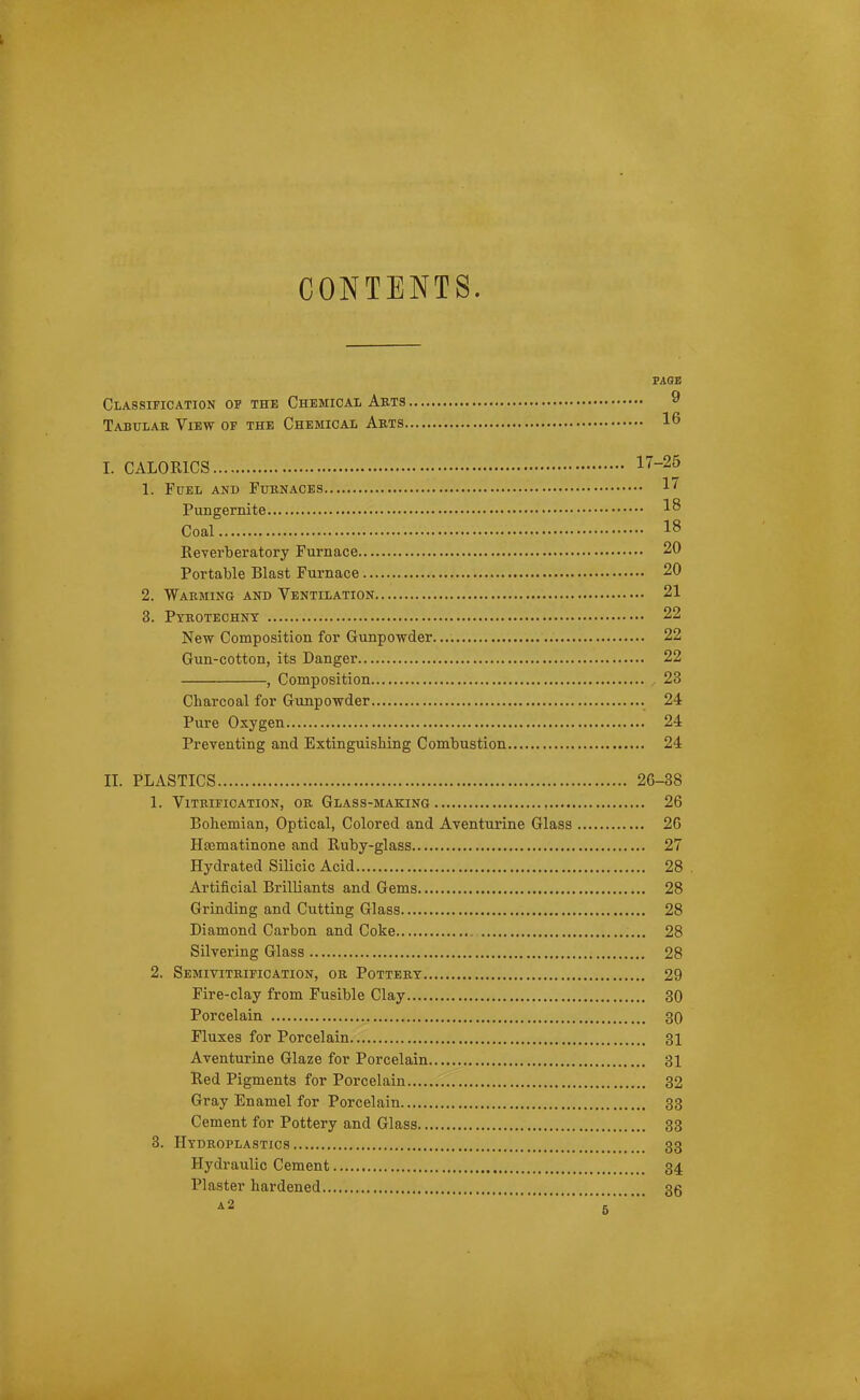 CONTENTS. TABS Classification of the Chemical Arts 9 Tabulae View of the Chemical Abts 16 I. CALORICS 17-25 1. Fuel and Fuknaces 1'^ Pungernite 1^ Coal 18 Reverberatory Furnace 20 Portable Blast Furnace 20 2. Warming and Ventilation 21 3. Pyrotechnt 22 New Composition for Gunpowder 22 Gun-cotton, its Danger 22 , Composition , 23 Charcoal for Gunpowder 24 Pure Oxygen 24 Preventing and ExtinguisMng Combustion 24 II. PLASTICS 26-38 1. Vitrification, or Glass-making 26 Bohemian, Optical, Colored and Aventurine Glass 26 Haematinone and Ruby-glass 27 Hydrated Silicic Acid 28 . Artificial Brilliants and Gems 28 Grinding and Cutting Glass 28 Diamond Carbon and Coke 28 Silvering Glass 28 2. Semivitrification, or Pottery 29 Fire-clay from Fusible Clay 30 Porcelain 30 Fluxes for Porcelain 31 Aventurine Glaze for Porcelain 31 Red Pigments for Porcelain 32 Gray Enamel for Porcelain 33 Cement for Pottery and Glass 33 3. Hydroplastics 33 Hydraulic Cement 34 Plaster hardened 35