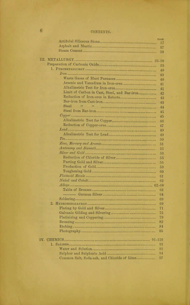 Artificial Siliceous Stone ^*37 Asphalt and Mastic 37 Steam Cement 3g III. METALLURGY 39_9q Preparation of Carbonic Oxide 39 1. Pyk.ometallub,gy 4Q Iron 4Q Waste Gases of Blast Furnaces 40 Arsenic and Vanadium in Iron-ores 41 Alkalimetric Test for Iron-ores 41 Limit of Carbon in Cast, Steel, and Bar-iron 42 Reduction of Iron-ores in Retorts 42 Bar-iron from Cast-iron 43 Steel   44 Steel from Bar-iron 45 Copper 45 Alkalimetric Test for Copper 46 Reduction of Copper-ores 47 Lead 49 Alkalimetric Test for Lead 49 Tin 50 Zinc, Mercury and Arsenic 51 Antimony and Bismuth 53 Silver and Gold 53 Reduction of Chloride of Silver 65 Parting Gold and Silver 56 Production of Gold 59 Toughening Gold 60 Platinoid dietals 61 Nickel and Cobalt 62 Alloys 62-68 Table of Bronzes 63 German Silver 64 Soldering 69 2, Hydrometalmrgy 69 Plating by Gold and Silver 71 Galvanic Gilding and Silvering 75 Platinizing and Coppering 79 Bronzing 82 Etching .84 Photography 85 IV. CHEMICS 91-126 1. Salines 91 Water and Solution 91 Sulphur and Sulphuric Acid 9-1 Common Salt, Soda-ash, and Chloride of Lime 97