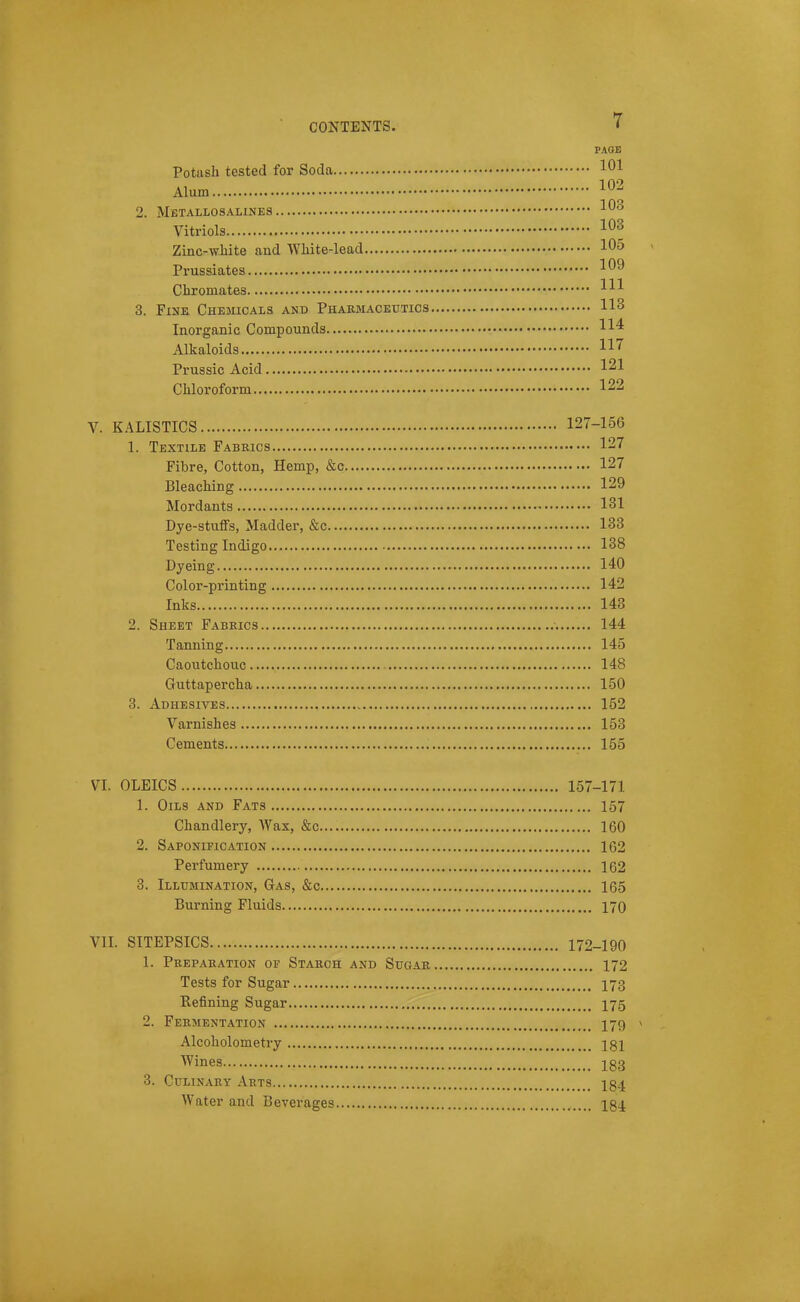 PAGE Potash tested for Soda 101 Alum 2. Mbtallosalines ^^ Vitriols 103 Zinc-wbite and Wliite-lead 105 Prussiates 109 Chromates HI 3. Fine Chesucals and Phakmaceutics 113 Inorganic Compounds Alkaloids 117 Prussia Acid 121 Chloroform 122 V. KALISTICS 127-156 1. Textile Fabeics 127 Fibre, Cotton, Hemp, &c 127 Bleaching 129 Mordants 131 Dye-stuffs, Madder, &c 133 Testing Indigo 138 Dyeing 140 Color-printing 142 Inks 143 2. Sheet Fabrics 144 Tanning 145 Caoutchouc 148 Guttapercha 150 3. Adhesives , 152 Varnishes 153 Cements 155 VI. OLEICS 157-171 1. Oils and Fats 157 Chandlery, Wax, &c 160 2. Saponification 162 Perfumery 162 3. Illumination, Gas, &c 165 Burning Fluids 170 VII. SITEPSICS 172-190 1. Pkepakation of Stakch and Sugar 172 Tests for Sugar I73 Refining Sugar I75 2. Fermentation I79 Alcoholometry Igl Wines 183 3. Culinary Arts I34 Water and Beverages 184