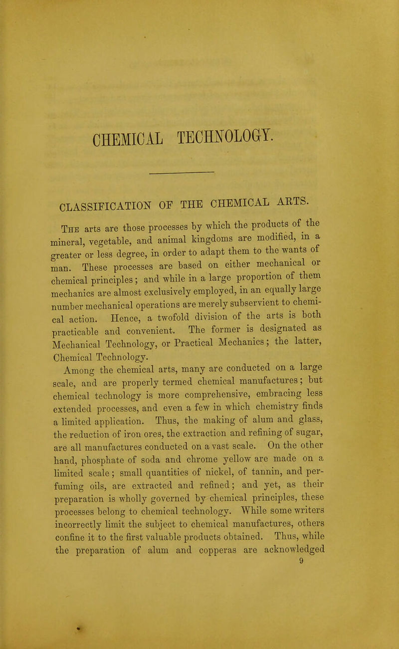 CHEMICAL TECHNOLOGY. CLASSIFICATION OF THE CHEMICAL ARTS. The arts are those processes by which the products of the mineral, vegetable, and animal kingdoms are modified, m a greater or less degree, in order to adapt them to the wants of man. These processes are based on either mechanical or chemical principles; and while in a large proportion of them mechanics are almost exclusively employed, in an equally large number mechanical operations are merely subservient to chemi- cal action. Hence, a twofold division of the arts is both practicable and convenient. The former is designated as Mechanical Technology, or Practical Mechanics; the latter. Chemical Technology. Among the chemical arts, many are conducted on a large scale, and are properly termed chemical manufactures; but chemical technology is more comprehensive, embracing less extended processes, and even a few in which chemistry finds a limited application. Thus, the making of alum and glass, the reduction of iron ores, the extraction and refining of sugar, are all manufactures conducted on a vast scale. On the other hand, phosphate of soda and chrome yellow are made on a limited scale; small quantities of nickel, of tannin, and per- fuming oils, are extracted and refined; and yet, as their preparation is wholly governed by chemical principles, these processes belong to chemical technology. While some writers incorrectly limit the subject to chemical manufactures, others confine it to the first valuable products obtained. Thus, while the preparation of alum and copperas are acknowledged