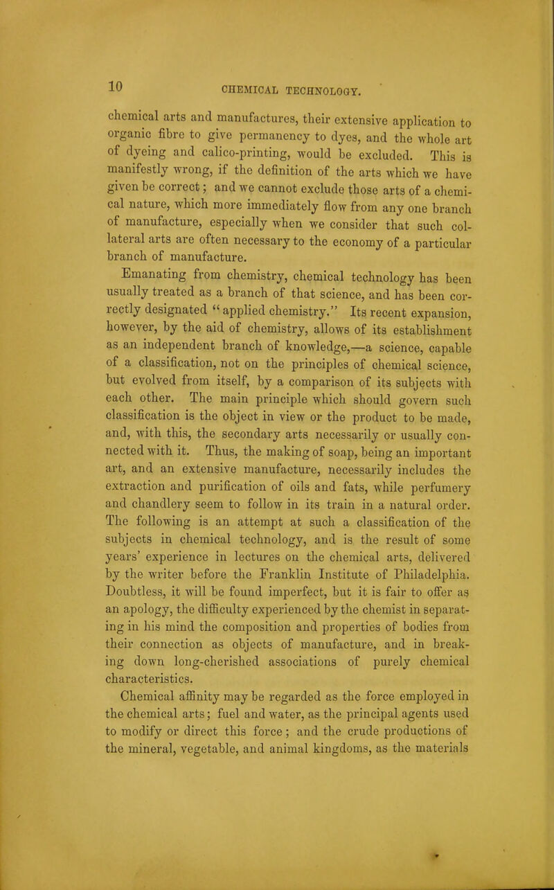 chemical arts and manufactures, their extensive application to organic fibre to give permanency to dyes, and the whole art of dyeing and calico-printing, would be excluded. This is manifestly wrong, if the definition of the arts which we have given be correct; and we cannot exclude those arts of a chemi- cal nature, which more immediately flow from any one branch of manufacture, especially when we consider that such col- lateral arts are often necessary to the economy of a particular branch of manufacture. Emanating from chemistry, chemical technology has been usually treated as a branch of that science, and has been cor- rectly designated applied chemistry. Its recent expansion, however, by the aid of chemistry, allows of its establishment as an independent branch of knowledge,—a science, capable of a classification, not on the principles of chemical science, but evolved from itself, by a comparison of its subjects with each other. The main principle which should govern such classification is the object in view or the product to be made, and, with this, the secondary arts necessarily or usually con- nected with it. Thus, the making of soap, being an important art, and an extensive manufacture, necessarily includes the extraction and purification of oils and fats, while perfumery and chandlery seem to follow in its train in a natural order. The following is an attempt at such a classification of the subjects in chemical technology, and is the result of some years' experience in lectures on the chemical arts, delivered by the writer before the Franklin Institute of Philadelphia. Doubtless, it will be found imperfect, but it is fair to offer as an apology, the difiiculty experienced by the chemist in separat- ing in his mind the composition an^ properties of bodies from their connection as objects of manufacture, and in break- ing down long-cherished associations of purely chemical characteristics. Chemical aflfinity may be regarded as the force employed in the chemical arts; fuel and water, as the principal agents used to modify or direct this force; and the crude productions of the mineral, vegetable, and animal kingdoms, as the materials