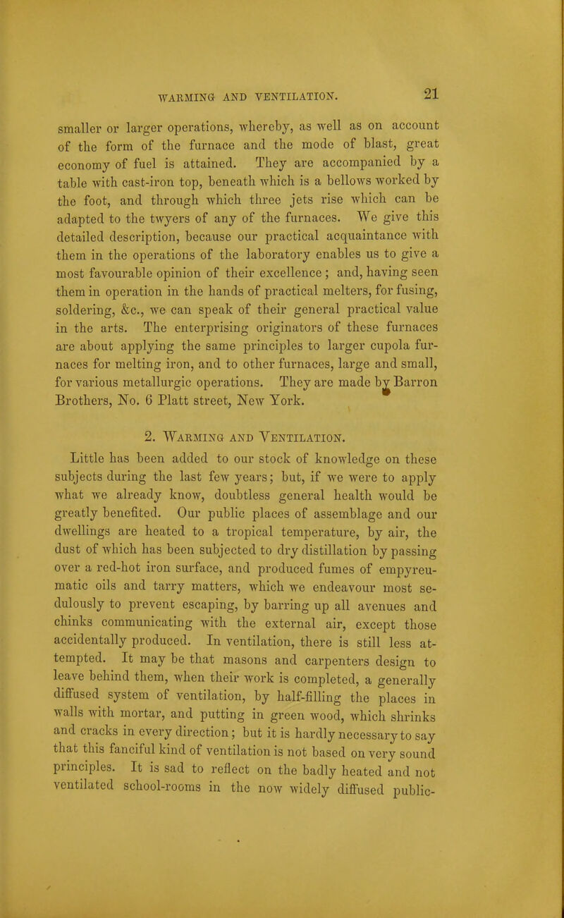 WARMINa AND VENTILATION. smaller or larger operations, whereby, as well as on account of the form of the furnace and the mode of blast, great economy of fuel is attained. They are accompanied by a table with cast-iron top, beneath which is a bellows worked by the foot, and through which three jets rise which can be adapted to the twyers of any of the furnaces. We give this detailed description, because our practical acquaintance with them in the operations of the laboratory enables us to give a most favourable opinion of their excellence ; and, having seen them in operation in the hands of practical melters, for fusing, soldering, &c., we can speak of their general practical value in the arts. The enterprising originators of these furnaces are about applying the same principles to larger cupola fur- naces for melting iron, and to other furnaces, large and small, for various metallurgic operations. They are made bj Barron Brothers, No. 6 Piatt street, New York. 2. Warming and Ventilation. Little has been added to our stock of knowledge on these subjects during the last few years; but, if we were to apply what we already know, doubtless general health would be greatly benefited. Our public places of assemblage and our dwellings are heated to a tropical temperature, by air, the dust of which has been subjected to dry distillation by passing over a red-hot iron surface, and produced fumes of empyreu- matic oils and tarry matters, which we endeavour most se- dulously to prevent escaping, by barring up all avenues and chinks communicating with the external air, except those accidentally produced. In ventilation, there is still less at- tempted. It may be that masons and carpenters design to leave behind them, when their work is completed, a generally difiused system of ventilation, by half-filling the places in walls with mortar, and putting in green wood, which shrinks and cracks in every direction; but it is hardly necessary to say that this fanciful kind of ventilation is not based on very sound principles. It is sad to reflect on the badly heated and not ventilated school-rooms in the now widely difi'used public-