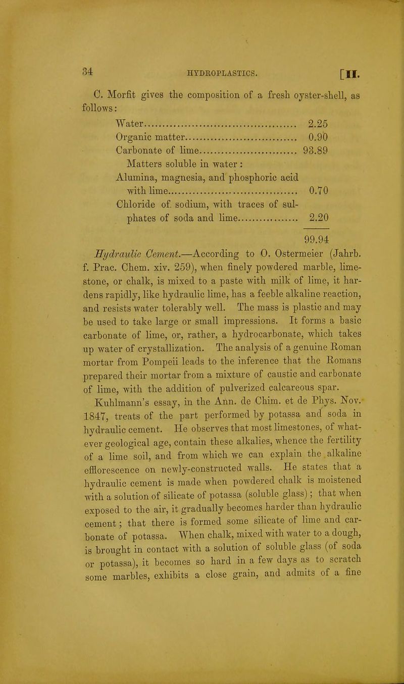 C. Morfit gives the composition of a fresh oyster-shell, as follows: Water 2.25 Organic matter 0.90 Carbonate of lime 93.89 Matters soluble in water : Alumina, magnesia, and phosphoric acid with lime 0.70 Chloride of sodium, with traces of sul- phates of soda and lime 2.20 99.94 Hydraulic Cement.—According to 0. Ostermeier (Jahrb. f. Prac. Chem, xiv. 259), when finely powdered marble, lime- stone, or chalk, is mixed to a paste with milk of lime, it har- dens rapidly, like hydraulic lime, has a feeble alkaline reaction, and resists water tolerably well. The mass is plastic and may be used to take large or small impressions. It forms a basic carbonate of lime, or, rather, a hydrocarbonate, which takes up water of crystallization. The analysis of a genuine Eoman mortar from Pompeii leads to the inference that the Romans prepared their mortar from a mixture of caustic and carbonate of lime, with the addition of pulverized calcareous spar. Kuhlmann's essay, in the Ann. de Chim. et de Phys. Nov. 1847, treats of the part performed by potassa and soda in hydraulic cement. He observes that most limestones, of what- ever geological age, contain these alkalies, whence the fertility of a lime soil, and from which we can explain the alkaline efflorescence on newly-constructed walls. He states that a hydraulic cement is made when powdered chalk is moistened with a solution of silicate of potassa (soluble glass); that when exposed to the air, it gradually becomes harder than hydraulic cement; that there is formed some silicate of lime and car- bonate of potassa. When chalk, mixed with water to a dough, is brought in contact with a solution of soluble glass (of soda or potassa), it becomes so hard in a few days as to scratch some marbles, exhibits a close grain, and admits of a fine