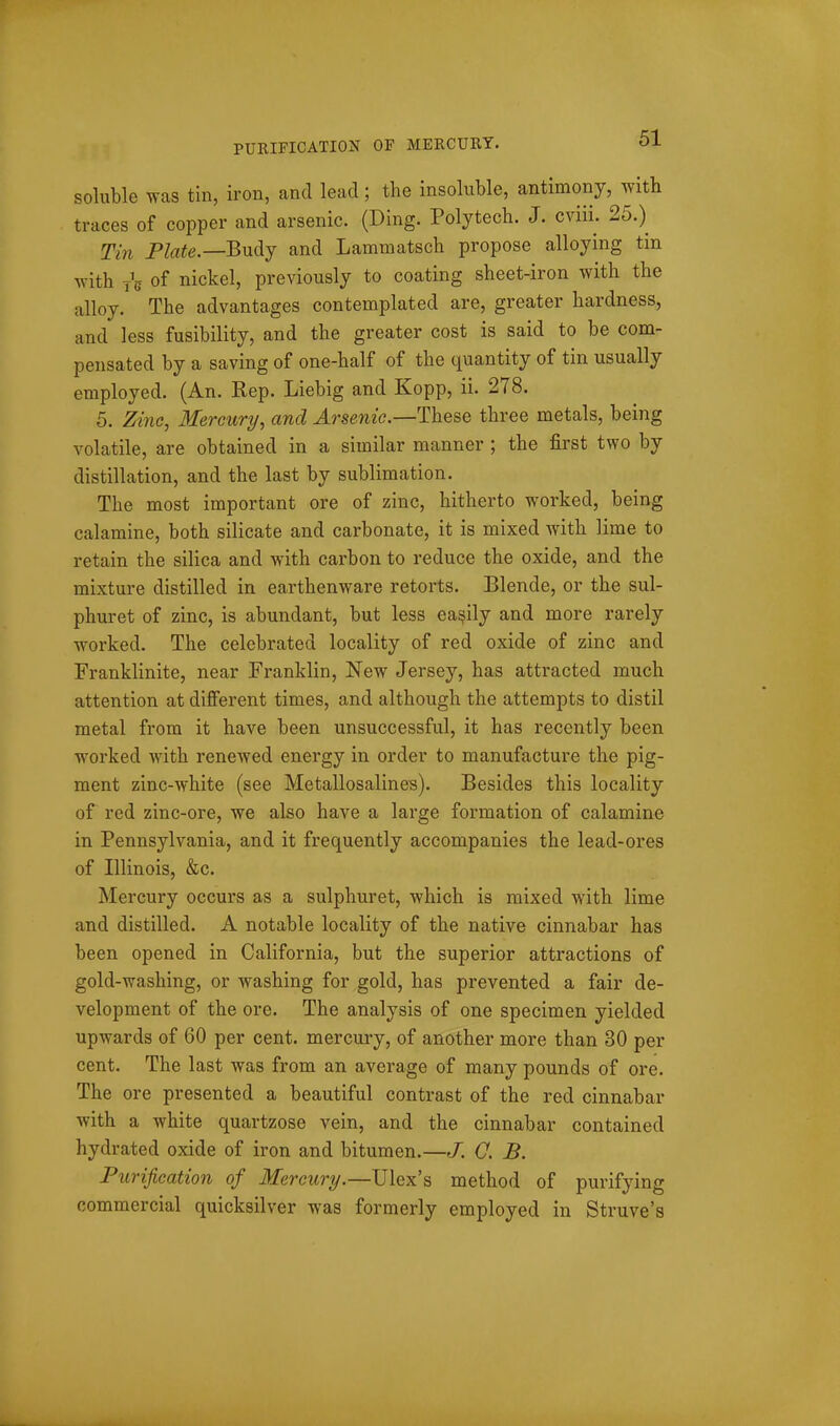 PURIFICATION OF MERCURY. soluble was tin, iron, and lead; the insoluble, antimony, with traces of copper and arsenic. (Ding. Polytech. J. cviii. 25.) TiJi Plate.—Budj and Lammatsch propose alloying tin with jV of nickel, previously to coating sheet-iron with the alloy. The advantages contemplated are, greater hardness, and less fusibility, and the greater cost is said to be com- pensated by a saving of one-half of the quantity of tin usually employed. (An. Rep. Liebig and Kopp, ii. 278. 5. Zino, Mercury, and Arsenic.—These three metals, being volatile, are obtained in a similar manner; the first two by distillation, and the last by sublimation. The most important ore of zinc, hitherto worked, being calamine, both silicate and carbonate, it is mixed with lime to retain the silica and with carbon to reduce the oxide, and the mixture distilled in earthenware retorts. Blende, or the sul- phuret of zinc, is abundant, but less easily and more rarely worked. The celebrated locality of red oxide of zinc and Franklinite, near Franklin, New Jersey, has attracted much attention at different times, and although the attempts to distil metal from it have been unsuccessful, it has recently been worked with renewed energy in order to manufacture the pig- ment zinc-white (see Metallosalines). Besides this locality of red zinc-ore, we also have a large formation of calamine in Pennsylvania, and it frequently accompanies the lead-ores of Illinois, &c. Mercury occurs as a sulphuret, which is mixed with lime and distilled. A notable locality of the native cinnabar has been opened in California, but the superior attractions of gold-washing, or washing for gold, has prevented a fair de- velopment of the ore. The analysis of one specimen yielded upwards of 60 per cent, mercury, of another more than 30 per cent. The last was from an average of many pounds of ore. The ore presented a beautiful contrast of the red cinnabar with a white quartzose vein, and the cinnabar contained hydrated oxide of iron and bitumen.—J. Q. B. Purification of Mercury.—\J\qx'^ method of purifying commercial quicksilver was formerly employed in Struve's