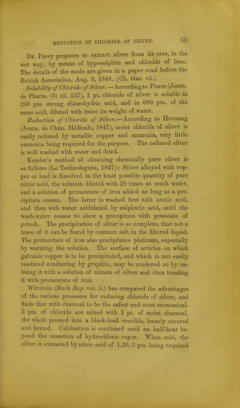 EEDUCTION OF CHLORIDE OF SILVER. Dr. Percy proposes to extract silver from its ores, in the wet way, by means of hyposulphite and chloride of lime. The details of the mode are given in a paper read before the British Association, Aug. 9, 1848. (Ch. Gaz. vii.) Solubility ofGJdoride According to Pierre (Journ. de Pharm. (3) xii. 237), 1 pt. chloride of silver is soluble in 200 pts. strong chlorohydric acid, and in 600 pts. of the same acid, diluted with twice its weight of water. Reduction of Chloride of ^^7^;er.—According to Hornung (Journ. de Chim. M^dicale, 1847), moist chloride of silver is easily reduced by metallic copper and ammonia, very little ammonia being required for the purpose. The reduced silver is well washed with water and dried. Kessler's method of obtaining chemically pure silver is as follows (Le Technologiste, 1847): Silver alloyed with cop- per or lead is dissolved in the least possible quantity of pure nitric acid, the solution diluted with 20 times as much water, and a solution of protacetate of iron added as long as a pre- cipitate ensues. The latter is washed first with acetic acid, and then with water acidulated by sulphuric acid, until the wash-water ceases to show a precipitate with prussiate of potash. The precipitation of silver is so complete, that not a trace of it can be found by common salt in the filtered liquid. The protacetate of iron also precipitates platinum, especially by warming the solution. The surface of articles on which galvanic copper is to be precipitated, and which is not easily rendered conducting by graphite, may be rendered so by im- buing it with a solution of nitrate of silver and then treating it with protacetate of iron. Wittstein (Buch Rep. vol. ii.) has compared the advantages of the various processes for reducing chloride of silver, and finds that with charcoal to be the safest and most economical. 2 pts. of chloride are mixed with 1 pt. of moist charcoal, the whole pressed into a black-lead crucible, loosely covered and heated. Calcination is continued until an half-hour be- yond the cessation of hydrochloric vapor. When cold, the silver is extracted by nitric acid of 1.20, 3 pts. being required