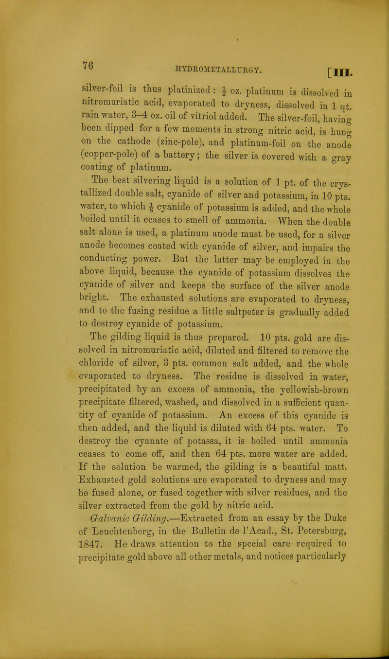 silver-foil is thus platinized : | oz. platinum is dissolved in nitromuriatic acid, evaporated to dryness, dissolved in 1 qt. rain water, 3-4 oz. oil of vitriol added. The silver-foil, having been dipped for a few moments in strong nitric acid, is hung on the cathode (zinc-pole), and platinum-foil on the anode (copper-pole) of a battery; the silver is covered with a gray coating of platinum. The best silvering liquid is a solution of 1 pt. of the crys- tallized double salt, cyanide of silver and potassium, in 10 pts. water, to which i cyanide of potassium is added, and the whole boiled until it ceases to smell of ammonia. When the double salt alone is used, a platinum anode must be used, for a silver anode becomes coated with cyanide of silver, and impairs the conducting power. But the latter may be employed in the above liquid, because the cyanide of potassium dissolves the cyanide of silver and keeps the surface of the silver anode bright. The exhausted solutions are evaporated to dryness, and to the fusing residue a little saltpeter is gradually added to destroy cyanide of potassium. The gilding liquid is thus prepared. 10 pts, gold are dis- solved in nitromuriatic acid, diluted and filtered to remove the chloride of silver, 3 pts. common salt added, and the whole evaporated to dryness. The residue is dissolved in water, precipitated by an excess of ammonia, the yellowish-brown precipitate filtered, washed, and dissolved in a sufl5cient quan- tity of cyanide of potassium. An excess of this cyanide is then added, and the liquid is diluted with 64 pts. water. To destroy the cyanate of potassa, it is boiled until ammonia ceases to come off, and then 64 pts. more water are added. If the solution be warmed, the gilding is a beautiful matt. Exhausted gold solutions are evaporated to dryness and may be fused alone, or fused together with silver residues, and the silver extracted from the gold by nitric acid. G-alvanic Grilding.—Extracted from an essay by the Duke of Leuchtenberg, in the Bulletin de I'Acad., St. Petersburg, 1847. He draws attention to the special care required to precipitate gold above all other metals, and notices particularly