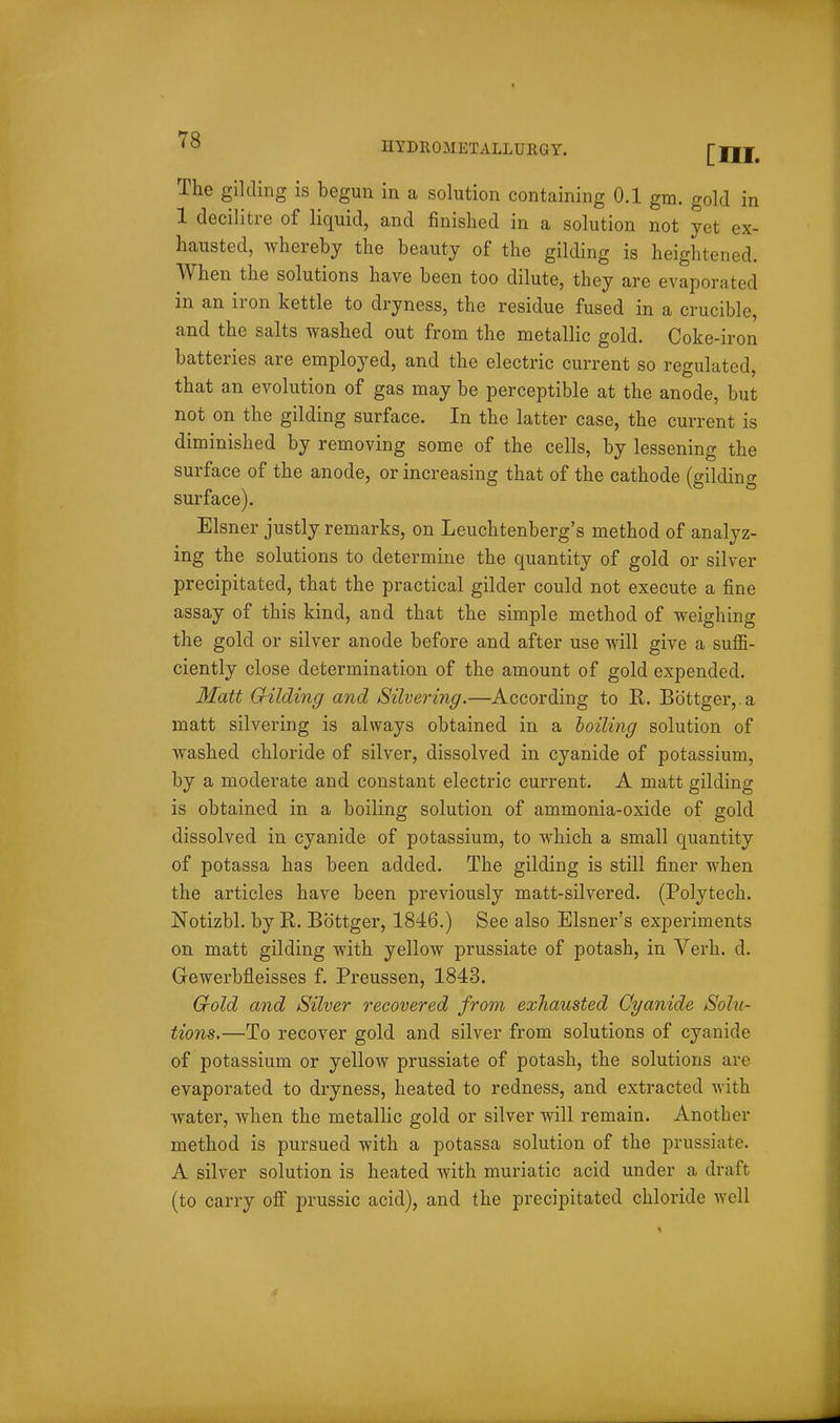 ex- HYDROMETALLURGY. [III. The gilding is begun in a solution containing 0.1 gm. gold 1 decilitre of liquid, and finished in a solution not yet hausted, whereby the beauty of the gilding is heightened. When the solutions have been too dilute, they are evaporated in an iron kettle to dryness, the residue fused in a crucible, and the salts washed out from the metallic gold. Coke-iron batteries are employed, and the electric current so regulated, that an evolution of gas may be perceptible at the anode, but not on the gilding surface. In the latter case, the current is diminished by removing some of the cells, by lessening the surface of the anode, or increasing that of the cathode (gildintr surface). Eisner justly remarks, on Leuchtenberg's method of analyz- ing the solutions to determine the quantity of gold or silver precipitated, that the practical gilder could not execute a fine assay of this kind, and that the simple method of weighing the gold or silver anode before and after use will give a suffi- ciently close determination of the amount of gold expended. Matt Cfilding and Silvering.—According to R. Bbttger,.a matt silvering is always obtained in a hoiling solution of washed chloride of silver, dissolved in cyanide of potassium, by a moderate and constant electric current. A matt gilding is obtained in a boiling solution of ammonia-oxide of gold dissolved in cyanide of potassium, to which a small quantity of potassa has been added. The gilding is still finer when the articles have been previously matt-silvered. (Polytech. Notizbl. by R. Bbttger, 1846.) See also Eisner's experiments on matt gilding with yellow prussiate of potash, in Verb. d. Gewerbfleisses f. Preussen, 1843. Crold and Silver recovered from exhausted Cyanide Solu- tions.—To recover gold and silver from solutions of cyanide of potassium or yellow prussiate of potash, the solutions are evaporated to dryness, heated to redness, and extracted with water, when the metallic gold or silver will remain. Another method is pursued with a potassa solution of the prussiate. A silver solution is heated with muriatic acid under a draft (to carry off prussic acid), and the precipitated chloride well