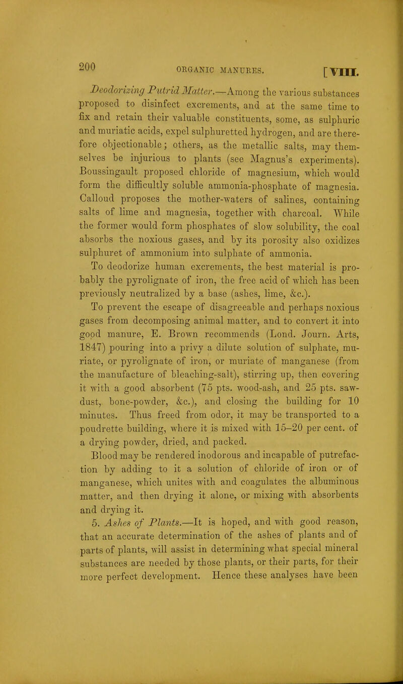 Deodorizing Putrid Matter.—kmorig the various substances proposed to disinfect excrements, and at the same time to fix and retain their valuable constituents, some, as sulphuric and muriatic acids, expel sulphuretted hydrogen, and are there- fore objectionable; others, as the metallic salts, may them- selves be injurious to plants (see Magnus's experiments). Boussingault proposed chloride of magnesium, which would form the difficultly soluble ammonia-phosphate of magnesia. Calloud proposes the mother-waters of salines, containing salts of lime and magnesia, together with charcoal. While the former would form phosphates of slow solubility, the coal absorbs the noxious gases, and by its porosity also oxidizes sulphuret of ammonium into sulphate of ammonia. To deodorize human excrements, the best material is pro- bably the pyrolignate of iron, the free acid of which has been previously neutralized by a base (ashes, lime, &c.). To prevent the escape of disagreeable and perhaps noxious gases from decomposing animal matter, and to convert it into good manure, E. Brown recommends (Lond. Journ, Arts, 1847) pouring into a privy a dilute solution of sulphate, mu- riate, or pyrolignate of iron, or muriate of manganese (from the manufacture of bleaching-salt), stirring up, then covering it with a good absorbent (75 pts. wood-ash, and 25 pts. saw- dust, bone-powder, &c.), and closing the building for 10 minutes. Thus freed from odor, it may be transported to a poudrette building, where it is mixed with 15-20 per cent, of a drying powder, dried, and packed. Blood may be rendered inodorous and incapable of putrefac- tion by adding to it a solution of chloride of iron or of manganese, which unites with and coagulates the albuminous matter, and then drying it alone, or mixing with absorbents and drying it. 5. Ashes of Plants.—It is hoped, and with good reason, that an accurate determination of the ashes of plants and of parts of plants, will assist in determining what special mineral substances are needed by those plants, or their parts, for their more perfect development. Hence these analyses have been