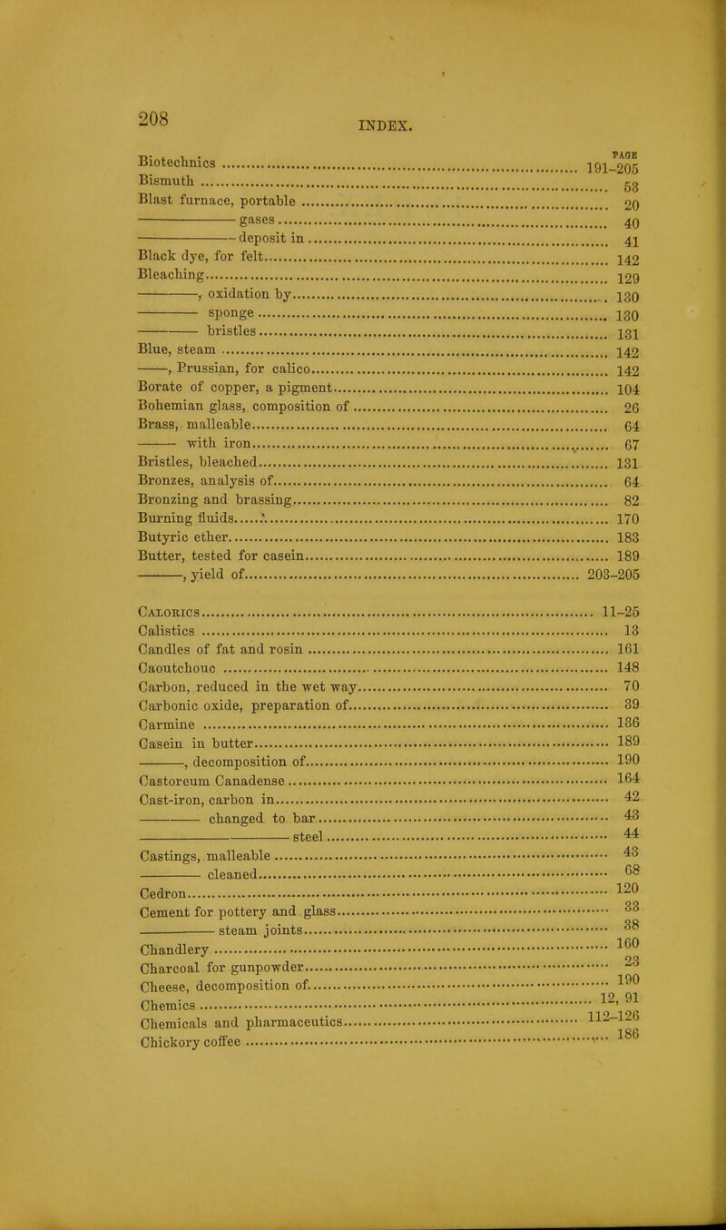 INDEX. Biotechnics 191-205 Bismuth gg Blast furnace, portable 20 gases 40 deposit in 41 Black dye, for felt 142 Bleaching 129 , oxidation hy _ 13Q sponge 130 bristles 131 Blue, steam 142 , Prussian, for calico 142 Borate of copper, a pigment 104 Bohemian glass, composition of 26 Brass, malleable 64 with iron 67 Bristles, bleached 131 Bronzes, analysis of 64 Bronzing and brassing 82 Burning fluids .' 170 Butyric ether 183 Butter, tested for casein 189 , yield of 203-205 Calorics 11-25 Calistics 13 Candles of fat and rosin 161 Caoutchouc 148 Carbon, reduced in the wet way 70 Carbonic oxide, preparation of 39 Carmine 136 Casein in butter 189 , decomposition of 190 Castoreum Canadense 164 Cast-iron, carbon in 42 changed to bar 43 steel 44 Castings, malleable 43 cleaned Cedron 120 Cement for pottery and glass —^ steam joints Chandlery Charcoal for gunpowder Cheese, decomposition of. 19 tn Chemics 119—196 Chemicals and pharmaceutics - Chickory coiFee ■■