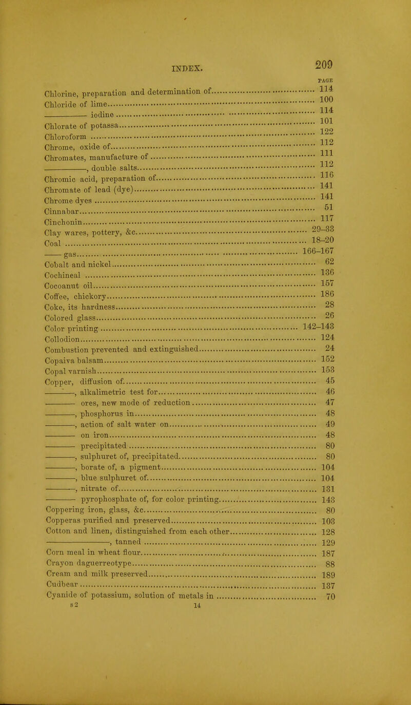 PAGE Chlorine, preparation and determination of 114 Chloride of lime — iodine Chlorate of potassa Chloroform Chrome, oxide of Chromates, manufacture of , double salts 1-^^ IIP Chromic acid, preparation of Chromate of lead (dye) 1^1 Chrome dyes 51 Cimiabar Cinchonin Clay wares, pottery, &c 29-33 Coal 1^-2^ gas 166-167 Cobalt and nickel 62 Cochineal 136 Cocoanut oil 1^^ Coffee, chiokory 1^6 Coke, its hardness 28 Colored glass 26 Color printing 142-143 Collodion 124 Combiistion prevented and extinguished 24 Copaiva balsam 152 Copal varnish 153 Copper, diffusion of. 45 ^—, alkalimetric test for 46 ores, new mode of reduction 47 , phosphorus in 48 , action of salt water on 49 on iron 48 precipitated 80 , sulphuret of, precipitated 80 , borate of, a pigment 104 , blue sulphuret of. 104 , nitrate of 131 pyrophosphate of, for color printing 143 Coppering iron, glass, &c 80 Copperas purified and preserved 103 Cotton and linen, distinguished from each other 128 , tanned 129 Corn meal in wheat flour .- 187 Crayon daguerreotype 88 Cream and milk preserved 189 Cudbear I37 Cyanide of potassium, solution of metals in 70 s2 u 1