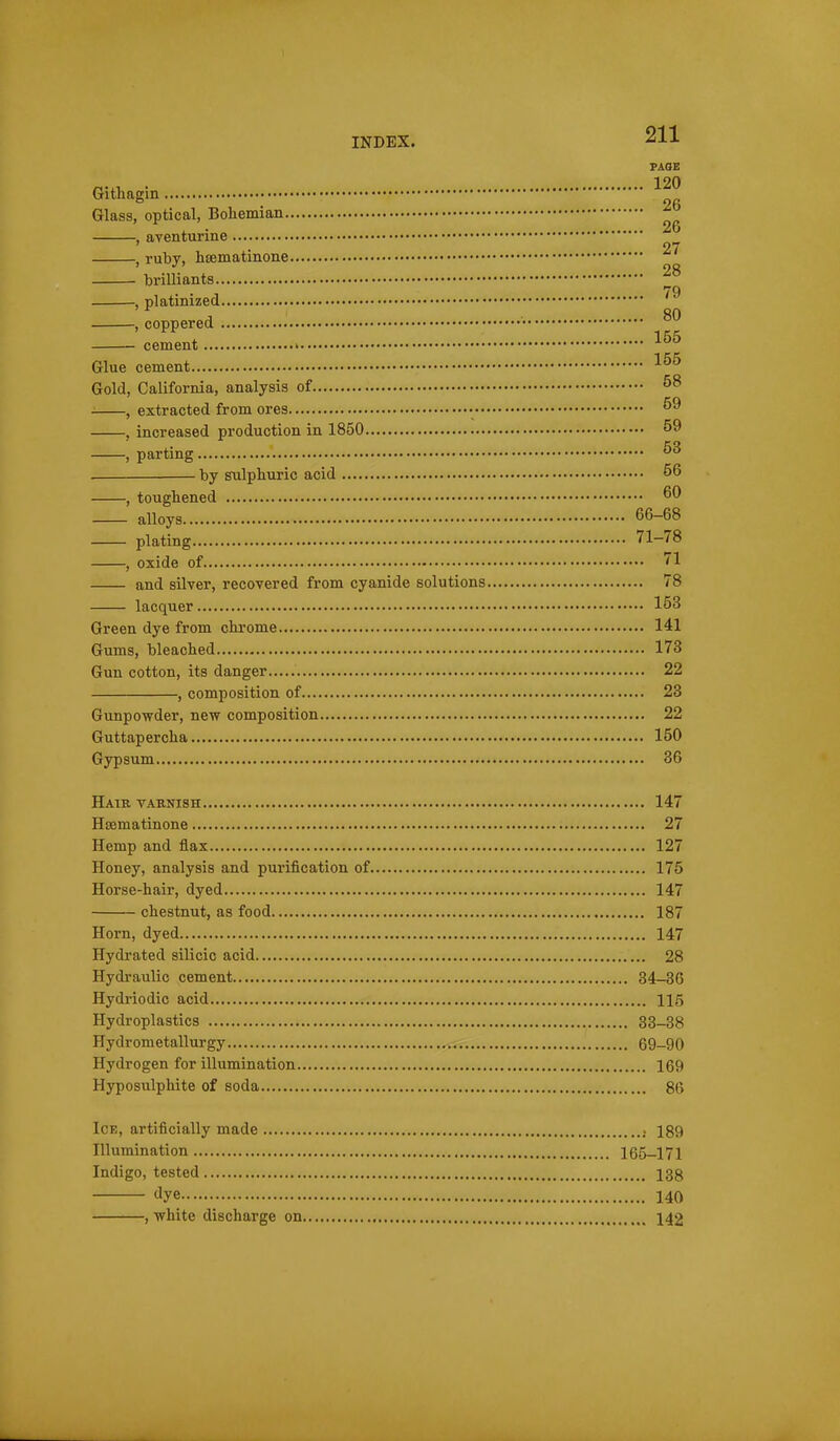 INDEX. -^J-*- PAGE Gitliagin Glass, optical, Boliemian. , aventurine , ruby, liEematiiione brilliants , platinized , coppered cement Glue cement Gold, California, analysis of , extracted from ores , increased production in 1850 , parting by sulphuric acid , toughened alloys plating , oxide of and silver, recovered from cyanide solutions 78 lacquer 153 Green dye from chi'ome 141 Gums, bleached 173 Gun cotton, its danger 22 , composition of 23 Gunpowder, new composition 22 Guttapercha 150 Gypsum 36 26 26 27 28 79 80 155 155 58 59 59 63 .. 56 .. 60 66-68 71-78 Haik vaenish 147 Hsematinone 27 Hemp and flax 127 Honey, analysis and purification of 175 Horse-hair, dyed 147 chestnut, as food 187 Horn, dyed 147 Hydrated silicic acid 28 Hydraulic cement 34—36 Hydriodic acid 115 Hydroplastics 33-38 Hydrometallurgy 69-90 Hydrogen for illumination 169 Hyposulphite of soda 86 Ice, artificially made 189 Illumination 165-171 Indigo, tested 138 dye 140