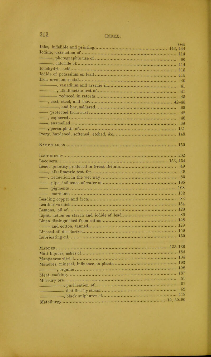 Inks, indelible and printing 143^ ^144 Iodine, extraction of. jj4 , photographic use of gg , chloride of II4 lodohydric acid Iodide of potassium on lead II5 Iron ores and metal 40 , vanadium and arsenic in 41 , alkalimetric test of. 41 reduced in retorts 43 , cast, steel, and bar 42-45 , and bar, soldered 69 protected from rust 42 , coppered 48 , enamelled 68 , persulphate of. 131 Ivory, hardened, softened, etched, &c 148 Kamptulicon 150 Lactometrt 202 Lacquers 153, 154 Lead, quantity produced in Great Britain 49 , alkalimetric test for 49 , reduction in the wet way 83 pipe, influence of water on 185 pigments 108 mordants 132 Leading copper and iron 83 Leather varnish 154 Lemons, oil of 128 Light, action on starch and iodide of lead 86 Linen distinguished from cotton 128 and cotton, tanned 129 Linseed oil decolorized 159 Lubricating oil 1^^ Madder 133-136 Malt liquors, ashes of 1^* Manganese vitriol 1^^ Manures, mineral, influence on plants 193 , organic Meat, cooking Mercury ore , purification of ^1 distilled by steam . , black sulphuret of.