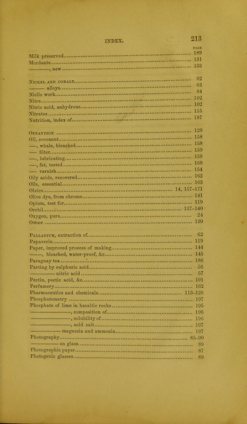 PAGE Milk preserved Mordants , new 62 Nickel and cobalt „ fao alloys Niello work • •— J^itre Nitric add, anhydrous Nitrates Nutrition, index of Oenanthin ~ Oil, cocoanut , whale, bleached filter , lubricating , fat, tested varnish Oily acids, recovered Oils, essential Oleics 14> 157-171 Olive dye, from chrome 141 Opium, test for 119 Orchil 137-140 ■ Oxygen, pure 24 OzDne 130 Palladium, extraction of. 62 Papaverin 119 Paper, improved process of making 144 , bleached, water-proof, &c 145 Paraguay tea 186 Parting by sulphuric acid 56 niti'ic acid 57 Pectin, pectie acid, &c 191 Perfumery 162 Pharmaceutics and chemicals 113-126 Phosphatometry 197 Phosphate of lime in basaltic rocks .^u., 195 , composition of. 196 , solubility of 196 , acid salt 197 magnesia and ammonia 197 Photography 85-90 on glass 89 Photographic paper 87 Photogenic glasses 89