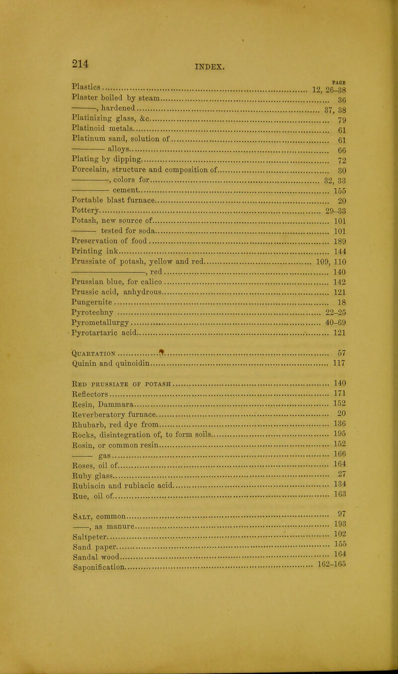 ^J-* INDEX. Plastics 12, 26-38 Plaster boiled by steam 36 , hardened 37, 38 Platinizing glass, &c 79 Platinoid metals i 61 Platinum sand, solution of 61 alloys 66 Plating by dipping 72 Porcelain, structure and composition of 80 , colors for 32, 83 cement 155 Portable blast furnace 20 Pottery 29-38 Potash, new source of 101 tested for soda 101 Preservation of food 189 Printing ink 144 Prussiate of potash, yellow and red 109, 110 , red 140 Prussian blue, for calico 142 Prussic acid, anhydrous 121 Pungernite 18 Pyrotechny 22-25 Pyrometallurgy 40-69 Pyrotartaric acid 121 QUAETATION ^ 57 Quinin and quinoidin 117 Red petjssiate of potash 140 Reflectors 171 Resin, Dammara 152 Reverberatory furnace 20 Rhubarb, red dye from 136 Rocks, disintegration of, to form soils 195 Rosin, or common resin 152 gas 166 Roses, oil of • • 164 Ruby glass 27 Rubiacin and rubiacic acid 134 Rue, oil of. 163 Salt, common , as manure Saltpeter • Sand paper Sandal wood ^64 Saponification 162-165