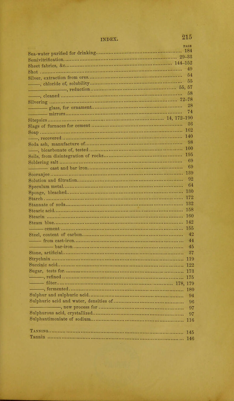 PAQB Sea-water purified for drinking -^^J^ Semivitrification 144-152 Sheet fabrics, &c Shot Silver, extraction from ores , chloride of, solubility , reduction 57 , cleaned Silvering ••'^^-78 glass, for ornament -^^ mirrors '^^ Sitepsics 14. 172-190 Slags of furnaces for cement • Soap 162 , recovered Soda ash, manufacture of 98 , bicarbonate of, tested 100 Soils, from disintegration of rocks 195 Soldering salt ^9 cast and bar iron 69 Sooranjee 1^9 Solution and filtration 92 Speculum metal 64 Sponge, bleached 130 Starch 172 Stannate of soda 132 Stearic acid 158 Stearin 160 Steam blue 142 cement 155 Steel, content of carbon 42 from cast-iron 44 bar-iron 45 Stone, artificial 37 Strychnin 119 Succinic acid 122 Sugar, tests for 173 , refined 175 filter 178, 179 , fermented 180 Sulphur and sulphuric acid 94 Sulphuric acid and water, densities of 96 , new process for 97 Sulphurous acid, crystallized 97 Sulphantimoniate of sodium 116 Tanning, Tannin 145 146
