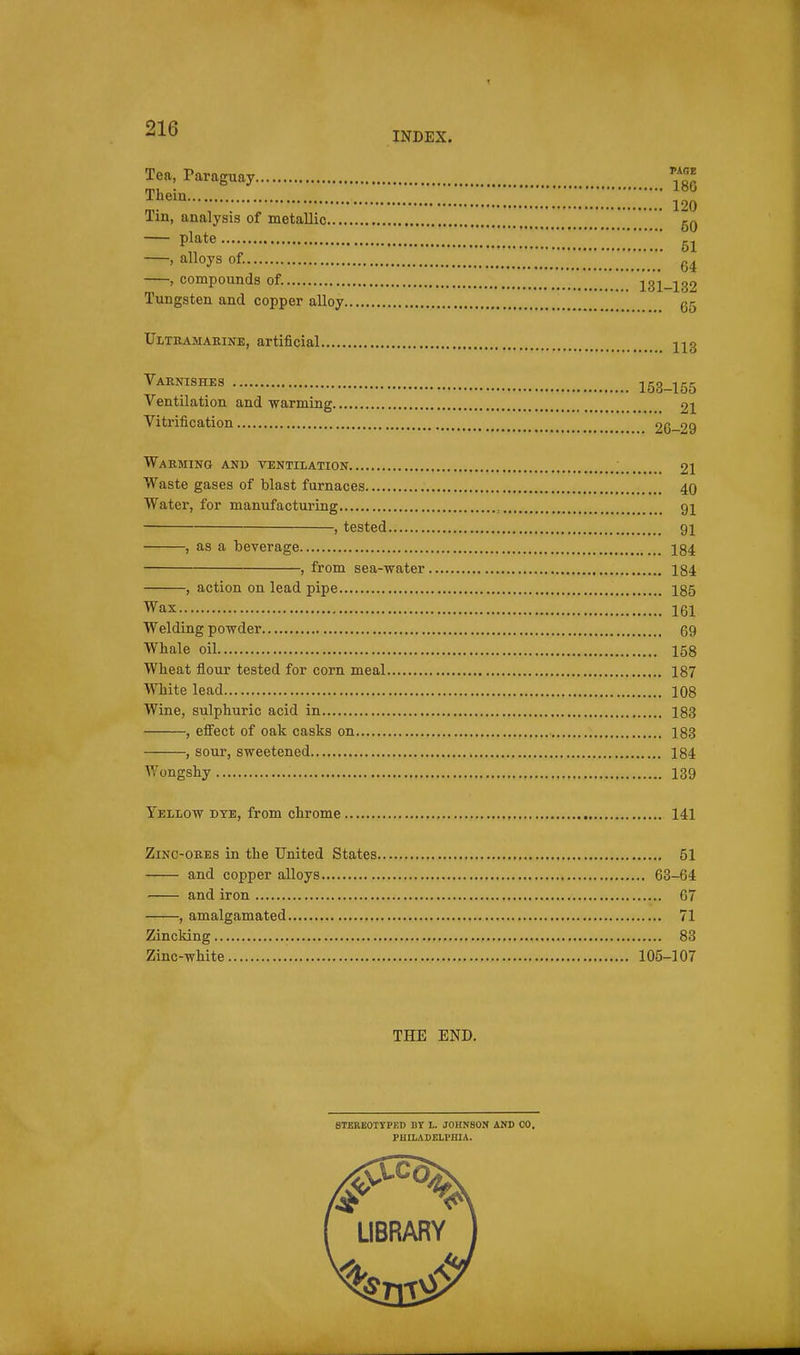 INDEX. Tea, Paraguay ^J! Thein !ZZZ 120 Tin, analysis of metallic gQ plate 51 , alloys of. , compounds of. 131-139 Tungsten and copper alloy g5 Ultkamarinb, artificial 223 Varnishes 153-155 Ventilation and warming 21 Vitrification 26-29 WaEMING and VTENTIIATION _ 21 Waste gases of blast furnaces 40 Water, for manufacturing , 91 , tested 91 , as a beverage 184 , from sea-water 184 , action on lead pipe 185 Wax 161 Welding powder 69 Whale oil 158 Wheat flour tested for corn meal 187 White lead 108 Wine, sulphuric acid in 183 , efiect of oak casks on 188 , sour, sweetened 184 V,^ongshy 139 Yellow dye, from chrome 141 ZiNC-ORES in the United States 51 and copper alloys 63-64 and iron 67 , amalgamated 71 Zincking 83 Zinc-white 105-107 THE END, STBREOTTPF.D BT L. JOHNSOK AND CO. PHILADELPHIA.