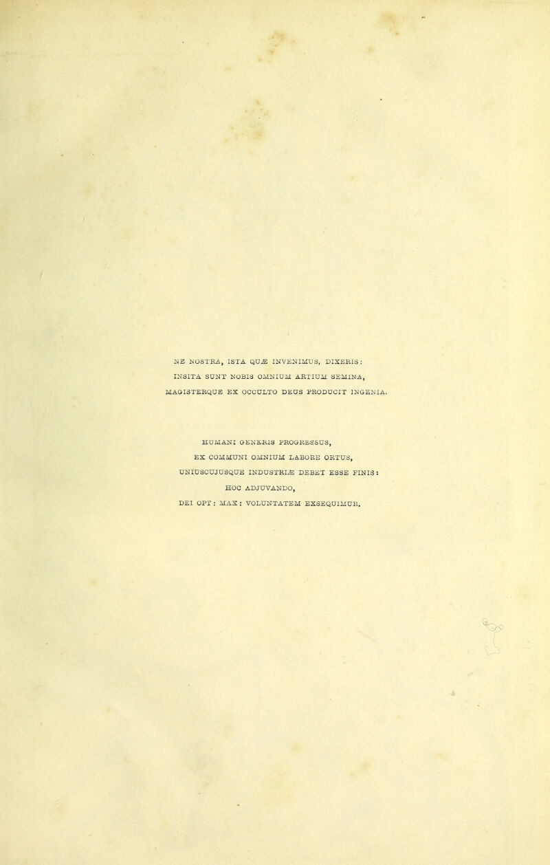 ]S1E :NOSTEi\, ISTA QU^ INVENIMDS, DIXEBIS : INSITA SUNT NOBIS OMNIUM ARTIUM SEMINA, MAGISTEEQUE EX OCGULTO DEUS PRODUCIT INGENIA. HOMANI GENERIS PROGRESSUS, EX COMMUNI OMNIUM LABORS ORTUS, UNIUSCUJUSQUE INDUSTRIE DEBET ESSE FINIS: HOC ADJUVANDO, DEI OPT : MAX : VOLUNTATEM EXSEQUIMUR.