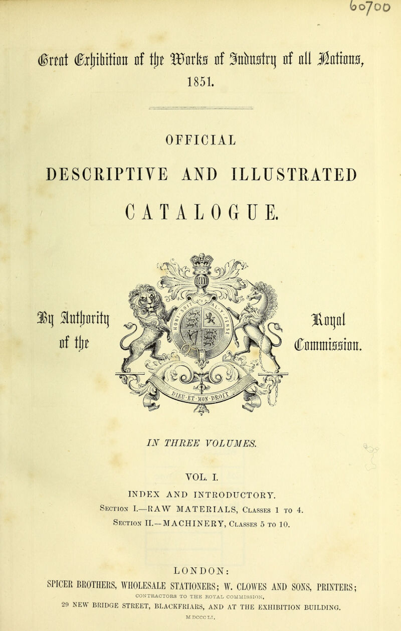 bo700 frtflt fijiitiitinii nf tiff Wuxh nf %km\t^ nf all Malmm, 1851. OFFICIAL DESCRIPTIYE AND ILLUSTRATED CATALOGUE. JiY THREE VOLUMES. ^ ( VOL. I indp:x and introductory. Section L—RAW MATERIALS, Classes 1 to 4. Section IL-MACHINERY, Classes 5 to 10. LONDON: SnCER BROTHEllS, WHOLESALE STATIONERS; W. CLOWES AND SONS, PRINTERS; CONTRACTOBS TO THE ROTAL COMMISSION, 29 NEW BRIDGE STREET, BLACKFRIAKS, AND AT THE EXHIBITION BUILDING.