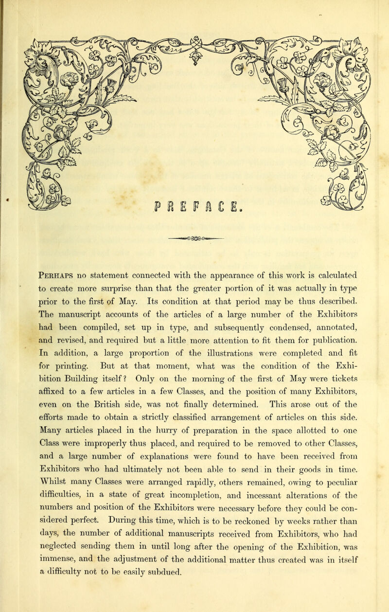 Perhaps no statement connected with the appearance of this work is calculated to create more surprise than that the greater portion of it was actually in type prior to the first of May. Its condition at that period may be thus described. The manuscript accounts of the articles of a large number of the Exhibitors had been compiled, set up in type, and subsequently condensed, annotated, and revised, and required but a little more attention to fit them for publication. In addition, a large proportion of the illustrations were completed and fit for printing. But at that moment, what was the condition of the Exhi- bition Building itself ? Only on the morning of the first of May were tickets affixed to a few articles in a few Classes, and the position of many Exhibitors, even on the British side, was not finally determined. This arose out of the efforts made to obtain a strictly classified arrangement of articles on this side. Many articles placed in the hurry of preparation in the space allotted to one Class were improperly thus placed, and required to be removed to other Classes, and a large number of explanations were found to have been received from Exhibitors who had ultimately not been able to send in their goods in time. Whilst many Classes were arranged rapidly, others remained, owing to peculiar difficulties, in a state of great incompletion, and incessant alterations of the numbers and position of the Exhibitors were necessary before they could be con- sidered perfect. During this time, which is to be reckoned by weeks rather than days, the number of additional manuscripts received from Exhibitors, who had neglected sending them in until long after the opening of the Exhibition, was immense, and the adjustment of the additional matter thus created was in itself a difficulty not to be easily subdued.