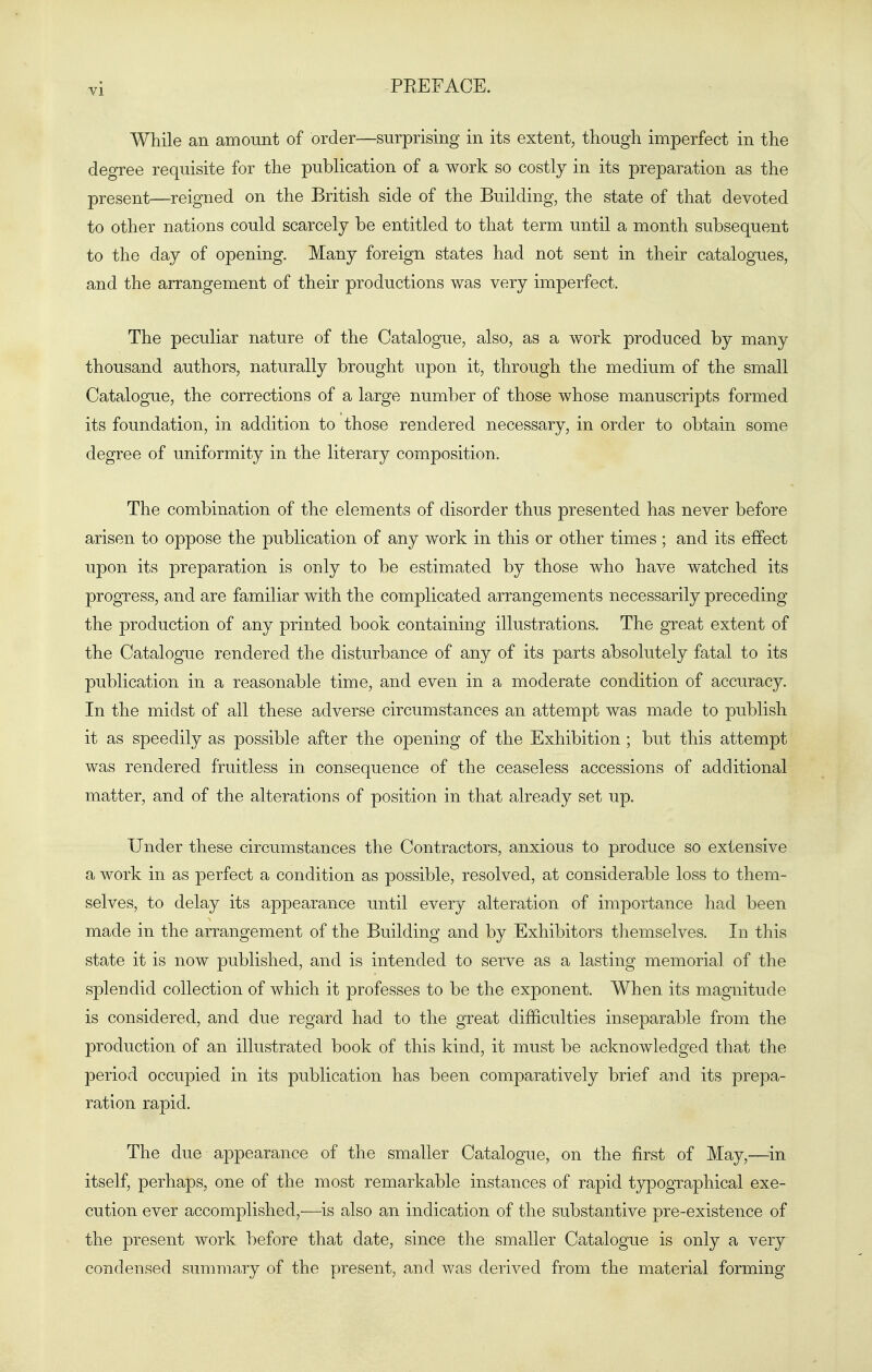 While an amount of order—surprising in its extent, though imperfect in the degree requisite for the publication of a work so costly in its preparation as the present—reigned on the British side of the Building, the state of that devoted to other nations could scarcely be entitled to that term until a month subsequent to the day of opening. Many foreign states had not sent in their catalogues, and the arrangement of their productions was very imperfect. The peculiar nature of the Catalogue, also, as a work produced by many thousand authors, naturally brought upon it, through the medium of the small Catalogue, the corrections of a large number of those whose manuscripts formed its foundation, in addition to those rendered necessary, in order to obtain some degree of uniformity in the literary composition. The combination of the elements of disorder thus presented has never before arisen to oppose the publication of any work in this or other times ; and its effect upon its preparation is only to be estimated by those who have watched its progress, and are familiar with the complicated arrangements necessarily preceding the production of any printed book containing illustrations. The great extent of the Catalogue rendered the disturbance of any of its parts absolutely fatal to its publication in a reasonable time, and even in a moderate condition of accuracy. In the midst of all these adverse circumstances an attempt was made to publish it as speedily as possible after the opening of the Exhibition ; but this attempt was rendered fruitless in consequence of the ceaseless accessions of additional matter, and of the alterations of position in that already set up. Under these circumstances the Contractors, anxious to produce so extensive a work in as perfect a condition as possible, resolved, at considerable loss to them- selves, to delay its appearance until every alteration of importance had been made in the arrangement of the Building and by Exhibitors themselves. In this state it is now published, and is intended to serve as a lasting memorial of the splendid collection of which it professes to be the exponent. When its magnitude is considered, and due regard had to the great difficulties inseparable from the production of an illustrated book of this kind, it must be acknowledged that the period occupied in its publication has been comparatively brief and its prepa- ration rapid. The due appearance of the smaller Catalogue, on the first of May,—in itself, perhaps, one of the most remarkable instances of rapid tjrpographical exe- cution ever accomplished,—is also an indication of the substantive pre-existence of the present work before that date, since the smaller Catalogue is only a very condensed summary of the present, and was derived from the material forming