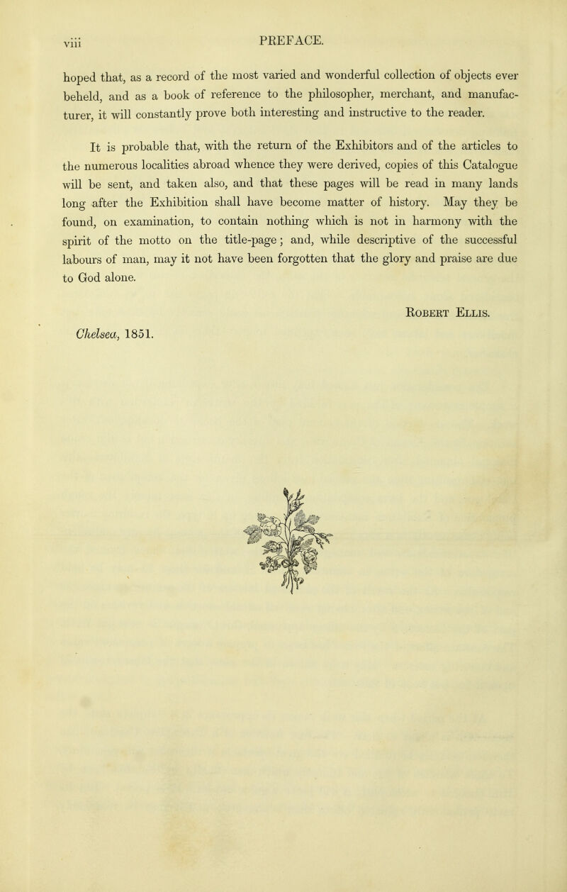 Vlll hoped that, as a record of the most varied and wonderful collection of objects ever beheld, and as a book of reference to the philosopher, merchant, and manufac- turer, it will constantly prove both interesting and instructive to the reader. It is probable that, with the return of the Exhibitors and of the articles to the numerous localities abroad whence they were derived, copies of this Catalogue will be sent, and taken also, and that these pages will be read in many lands long after the Exhibition shall have become matter of history. May they be found, on examination, to contain nothing which is not in harmony with the spirit of the motto on the title-page; and, while descriptive of the successful labours of man, may it not have been forgotten that the glory and praise are due to God alone. Robert Ellis. Chelsea, 1851.