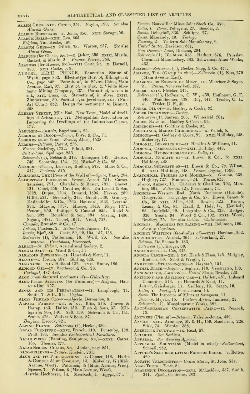 Alarm Guns—VIII. Can-on, 251. Naylor, 199. .See also Alarum Guns. Alarum Bedsteads—x. Jones, 656. xxii. Savage, 56. Alarum Bells—xxii. Lea, 665. Belgium, Van Hecke, 480. Alarum Guns—ix. Gillett, 78. Warren, 257. See also Alarm Guns. Alarums (for Clocks, &c.)—x. Baker, 396. xxiii. Martin, Baskett, & Martin, 2. France, Pierret, 350. Alarums (for Houses, &c.)—viii. Carte, 29. x. Darnell, 383. XXII. Cooke, 579. ALBERT, H.R.H. PRINCE, Equestrian Statue of, Wyatt, page 853. Electrotype Bust of, Elkington & Co., page 848, Portrait of, in Sevres China, Main Avenue, East, 97. Bust of, in zinc, I. Vieille Mon- tague Mining Company, 437. Portrait of, woven in silk, XIII. Cross, 32. Statuette of, in silver, xxill. Zimmerman, 80. Portrait of, on jewel-case, xxx. (Fine Art Court) 352. Design for monument to, Bennett, •268. Albert Street, Mile End, New Town, Model of dwell- ings of Artizans at, vil. Metropolitan Association for Improving the Dwellings of the Industrious Classes, 172. Albumen—Austria, Engelmann, 22. Albumen of Blood—France, Boyer & Co., 71. Albumen from Eggs—France, Aleon, 1538. Albums—Belgium, Parent, 278. France, Godefroy, 1722. Pilout, 681. Switzerland, Spalinger, 253. Zollverein (1), Gebhardt, 248. Leisegang, 149. Beisser, 748. Schoening, 154. (2), Blschotf & Co., 98. Alcohol—France, Lefebvre, Brothers, 579. Maire & Co., 317. Portugal, 515. Alhambra, The (Piece of the Wall of)—Spain, Ysasi, 284, Alimentary Preserves—France, Appert, 751. Carnet. Saussiere, 791. Chatelain & Basset, 797. Chevet, 121. Cloet, 456. Cuvillier, 469. Du Liscolt & Son, 1328. Dupas, 1204. Dnrand, 1596. Feyeux, 209. Gillet, 521. Gremailly, 246. Groult, 530. Guihery, Deslandelles, &Co., 1262. Houssard, 1626. Levraud, 594. Maguin, 1337. Masson, 1348. Nove, 1372. Peneau, 950. Philippe & Canaud, 958, 'Rudel & Son, 992. Rouchier & Son, 994. Seyeux, 1486. Sigaut, 1487. Thorel, 1041. Vidal, 727. Canada, Brunsden & Co., 17. Lubeck, Carstens, 2. Netherlands, Janssen, 19. Russia, EjofF, 80. Tunis, 89, 90, 154, 157, 158. Zollverein (1), Farthmann, 16. Weill, 20. See also Amazone. Provisions, Preserved. Alkali—St. Helena, Agricultural Society, 2. Alkali Salt—ii. Ward & Co., 54 Alkaloid Beeerine—ii. Howards & Kent, 11. Alloys—i. Jordan, 487. Stirling, 428. Almanacks—vii. Holland 132. xvii. Hume, 186. Almond Oil—iv. Brotheron & Co., 23. Portugal, 487-489. Aloe (manufactured specimens of)—Gibraltar. Aloe-Fibre Stuffing (for Furniture) — Belgium, Hau- sens-Hap, 257. Aloes and its Preparations—ii. Lamplough, 71. Smith, T. & H., 94. Ceylon. Aloes Thread Cloak—Algeria, Bernardon, 8. Alpaca Fabrics—xii. & xv. Bliss, 270. Craven & Harrop, 153. Dalby, 152. Firth & Sons, 37. Mil- iigan & Son, 140. Salt, 139. Schwann & Co., 141. Senior^ 476. Walker h Sons, 87. Belgium, Decock, 221. Alpine Plants—Zollverein (1), Heckel, 430. Altar Furniture—xxvi. French, 110. Ponsonby, 199. Pratt, 196. See also Ecclesiastical Furniture. Altar-pieces (Painting, Sculpture, &c.)—xxvi. Carter, 185. Thomas, 277. Altar Screen, Chairs, &c.—Jordan, page 851. Alto-relievos—France, Kirstein, 281. Alum and its Preparations—ii. Copner, 118. Hurlet & Campsie Alum Company, 13. Moberley, 17 (Main Avenue, West). Pattinson, 18 (Main Avenue, West). Spence, 7. Wilson, 6 (Main Avenue, West). Austria, HochheyQx, 14. Miesbacb, 1. Egypt, France, Bouxwiller Mines Joint Stock Co., 376. India, i. Rome, Pellegrini, 27. Sneider, 3, Russia, Itchegloff, 336. Schlippe, 27. Spain, Mauraudy, 40. Turkey. Tuscany, 5. Volterra Salt Manufactory, 2. United States, Davidson, 561. Van Diemen's Land, Bicheno, 294. Zollverein (1), Bleibtreu, 313. Harkort, 876. Piussian Chemical Manufactory, 683. Schwemsal Alum Works, 463. Amadou—Zollverein (1), Becker, Sapp, & Co. 471. Amazon, The (Group in zinc)—Zollverein (1), Kiss, 279 (Main Avenue, East). Amazone, or Essence of Meat—iii. Warriner & Soyer. 21. Russia, Schetverikotl, 187. Amber—xxix. Fletcher, 244. Zollverein {\), Hoffmann, C. W., 439. Hoffmann, G. F. 440. Mannheimer, 438. Hoy, 441. Tessler, C. L. 41. Tessler, D, F., 40. Amber, Oil of—ii. Godfrey & Cooke, 92. Amber Ornaments—Turkey. Zollverein (1), Jantzen, 205. Winlerfeld, 204, Amber, Salt of—Godfrey & Cooke, 92. Ambergris—ii. Godfrey & Cooke, 92. Ambulance, Medico-Chirurgical—x. Veitch, 6. Ammonia—II. Godfrey & Cooke, 92. xxii. Holliday, 448. Moberley, 17. Ammonia, Benzoate of—ii. Hopkins & Williams, 41. Ammonia, Carbonate of—xxii. Holliday, 448. Ammonia, Hydrochlorate of—India, ii. Ammonia, Muriate of—ii. Brown & Co., 7c. xxii. Holliday, 448. Ammonia, Sulphate of—ii. Brown & Co., 7c. Wilson, 6. XXII. Holliday, 448. France, Digeon, 1590. Anatomical Figures and Models—x. Gordon, 639. Highley, 727. Simpson, 624. Towne, 625. i^m?ice, Auzoux, 13. Carteaux & Chaillou, 792, Man- tois, 602. Zollverein (2), Fleischman, 71. Anchors — Western End, North Enclosure (Outside), Rodger, 55. Longridge & Co., 57. Brown, Lenox, & Co., 58. VIII. Allen, 292. Bowen, 325. Brown, Lenox, & Co., 61. Exall, 3. Hely, 14. Honiball, 95. Inglefield, 99. Longrid-e & Co., 333. Rodger, 336. Smale, 94. Wood «& Co., 102. xxn. Wood, Brothers, 75, See also OaUes. Chain-cables. Anchors. Machines for raising—viii. Robinson, 100. See also Capstans. Ancient Writings (fac-similes of)—xvii. Harrison, 202. Anemometers—Adcock, 364. x, Gowland, 27. Belgium, De Hennault, 183. Zollverein (1), Kruger, 69. Anglemeter—X. Cox, 347. Angola Cloth—xii. & xv. Harris & Fison, 145. Blidgley, Brothers, 99. Scott & Wright, 1. Anhydrous Steam-engine—v. Hay craft, 151. Animal Black—Belgium, Seghers, 110. Verstraeten, 108. Annunciator, Jackson's—United Stales,'Bvooks, l-ll. Antimony and Antimony Ore—i. Hallett, 481. Liskeard Committee, 513. ii. Howards & Kent, 11. Austria, Geissberger, 11. Szolleny, 12. Szego, 10. India, I. Portugal, Perseveranca, 14. Spain, The Inspector of Mines at Saragossa, 11. Tuscany, Mejean, 15. Western Africa, Jamieson, 22. Zollverein { 1), Maegdesprung Works, 682. Anti-Sargassian Conservative Paint—ii. Peacock, 73. Antwerp (Plan of)—Belgium, Valerius-Jouan, 452. Anvils—xxn. Armitage, M. & H., 150. Sanderson, 226. Stirk, 74. Warden, 368. Aperitive Fountain—ix. Read, 89. Apiaries. See Beehives. Apparel. See Wearing Apparel. Appenzell Mountains (Model in relief)—Switzerland, Schoell, 252. Appold*s Self-regulating Friction Break—v. Botten, 429. Aquatic Velocimeter—United States, St. John, 534. Arab Tents—Tunis, 82. Arabesque Decoration—xxvi. M'Lachlan, 337. Siniih, 341, Spain, Contreras, 283.