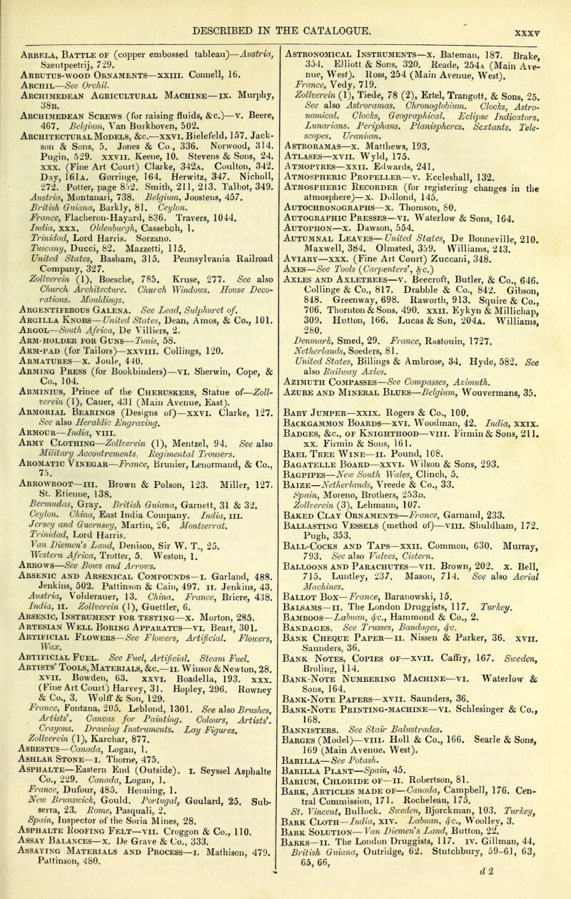 Arbela, Battle of (copper embossed tableau)—Austria, Szeiitpeetiij, 729. Arbutus-wood Ornaments—xxiii. Connell, 16. Archil—See Orchil. Archimedean Agricultural Machine—ix. Murphy, 38b. Archimedean Screws (for raising fluids, &c.)—v. Beere, 467. Belgium, Van Burkhoven, 502. Architectural Models, &c.—xxvi. Bielefeld, 157. Jack- son & Sons, 5. Jones & Co,, 336. Norwood, 314. Pugin, 529. xxvii. Keene, 10. Stevens & Sons, 24. XXX. (Fine Art Court) Clarke, 342a. Coulton, 342. Day, 161a. Gorriuge, 164. Herwitz, 347. Nicholl, 272. Potter, page 8.r2. Smith, 211, 213. Talbot, 349. Austria, Montanari, 738. Belgium, Joostens, 457. Bi'itish Guiana, Barkly, 81. Ceylon. France, Flacheron-Hayard, 836. Travers, 1044. India, xxx. Oldenhurgh, Casseboh, 1. Trinidad, Lord Harris. Sorzano. Tuscany, Ducci, 82. Mazzetti, 115. United States, Basham, 315. Pennsylvania Railroad Company, 327. Zollverein (1), Boesche, 785. Kruse, 277. See also Church Architecture. Church Windows. House Deco- rations. Mouldings. Argentiferous Galena. See Lead, Sulphuret of. Argilla Knobs—United States, Dean, Amos, & Co., 101. Argol—South Africa, De Villiers, 2. Arm-holder for Guns—Tunis, 58. Arm-pad (for Tailors)—xxviii. Collings, 120. Armatures—X. Joule, 4-10. Arming Press (for Bookbinders)—vi. Sherwin, Cope, & Co., 104. Arminius, Prince of the Cheruskers, Statue of—Zoll- verein (1), Cauer, 431 (Main Avenue, East). Armorial Bearings (Designs of)—xxvi. Clarke, 127. See also Heraldic Engraving, Armour—India, viii. Army Clothing—Zollverein (1), Mentzel, 94. See also Military Accoutrements. Regimental Trousers. Aromatic Vinegar—i^rawce, Brunier, Lenormand, & ('o., 75. Arrowroot—III. Brown & Poison, 123. Miller, 127. St. Etienne, 138. Bermudas, Gray. British Guiana, Garnett, 31 & 32. Ceylon. China, East India Company. India, iii. Jersey and Guernsey, Martin, 26. Montserrat. Trinidad, Lord Harris. Van Diemen's Land, Denison, Sir W. T., 25. Western Africa, Trotter, 5. Weston, 1. Arrows—See Bows and Arrows. Arsenic and Arsenical Compounds—i. Garland, 488. Jenkins, 502. Pattinson & Cain, 497. it. Jenkins, 43. Austria, Volderauer, 13. China. France, Briere, 438. India, ii. Zollverein (1), Guettler, 6. Arsenic, Instrument for testing—x. Morton, 285. Artesian Well Boring Apparatus—vi. Beart, 301. Artificial Flowers—/See Flowers, Artificial. Flowers, Wax. Artificial Fuel. See Fuel, Artificial. Steam Fuel. Artists' Tools, Materials, &c.—ii. Winsor & Newton, 28. XVII. Bowden, 63. xxvi. Boadella, 193. xxx. (Fine Art Court) Harvey, 31. Hopley, 296. Rowriey &Co., 3. Wolff & Son, 129. -France, Fontana, 205. Leblond, 1301. See also Brushes, Artists'. Canvas for Fainting. Colours, Artists'. Crayons. Drawing Instruments. Lay Figures. Zollverein (1), Karchar, 877. Asbestus—Canada, Logan, 1. Ashlar Stone—i. Thorne, 475. Asphalte—Eastern End (Outside), i. Seyssel Asphalte Co., 229. (7cmac?a, Logan, 1. France, Dufour, 485. Henning, 1. New Brunswick, Gould. Portugal, Goulard, 25. Sub- serra, 23. Borne, Pasquali, 2. Spain, Inspector of the Soria Mines, 28. Asphalte Roofing Felt—vii. Croggon & Co., 110. Assay Balances—x. De Grave & Co., 333. Assaying Materials and Process—i. Mathison, 479. Pattinson, 480. Astronomical Instruments—x. Bateman, 187. Brake 354. Elliott & Sons, 320. Reade, 254a (Main Ave- nue, West). Ross, 254 (Main Avenue, West). France, Vedy, 719. Zollverein (1), Tiede, 78 (2), Ertel, Trangott, & Sons, 25. See also Astroramas. Chronoglohium. Clocks, Astro- nomical. Clocks, Geographical. Eclipse Indicators. Lunarians. Periphans, Planispheres. Sextants. Tele- scopes. Uranium. Astroramas—x. Matthews, 193. Atlases—xvii. Wyld, 175. Atmopyres—xxii. Edwards, 241. Atmospheric Propeller—v. Kccleshall, 132. Atmospheric Recorder (for registering changes in the atmosphere)—x. Dollond, 145. AuTOCHRONoGRAPHS—X. Thomson, SO. Autographic Presses—vi. Waterlow & Sons, 164. AuTOPHON—X. Dawson, 554. Autumnal Leaves—United States, De Bonneville, 210. Maxwell, 384. Olmsted, 359. Williams, 213. Aviary—xxx. (Fine Art Court) Zuccani, 348. Axes—yS'ee Tools {Carpenters', ^c.) Axles and Axletrees—v, Beecroft, Butler, & Co., 646. Collinge & Co., 817. Drabble & Co., 842. Gibson, 848. Greenway, 698. Raworth, 913. Squire & Co., 706. Thornton & Sons, 490. xxii. Eykyn & Millichap, 309. Hutton, 166. Lucas & Son, 204a. Williams. 280. Denmark, Smed, 29. France, Rastouin, 1727. Netherlands, Soeders, 81. United States, Billings & Ambrose, 34. Hyde, 582. See also Railway Axles. Azimuth Compasses—See Compasses, Azimuth. Azure and Mineral Blues—Belgium, Wouvermans, 35. Baby Jumper—xxix. Rogers & Co., 100. Backgammon Boards—xvi. Woodman, 42. India, xxix. Badges, &c., of Knighthood—viii. Firmin & Sons, 211. XX. Firmin & Sons, 161. Bael Tree Wine—ii. Pound, 108. Bagatelle Board—xxvi. Wilson & Sons, 293. Bagpipes—New South Wales, Clinch, 5. Baize—Netherlands, Vreede & Co., 33. Spain, Moreno, Brothers, 253d. Zollverein (3), Lehmann, 107. Baked Clay Ornaments—France, Garnaud, 233. Ballasting Vessels (method of)—viii. Slmldham, 172. Pugh, 353. Ball-Cocks and Taps—xxii. Common, 630. Murray, 793. See also Valves, Cistern. Balloons and Parachutes—vii. Brown, 202. x. Bell, 715. Luutley, 237. Mason, 714. See also Aerial Machines. Ballot Box—France, Baranowski, 15. Balsams—ii. The London Druggists, 117. Turkey. Bamboos—Labuan, <^c., Hammond & Co., 2. Bandages. See Trusses, Bandages, <^c. Bank Cheque Paper—ii. Nissen & Parker, 36. xvii. Saunders, 36. Bank Notes, Copies of—xvii. Caffry. 167. Sweden, Broling, 114. Bank-Note Numbering Machine—vi. Waterlow & Sons, 164. Bank-Note Papers—xvii. Saunders, 36. Bank-Note Printing-machine—vi. Schlesinger & Co., 168. Bannisters. See Stair Balustrades. Barges (Model)—viii. Holl & Co., 166. Searle & Sons, 169 (Main Avenue, West). Barilla—See Potash. Barilla Plant—Spain, 45. Barium, Chloride of—ii. Robertson, 81. Bark, Articles made of—Canada, Campbell, 176. Cen- tral Commission, 171. Rocheleau, 175. St. Vincent, Bullock. Sweden, Bjorckman, 103. Turkey, Bark Cloth—India, xiv. Labuan, 8,-c., Woolley, 3. Bark Solution—Van Diemen's Land, Button, 22. Barks—II. The London Druggists, 117. iv. Gillman, 44. British Guiana, Outridge, 62. Stutchbury, 59-61, 63, 65, 66, d2