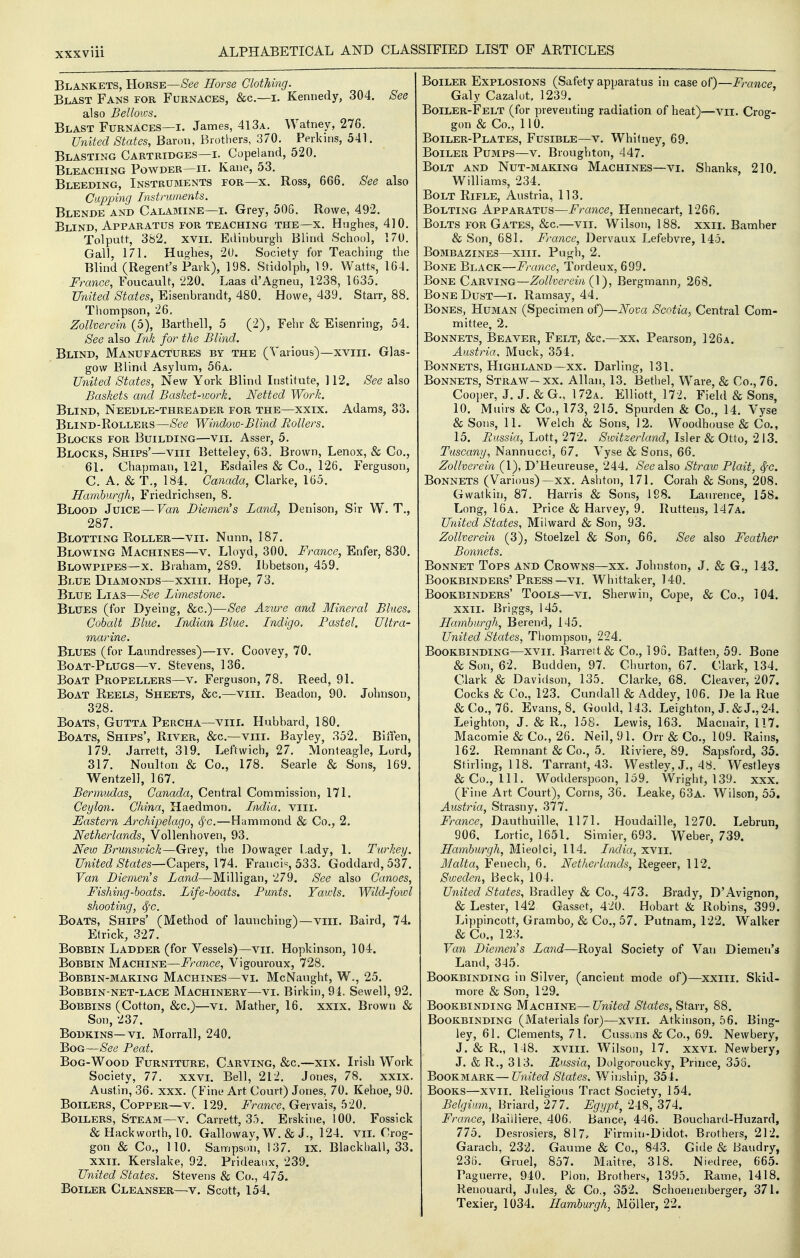 Blankets, Horse—See Horse Clothing. Blast Fans for Furnaces, &c.—i. Kennedy, 304. See also Bellows. Blast Furnaces—i. James, 413a. Watney, 276. United States, Baron, Brothers, 370. Perkins, 541. Blasting Cartridges—i. Copeland, 520. Bleaching Powder—n. Kane, 53. Bleeding, Instruments for—x. Ross, 666. See also Cupping Instruments. Blende and Calamine—i. Grey, 50G. Rowe, 492. Blind, Apparatus for teaching the—x. Hughes, 410. Tolputt, 382. xvii. Etlinburgh Blind School, 170. Gall, 171. Hushes, 20. Society for Teaching the Blind (Regent's Park), 198. Stidolph, 19. Watts, 164. France, Foucault, 220, Laas d'Agneu, 1238, 1635. United States, Eisenbrandt, 480. Howe, 439. Starr, 88. Thompson, 26, Zollverein (5), Barthell, 5 (2), Fehr & Eisenring, 54, See also Ink for the Blind. Blind, Manufactures by the (Various)—xviii. Glas- gow Blinil Asylum, 56a. United States, New York Blind Institute, ] 12. See also Baskets and Basket-work. Netted Work. Blind, Needle-threader for the—xxix. Adams, 33. Blind-Rollers—See Window-Blind Hollers. Blocks for Building—vii. Asser, 5. Blocks, Ships'—viii Betteley, 63. Brown, Lenox, & Co., 61. Chapman, 121, Esdailes & Co., 126. Ferguson, C. A. & T., 184. Canada, Clarke, 165. Hamburgh, Friedrichsen, 8. Blood Juice—Van Diemen's Land, Denison, Sir W. T., 287. Blotting Roller—vii. Nunn, 187. Blowing Machines—v. Lloyd, 300. France, Enfer, 830. Blowpipes—x. Braham, 289. Ibbetson, 459. Blue Diamonds—xxiii. Hope, 73. Blue Lias—See Limestone. Blues (for Dyeing, &c.)—See Azure and Mineral Bhes, Cobalt Blue. Indian Blue. Indigo. Pastel, Ultra- marine. Blues (for Laundresses)—iv. Coovey, 70. Boat-Plugs—v. Stevens, 136. Boat Propellers—v. Ferguson, 78, Reed, 91. Boat Reels, Sheets, &c.—viii. Beadon, 90. Johnson, 328, Boats, Gutta Percha—viii. Hubbard, 180. Boats, Ships', River, &c.—viii. Bayley, 352. Biifen, 179. Jarrett, 319. Leftwich, 27. Monteagle, Lord, 317. Noulton & Co., 178. Searle & Sons, 169. Wentzel], 167. Bermudas, Canada, Central Commission, 171. Ceylon. China, Haedmon. India, vili. Eastern Archipelago, 8fc.—Hammond & Co., 2. Netherlands, Vollenhoven, 93. New Brunswick—Grey, the Dowager I.ady, 1. Turkey. United States—Capers, 174. Francis, 533. Goddard,537. Van Diemen's Land—Milligan, 279. See also Canoes, Fishing-boats. Life-boats. Punts. Yawls. Wild-fowl shooting, ^c. Boats, Ships' (Method of launching)—viii. Baird, 74. Etrick, 327. Bobbin Ladder (for Vessels)—vii. Hopkinson, 104. Bobbin Machine—France, Vigouroux, 728. Bobbin-making Machines—vi. McNaught, W., 25. Bobbin-net-lace Machinery—vi. Birkin, 91. Sewell, 92. Bobbins (Cotton, &c.)—vi. Mather, 16. xxix. Brown & Son, 237. Bodkins—VI. Morrall, 240. Bog—See Peat. Bog-Wood Furniture, Carving, &c.—xix. Irish Work Society, 77, xxvi. Bell, 212. Jones, 78. xxix, Austin, 36. xxx, (Fine Art Court) Jones, 70. Kehoe, 90, Boilers, Copper—v. 129. France, Gervais, 520. Boilers, Steam—v. Carrett, 35. Erskine, 100. Fossick & Hackworth, 10. Galloway, W. & J., 124. VII. Crog- gon & Co., 110. Sampson, 137. IX. Blackball, 33. xxiL Kerslake, 92. Prideaux, 239. United States. Stevens & Co., 475. Boiler Cleanser—v. Scott, 154. Boiler Explosions (Safety apparatus in case of)—France, Galy Cazalot, 1239. Boiler-Felt (for preventing radiation of heat^—vii. Crog- gon & Co., 110. Boiler-Plates, Fusible—v. Whitney, 69. Boiler Pumps—v, Broughton, 447. Bolt and Nut-making Machines—vi. Shanks, 210. Williams, 234, Bolt Rifle, Austria, 113. Bolting Apparatus—France, Hennecart, 1266. Bolts for Gates, &c.—vii. Wilson, 188. xxii. Bamber & Son, 681. France, Dervaux Lefebvre, 145. Bombazines—xiii. Pui^h, 2, Bone Black—France, Tordeux, 699. Bone Carving—Zollverein (]), Bergmann^ 268. Bone Dust—i. Ramsay, 44. Bones, Human (Specimen of)—Nova Scotia.^ Central Com- mittee, 2. Bonnets, Beaver, Felt, &c.—xx, Pearson, 126a. Austria, Muck, 354. Bonnets, Highland—xx. Darling, 131. Bonnets, Straw—xx. Allan, 13. Bethel, Ware, & Co., 76. Cooper, J. J. & G., 172a. Elliott, 172, Field & Sons, 10. Muirs & Co., 173, 215. Spurden & Co., 14. Vyse & Sons, 11. Welch & Sons, 12. Woodhouse & Co., 15. Russia, Lott, 272. Switzerland, Isler & Otto, 213. Tuscany, Nannucci, 67. Vyse & Sons, 66. Zollverein (1), D'Heureuse, 244. SeesUso Straw Plait, ^c. Bonnets (Various)—xx, Ashton, 171. Corah & Sons, 208. Gwatkin, 87, Harris & Sons, 198. Laurence, 158. Long, 16a. Price & Harvey, 9, Ruttens, 147a. United States, Milward & Son, 93. Zollverein (3), Stoelzel & Son, 66. See also Feather Bonnets. Bonnet Tops and Crowns—xx. Johnston, J, & G., 143. Bookbinders'Press—VI. Whittaker, 140, Bookbinders' Tools—vi. Sherwin, Cope, & Co., 104. XXII. Briggs, 145, Hamburgh, Berend, 145. United States, Thompson, 224. Bookbinding—xvii. Barrett & Co., 196. Batten, 59. Bone & Son, 62. Budden, 97. Churton, 67. Clark, 134. Clark & Davidson, 135. Clarke, 68. Cleaver, 207. Cocks & Co., 123. Cundall & Addey, 106. De la Rue &Co., 76. Evans, 8. Gould, 143. Leighton, J. & J., 24. Leighton, J. & R,, 158. Lewis, 163. Macnair, 117. Macomie & Co,, 26. Neil, 91. Orr & Co., 109. Rains, 162. Remnant & Co., 5. Riviere, 89. Sapsford, 35. Stirling, 118. Tarrant, 43. Westley, J., 48. Westleys & Co., 111. Wodderspoon, 159. Wright, 139. xxx. (Fine Art Court), Corns, 36. Leake, 63a. Wilson, 55. Austria, Strasny, 377. France, Dauthuille, 1171. Houdaille, 1270. Lebrun, 906, Lortic, 1651. Simier, 693. Weber, 739. Hamburgh, Mieoici, 114. India, xvii. Malta, Fenech, 6. Netherlands, Regeer, 112. Sweden, Beck, 104. United States, Bradley & Co., 473. Brady, D'Avignon, & Lester, 142 Gasset, 420. Hobart & Robins, 399. Lippincott, Grambo, & Co., 57. Putnam, 122. Walker & Co., 123. Van Diemen's Land—Royal Society of Van Diemen's Land, 345. Bookbinding in Silver, (ancient mode of)—xxiii. Skid- more & Son, 129. Bookbinding Machine— United States, Starr, 88. Bookbinding (Materials for)—xvii. Atkinson, 56. Bing- ley, 61. Clements, 71. Cussons & Co., 69. Newbery, J. & R., 148. xviil. Wilson, 17. xxvi. Newbery, J. & R., 313. Russia, Dolgoroucky, Prince, 355. 'Eoo^MA.-KS.— United States. Winship, 354. Books—xvii. Religious Tract Society, 154. Belgium, Briard, 277. Egypt, 248, 374. France, Bailliere, 406, Bance, 446. Bouchard-Huzard, 775. Desrosiers, 817, Firmin-Didot, Brothers, 212. Garach, 232. Gaume & Co., 843. Gide & Baudry, 23B. Gruel, 857. Maitre, 318. Niedree, 665. Paguerre, 940. Pion, Brothers, 1395. Rame, 1418. Renouard, Jules, & Co., 352, Schoenenberger, 371. Texier, 1034. Hamburgh, Moller, 22.