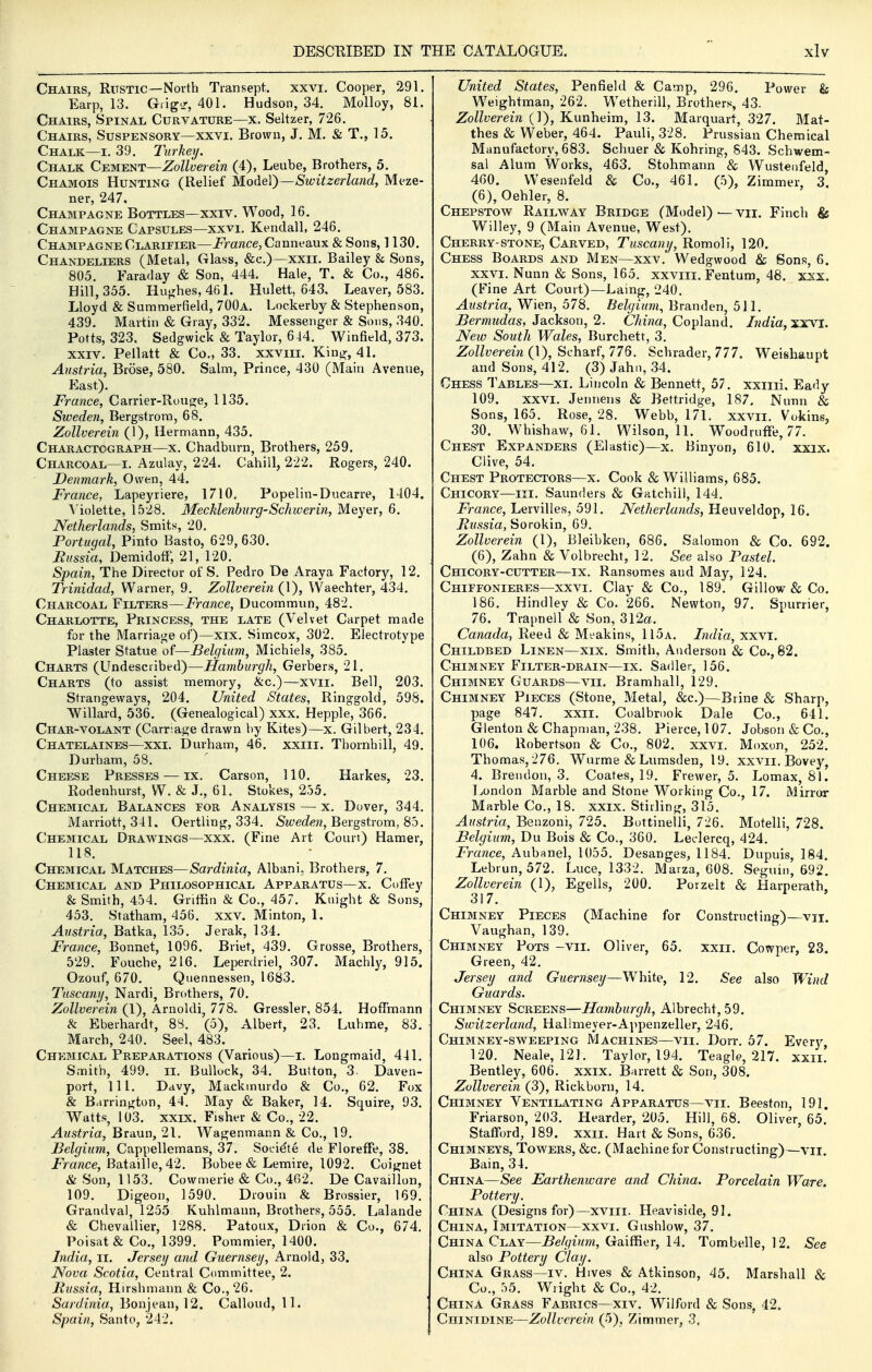 Chairs, Rustic—North Transept, xxvi. Cooper, 291. Earp, 13. GrigL', 401. Hudson, 34. Molloy, 81. Chairs, Spinal Curvature—x. Seltzer, 726. Chairs, Suspensory—xxvi. Brown, J. M. & T., 15. Chalk—i. 39. Jurkey. Chalk Cement—Zollverein (4), Leube, Brothers, 5. Chamois Hunting (Relief MoAeY)Switzerland, Meze- ner, 247. Champagne Bottles—xxiv. Wood, 16. Champagne Capsules—xxvi. Kendall, 246. Champagne Clarifier—jPmwce, Canneaux & Sons, 1130. Chandeliers (Metal, Glass, &c.)—xxii. Bailey & Sons, 805. Faraday & Son, 444. Hale, T. & Co., 486. Hill, 355. Hughes, 461. Hulett, 643, Leaver, 583. Lloyd & Summerfield, 700a. Lockerby & Stephenson, 439. Martin & Gray, 332. Messenger & Sons, 340. Potts, 323. Sedgwick & Taylor, 644. Winfield, 373. XXIV. Pellatt & Co., 33. xxviii. Kinjr, 41. Austria, Brose, 580. Salm, Prince, 430 (Main Avenue, East). France, Carrier-RoujTe, 1135. Sweden, Bergstrora, 68. Zollverein (1), Hermann, 435. Charactograph—x. Chadburn, Brothers, 259. Charcoal—I. Azulay, 224. Cahill, 222. Rogers, 240. Denmark, Owen, 44. France, Lapeyriere, 1710. Popelin-Ducarre, 1404. Violette, 1528. Mecklenburg-Schweriii, Meyer, 6. Netherlands, Smits, 20. Portugal, Pmto Basto, 629,630. Bussia, DemidofF, 21, 120. Spain, The Director of S. Pedro De Araya Factory, 12. Trinidad, Warner, 9. Zollverein (1), Waechter, 434. Charcoal Filters—France, Ducommun, 482. Charlotte, Princess, the late (Velvet Carpet made for the Marriage of)—xix. Sirncox, 302, Electrotype Plaster Statue of—Belgium, Michiels, 385. Charts (Undesciibed)—Hamburgh, Gerbers, 21. Charts (to assist memory, &c.)—xvii. Bell, 203. Strangevvays, 204, United States, Ringgold, 598. Willard, 536, (Genealogical) xxx. Hepple, 366. Char-volant (Carnage drawn by Kites)—x. Gilbert, 234. Chatelaines—xxi, Durham, 46. xxiii. Thornhill, 49. Durham, 58. Cheese Presses — ix. Carson, 110. Harkes, 23. Rodenhm-st, W. & J., 61. Stokes, 255, Chemical Balances for Analysis — x. Dover, 344. Marriott, 341. Oertling, 334. Sweden, Bei-gstrom, 8b. Chemical Drawings—xxx, (Fine Art Court) Hamer, 118. Chemical Matches—Sardinia, Albani, Brothers, 7. Chemical and Philosophical Apparatus—x. Ct)fFey & Smith, 454. Griffin & Co., 457. Knight & Sons, 453. Statham, 456. xxv. Minton, 1. Austria, Batka, 135. Jerak, 134. France, Bonnet, 1096. Briet, 439. Grosse, Brothers, 529. Fouche, 216. Leperdriel, 307. Machly, 915. Ozouf, 670. Quennessen, 1683. Tuscany, Nardi, Brothers, 70. Zollverein (1), Arnoldi, 778. Gressler, 854. HofFmann & Eberhardt, 8S. (5), Albert, 23. Luhme, 83. March, 240. Seel, 483. Chemical Preparations (Various)—i. Longmaid, 441. Smith, 499. ii. Bullock, 34. Button, 3. Daven- port, 111. Davy, Mackmurdo & Co., 62. Fox & Barrington, 44. May & Baker, 14. Squire, 93. Watts, 103. XXIX. Fisher & Co., 22. Austria, Braun, 21. Wagenmann & Co., 19. Belgium, Cappellemans, 37. Soeiete de FlorefFe, 38. jPrawce, Bataille, 42. Bobee & Lemire, 1092. Coignet & Son, 1153. Cowmerie & Co., 462. De Cavaillon, 109. Digeon, 1590. Drouin & Brossier, 169. Grandval, 1255 Kuhlmann, Brothers, 555. Lalande & Chevallier, 1288. Patoux, Drion & Co., 674. Poisat& Co., 1399. Pommier, 1400. India, ii. Jersey and Guernsey, Arnold, 33. Nova Scotia, Central Cummlttee, 2. Russia, Hirshmann & Co., 26. Sardinia, Bonjean, 12. Calloud, 11. Spain, Santo, 242. United States, Penfield & Camp, 296, Power & Weightman, 262. Wetherill, Brothers, 43. Zollverein (1), Kunheim, 13. Marquart, 327, Mat- thes & Weber, 464. Pauli, 328. Prussian Chemical Manufactory, 683. Schuer & Kohring, 843. Schwem- sal Alum Works, 463. Stohmann & Wustenfeld, 460. Wesenfeld & Co., 461. (5), Zimmer, 3 (6), Oehler, 8, Chepstow^ Railway Bridge (Model) — vii. Finch & Willey, 9 (Main Avenue, West). Cherry-stone, Carved, Tuscany, Romoli, 120, Chess Boards and Men—-xxv. Wedgwood & Sons, 6. XXVI. Nunn & Sons, 165. xxviii. Fentum, 48. xxx. (Fine Art Court)—Laing, 240. Austria, Wien, 578. Belgium, Branden, 511. Bermudas, Jackson, 2. China, Copland. India, xxvi. New South Wales, Burchett, 3. ZoZ/yemra (1), Scharf, 776. Schrader, 777. Weishaupt and Sons, 412. (3) Jahn, 34. Chess Tables—xi. Lincoln & Bennett, 57. xxiiii. Eady 109. XXVI. Jennens & Bettridge, 187. Nunn & Sons, 165. Rose, 28. Webb, 171. xxvii. Vokine, 30, Whishaw, 61. Wilson, 11. Wood ruffe, 77. Chest Expanders (Elastic)—x. Binyon, 610. xxix. Clive, 54. Chest Protectors—x. Cook & Williams, 685, Chicory—m. Saunders & Gatchill, 144. France, Lervilles, 591. Netherlands, Heuveldop, 16, Russia, Sovokm, 69. Zollverein (1), Bleibken, 686. Salomon & Co. 692. (6), Zahn & Volbrecht, 12. See also Pastel. Chicory-cutter—ix. Ransom.es and May, 124. Chiffonieres—XXVI. Clay & Co., 189. Gillow & Co. 186, Hindley & Co. 266. Newton, 97. Spurrier, 76. Trapnell & Son, 312a. Canada, Reed & Meakins, 115a. India, xxvi. Childbed Linen—xix. Smith, Anderson & Co., 82. Chimney Filter-drain—ix, Sadler, 156. Chimney Guards—vii. Bramhall, 129. Chimney Pieces (Stone, Metal, &c.)—Brine & Sharp, page 847. xxii. Coalbrook Dale Co., 641, Glenton & Chapman, 238. Pierce, 107. Jobson & Co., 106. Robertson & Co., 802. xxvi. Moxon, 252. Thomas, 276. Wurme & Lumsden, 19. xxvii. Bovey, 4. Brendon, 3. Coates, 19. Frewer, 5. Lomax, 81. London Marble and Stone Working Co., 17. Mirror Marble Co., 18. xxix. Stirling, 315. Austria, Benzoni, 725. Bottinelli, 726. MotelH, 728. Belgium, Du Bois & Co., 360. Leclercq, 424. France, Aubanel, 1055. Desanges, 1184. Dupuis, 184. Lebrun, 572. Luce, 1332. Maiza, 608. Seguin, 692. Zollverein (1), Egells, 200. Porzelt & Harperath, 317. Chimney Pieces (Machine for Constructing)—vii. Vaughan, 139. Chimney Pots -vii. Oliver, 65. xxii. Cowper, 23. Green, 42. Jersey and Guernsey—White, 12. See also Wind Guards. Chimney Screens—Hamburgh, Albrecht, 59. Switzerland, Hallmeyer-Appenzeller, 246. Chimney-sweeping Machines—vii. Dorr, 57, Every 120. Neale, 12L Taylor, 194. Teagle, 217, xxii. Bentley, 606. xxix. Barrett & Son, 308. Zollverein (3), Rickborn, 14. Chimney Ventilating Apparatus—vii. Beeston, 191. Friarson, 203. Hearder, 205. Hill, 68. Oliver, 65. Stafford, 189. xxii. Hart & Sons, 636. Chimneys, Towers, &c. (Machine for Constructing)—vii. Bain, 34. China—See Earthenware and China. Porcelain Ware. Pottery. China (Designs for)—xviii. Heaviside, 91. China, Imitation—xxvi. Gushlow, 37. China Clay—Belgium, Gaiffier, 14. Tombelle, 12, See also Pottery Clay. China Grass—iv. Hives & Atkinson, 45. Marshall & Co., hb. Wright & Co., 42. China Grass Fabrics—xiv. Wilford & Sons, 42. Chinidine—Zollverein (5), Zimmer, 3.