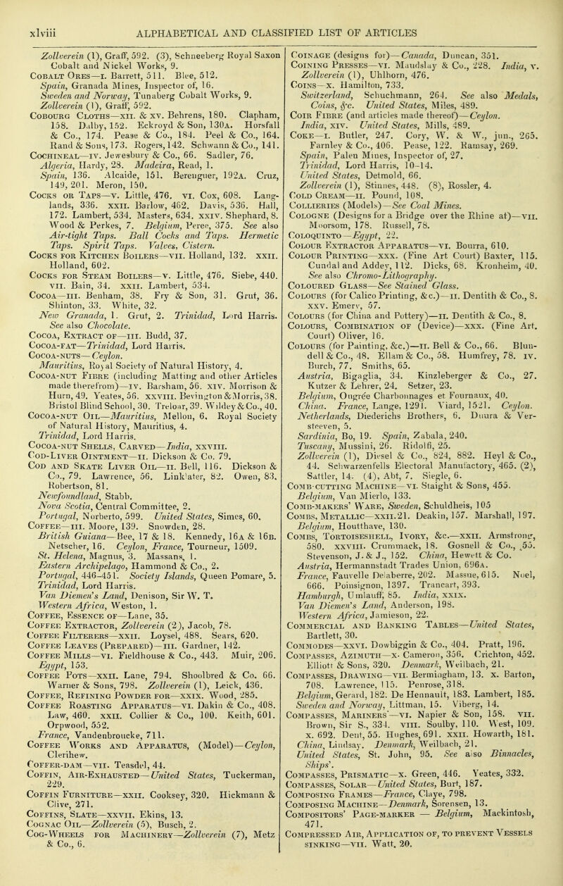 Zollverein (1), Graff, 592. (3), Schneeberg Royal Saxon Cobalt and Nickel Works, 9. Cobalt Ores—i. Barrett, 511. Blee, 512. Spain, Granada Mines, Inspector of, 16. Sweden and Norway, Tunaberg Cobalt Works, 9. Zollcerein (1), Gratf, 592. COBOURG Cloths—xii. & xv. Behrens, 180. Clapham, 158. Dal by, 152. Eckroyd & Son, 130a. Horsfall & Co., 174. Peaae & Co., 184. Peel & Co., 164. Rand & Sons, 173. Roger8,142. Scbwann & Co., 141. Cochineal—iv. Jewesbury & Co., 66. Sadler, 76. Algeria, Hardy, 28. Madeira, Read, 1. Spain, 136. Alcaide, 151. Bereuguer, 192a. Cruz, 149, 201. Meron, 150. Cocks or Taps—v. Little, 476. vi. Cox, 608. Lang- lands, 336. XXII. Barlow, 462. Davis, 536. Hall, 172. Lambert, 534. Masters, 634. xxiv. Shephard, 8. Wood & Perkes, 7. Belgium, Peree, 375. See also Air-tight Taps. Ball Cocks and Taps. Hermetic Taps. Spirit Taps. Valves, Cistern. Cocks for Kitchen Boilers—vii. Holland, 132. xxii. Holland, 602. Cocks for Steam Boilers—v. Little, 476, Siebe, 440. VII, Bain, 34. xxii. Lambert, 534. Cocoa—III. Benham, 38. Fry & Son, 31. Grut, 36. Shinton, 33. Wbite, 32. JVew Granada, 1. Grut, 2. Trinidad, Lord Harris. See also Chocolate. Cocoa, Extract of—hi. Budd, 37. Cocoa-fat—Trinidad, Lord Harris. Cocoa-nuts— Ceylon. Mauritius, Ro)al Society of Natural Histor}^, 4. Cocoa-nut Fibre (includinir Mat tin}? and other Articles made therefrom)—iv. Barsham, 56. xiv. Morrison & Hurn, 49. Yeates, 56. xxvili. Bevin^ton&A1 orris, 38. Bristol Blind School, 30. Treloar,39. Wildey&Co., 40. Cocoa-nut Oil—Mauritius, Mellon, 6, Royal Society of Natural History, Mauritius, 4. Trinidad, Lord Harris. Cocoa-nut Shells, Carved—India, xxviii. Cod-Liver Ointment—ii. Dickson & Co. 79. Cod and Skate Liver Oil—ii. Bell, 116. Dickson & Co., 79. Lawrence, 56. Linklater, 82. Owen, 83, Robertson, 81. Newfoundland, Stabb. Nova Scotia, Central Committee, 2. Portugal, Norberto, 599. United States, Simes, 60. Coffee—III. Moore, 139. Snowden, 28. British Guiana—Bee, 17 & 18. Kennedy, 16a & 16b. Netscher, 16. Ceylon, France, Tourneur, 1509. St.Helena,Md^n\\?.,''6. Massans^ 1. Eastern Archipelago, Hammond & Co., 2. Portugal, 446-451. Society Islands, Queen Pomare, 5. Trinidad, Lord Harris. Van Diemen's Land, Denison, Sir W. T. Western Africa, Weston, 1. Coffee, Essence of—Lane, 35. Coffee Extractor, Zollverein (2), Jacob, 78. Coffee Filterers—xxii. Loysel, 488. Sears, 620. Coffee Leaves (Prepared)—hi. Gardner, 142. Coffee Mills—vi. Fieldhouse & Co., 443. Muir, 206. Egypt, 153. Coffee Pots—xxii. Lane, 794. Shoolbred & Co. 66. Warner & Sons, 798. Zollverein (1), Leick, 436. Coffee, Refining Powder for—xxix. Wood, 285. Coffee Roasting Apparatus—vi. Dakin & Co., 408. Law, 460. xxii. Collier & Co., 100. Keith, 601. Orpwood, 552. France, Vandenbroucke, 711. Coffee Works and Apparatus, (Model)—Ce^/Zon, Clerihew. Coffer-dam—vii. Teasdel, 44. Coffin, Air-Exhausted—CT'mW States, Tuckerman, 229. Coffin Furniture—xxii. Cooksey, 320. Hickmann & Clive, 271. Coffins, Slate—xxvii, Ekins, 13. Cognac Oil—Zollverein (5), Busch, 2. Cog-Wheels for Machinery—Zollverein (7), Metz & Co., 0. Coinage (designs for)—Canada, Duncan, 351. Coining Presses—vi. Maudslay & Co., 228. India, v. Zollverein (1), Uhlhorn, 476. Coins—x. Hamilton, 733. Switzerland, Schuchmann, 264. See also Medals, Coins, Sfc. United States, Miles, 489. Coir Fibre (and articles made thereof)—Ceylon. India, xiv. United States, Mills, 489. Coke—I. Butler, 247. Corv, W. & W., jun., 265. Farnley & Co., 406. Pease, 122. Ramsay, 269. Spain, Palen Mines, Inspector of, 27. Trinidad, Lord Harris, 10-14. United States, Detmold, 66. Zollverein (1), Stinnes, 448. (8), Rossler, 4. Cold Cream—ii. Pound, 108. Collieries (Models)—See Coal Mines. Cologne (Designs for a Bridge over the Rhine at)—vii. Moorsom, 178. Russell, 78. CoLOQUiNTO—Egypt, 22. Colour Extractor Apparatus—vi. Bourra, 610. Colour Printing—xxx. (Fine Art Court) Baxter, 115. Cundal and Addey, 112. Dicks, 68. Kronheim, 40. See also Chromo-Lithography. Coloured Glass—See Stained Glass. Colours (for Calico Printing, &c.)—ii. Dentith & Co., 8. XXV. Emerv, 57. Colours (for China and Pottery)—ii. Dentith & Co., 8. Colours, Combination of (Device)—xxx. (Fine Art. Court) Oliver, 16. Colours (for Painting, &c.)—ii. Bell & Co., 66. Blun- dell&Co., 48. Ellam& Co., 58. Humfrey, 78. iv. Burch, 77. Smiths, 65. Austria, Bigaglia, 34. Kinzleberger & Co., 27. Kutzer & Lehrer, 24. Setzer, 23. Belgium, Ougree Charbonnages et Fournaux, 40. China. France, Lange, 1291. Viard, 1521. Ceylon. Netherlands, Diederichs Brothers, 6. Diiura & Ver- stoeven, 5. Sardinia, Bo, 19, Spain, Zabala, 240. Tuscany, Mussini, 26. Ridolfi, 25. Zollverein (1), Diesel & Co., 824, 882. Heyl & Co., 44. Sclnvarzenfells Electoral JManutactory, 465. (2), Sattler, 14. (4), Abt, 7. Siegle, 6. Comb-cutting Machine—vi. Staight & Sons, 455. Belgium, Van Mierlo, 133. Comb-makers' Ware, Sweden, Schuldheis, 105 Combs, Metallic—XXII.21. Deakin, 157. Marshall, 197. Belgium, Houtthave, 130. Combs, Tortoiseshell, Ivory, &c.—xxii. Armstrontr, 580. XXVIII. Crummack, 18. Gosnell & Co., ^55. Stevenson, J, & J,, 152, China, Hewett & Co, Austria, Hermannstadt Trades Union, 696a. jprajzce, Fauvelle Delaberre, 202. Massue, 615. Noel, 666. Poinsignon, 1397. Trancart, 393. Hamburgh, Umlaut?; 85, India, xxix. Van Diemen's Land, Anderson, 198, Western Africa, Jamieson, 22. Commercial and Banking Tables—United States, Bartlett, 30. Commodes—xxvi. Dowbiggin & Co., 404. Pratt, 196. Compasses, Azimuth—x- Cameron, 356. (^richton, 452. EUiotr & Sons, 320. Denmark, Weilbach, 21. Compasses, Drawing—vii. Bermingham, 13, x. Barton, 708. Lawrence, 115. Penrose, 318. i?e/^mm, Gerard, 182. De Hennault, 183. Lambert, 185. Sweden and Norway, Littman, 15. Viberg, 14. CoBiPASSES, Mariners'—vi. Napier & Son, 158. vii. Brown, Sir S., 334. vill. Soulby, 110. West, 109. X. 692. Dent, 55. Hughes, 691. xxii. Howarth, 181. China, Lindsay. Denmark, Weilbach, 21. United States, St. John, 95. ^ee also Binnacles, Ships'. Compasses, Prismatic—x. Green, 446, Yeates, 332. Compasses, Solar—United States, Burt, 187. Composing Frames—France, Claye, 798. Composing Machine—Denmark, Sorensen, 13. Compositors' Page-marker — Belgium, Mackintosh, 471, Compressed Air, Application of, to prevent Vessels sinking—VII. Watt. 20.
