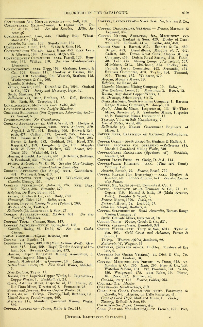 Compressed Air, Motive power by—v. Fell, 438. Concentrated Milk—France, De Li^nac, 9'22. Ou- din & Co., 1375. See also Lactine. Milk, Es- sence of. Concertinas—X. Case, 545. Chidley, 544. Wheat- stone & Co., 526. Austria, Reinisch, 163. Steinkellner, 164. Concrete—I. Smith, 177. White & Sons, 130. Confectioners'Moulds—XXII. Biggs, 453. xxix. Leale & Albrecht, 108. Denmark, Meyer, 43. Confectioners'Ornaments—XXIX. Farrell, 120. Rem- mie, 167, Wilken, 110. See also Wedding-Cake Ornaments. Confectionery—XXIX. Begg, 109. Graham, Lemon, & Co., 103. Gunter, 112. Huntley & Palmer, 107. Lucas, 110. Schooling-, 114. Warrick, Brothers, 115. Wotherspoon & Co., 106. Canada, Fletcher, ]36, France, Aucler, 1059. Durand & Co., 1206. Oudard & Co., 1374, Jersey and Guernsey, Pope, 43. Spain, Martinez, 179. Zollverein (4), Baur, Brothers, 87. Goll, Brothers, 88. Roth, 89. Troeglen, 91. Conflagration, Model of a—v. Selte, 452. CoNGREVE Matches—See Lucifer Matches. CoNiFERA Supporter (For Cypresses, Arbor-vitse, &c.)— IX. Seward, 51. Conservatories—See Greenhouses. Cooking Apparatus—ix. Gill & Ward, 62. Hodg-es & Sons, 116. Thompson, 248b. xxii. Andrews, 379. Argall, J. & W., 404. Bentley, 606. Brown & Red- path, 477. Callam, 479. Cornell, 245. Edwards, 241. Evans & Co., 103. Flavel, 38. Frost, 393. Garton & Jarvis, 483. Goddard, 380. Keed, 378. Kepp & Co., 489. Longden & Co., 105. Mapple- beck & Lowe, 370. Rickets, 433. Seares, 620. Tozer, 390. Wakefield, 381. Austria, Albrecht, Archduke, 431. Bartelmus, Brothers, & Bernhardi, 432. Pleischl, 433. France, Andreoleti, W. C, 10. See also Gas-Cooking, Sfc, Apparatus. Steam-Cooking Apparatus. Cooking Apparatus (fur Ships)—xxii. Goodbehere, 481. Wallace & Son, 413. Cooking Stoves—xxii. Righy, 411. Wakefield, 38]. Canada, Cheney, 151. Cooking Utensils—iv. Dufaville, 125. xxii. Bray, 500. Kent, 396. Simonite, 270. Belgium, De Rose, Baron, 365. France, Boucher & Co., 776. Budy, 783. Hamburgh, Thiel, 123. India, xxii. Russia, Imperial Mining Works (Poland), 288. Western Africa, Trotter, 5. Zollverein (3), Lattermann & Sons, 27, Cooling Apparatus—xxii. Masters, 634. See also Freezing Machines. Coopers' Tools—Canada, Shaw, 149. CooPERY Articles—xxviii. Springfield, 138. Canada, Bailey, 86, Dodd, 87. See also Casks. Churns. Copal Varnish—Belgium, Reusens, ICO. Coping—vii. Beadon, 51. Copper—i. Berger, 439, 518 (Main Avenue, West). Gra- ham, 517. Low, 489. Royal Dublin Society of Ire- land, 508. Swansea Committee, 473. Austria, Upper Hungarian Mining Association, 3. Vienna Imperial Mines, 2. Canada, Montreal Mining Company, 10. China. Netherlands, Bosch, 82. New South Wales, Mitchell, 5. New Zealand, Taylor> 11. Fussia, Perm Imperial Copper Works, 6. Bogoslovsky Copper Works, 1. Pashkoff, 23, 24. Spain, Asturias Mines, Inspector of, 15. Ibarra, 26. Rio Tinto Mines, Director of, 8. Fernandez, 25, Sweden and Norway, Roraas Copper Works, 37. Tunis, 33, 34. Turkey. Tuscany, Hall, Brothers, 12. United States, Feutchwanger, 469. Zollverein (I), Mansfeld Combined Mining Works, 850. Copper, Acetate of—France, Maire & Co., 317. Copper, Carbonate of—South Australia, Graham & Co., 3. Copper Decorations, Stamped— France, Marsaux & Legrand, 332. Copper Mining, Smelting, &c., Machinery and Tools—I. Bankart & Sons, 429. Duchy of Corn- wall, 452. Richards, 441a. Taylor, 434, 450. Copper Ores—i. Barratt, 511. Bennett & Co., 450. Berger, 439. Breadalbane, Marquis of, 7, 442. Collett, 458. Devon Great Consol Copper Mining Company, 453. Dublin Royal Society, 515. Fahie 30, Lean, 445. Mining Company for Ireland, 507. Murchison, 521 A. Muschamp, 514. Puckey, 446, Redruth Local Committee, 443. Seccombe, 454. Swansea Committee, 473. Taylor, 434. Tennant, 516. Thorne, 475. Welborne, 470. Algeria, Mouzaie Mines, 18. Belgium, De Rasse, 33. Canada, Montreal Mining Company, 10. India, i. New Zealand, Lewis, 13. Murchison, 2. Reeve, 12. Russia, Bogoslovsk Copj^er Works, 1. St. Domingo, Schomburgk, Sir R. South Australia, South Australian Company, I. Barossa Range Mming Company, 2. Joseph, 10. Spain, Almeria Mines, inspector of, 13, Rio Tinto Mines, Director of, 8. Santander Mines, Inspector of, 9. Saragossa Mines, Inspector of, 11. Tuscany, Volterra Salt Manufactory, 2. United States, Ward, 408. Zollverein (8), Nassau Government Engineers of Mines, 1. Copper Ores, Statistics of Sales—i. Polkinghorne, 460. Copper Oxide—South Australia, Graham & Hallett, 3, Copper, processes for obtaining —Zollverein (1), Mansfeld Combined Mining Works, 850. Copper-Plate Engraving (Specimen of) — Sardinia, xMantaut, 53, Copper-Plate Press—VI. Greig, D. & J., 114. Copper-Plate Printing ■— xxx. (Fine Art Court) Whiting, 123. Austria, Raltich, 29. France, Beard, 759. Copper Plates (for Engraving) — xxii. Hughes & Kimber, 609, Pinder & Suns, 574. See also Engra- ving Plates. Copper, &c., Salts of—ii. Tennants & Co., 7. Copper, Sulphate of—i. Tennants & Co., 71. ii, Copner, 118, Hatmel & Ellis, 10 (Main Avenue, West), Pontifex & Wood, 1, France, Digeon, 1590. India, Ti. Portugal, Hirsch, 68. Leal, 66, 67. Sardinia, Selopis, Brothers, 4. Copper, Sulphubet of—South Australia, Barossa Range Mining Company, 2. Spain, Granada Mines, Inspector of, 16. Copper Tubes—France, Groult & Co., 531. Copper Vases—Russia, Demidotf, 324, Copper Wares—xxii. Terry &, Son, 691 a. Tylor & Son, 401. Gold Coast and Ashantee, Forster & Smith, 1. Turkey. Western Africa, Jamieson, 22. Zollverein (4), Wagnt^r, 61. Copperas, Crystals of—ii. Buckley, Trustees of the late, 4. Copperas Tor Green Vitriol)—ii. Dick & Co., 7d. Hall, 40. Lindsay, 16. Copying Machines and Presses—v. Dunn, 618. vi, Mordan & Co., 205. Muir, 206. Pope & Co., 148. Waterlow & Sons, 164. vii. Plowman, 121. Wehh, 156. Wedgewood, 475, xxii. Baker, 19. Pierce, 18. Price, 397. Ruthven, 20. Canada, Perry, 157. France, Poirier, 963. CoQuiLLO Oil—Mexico. Corahs—See Handkerchiefs, Silk. Coral and Coral Ornaments—xxiii. Paravagna & Cased a, 84. Algeria, La Calle Fisheries, 41. Cape of Good Hope, Maitland Mines, I. Turkey. Tuscany, Reffaelli & Son, 69. Cordage—See Ropes, Cordage, Sfc. Cork (Raw and Manufactured)—iv. French, 127. Peet, [Official Illustrated Catalogue.] e