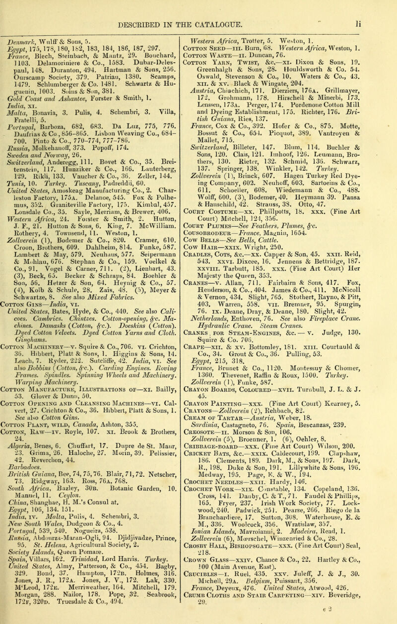 Denmark, Wulff & Sous, 5. IJgi/pt, 175, 178,180, 182, 183, 184, 186, 187, 297. France, Blech, Steinbach, & Maatz, 29. Bouchard, 1103. Delamoriniere & Co., 1583. Dubar-Deles- paul, 148. Duranton, 494. Hartnaan & Sons, 256. Ourscamp Society, 379. Patriau, 1380. Scamps, 1479. Schlumberger & Co. 1481. Schwartz & Hu- iruenin, 1003. Soins & Sen, 381. Gold Coast and Ashantee, Forster & Smith, 1. India, xi. Malta, Bonavia, 3. Pulis, 4. Schembri, 3. Villa, Fratelli, 5. Portugal, Barboza, 682, 683. Da Luz, 775, 776. ~ Daufrias & Co , 856-865. Lisbon Weaving Co., 684- 700. Pinto & Co., 770-774, 777-786. Faissia, Molkehanoff, 373. Popoff, 174. Sweden and Norway, 26. Switzerland, A.xiAQXQiyg,\\\. Bovet & Co., 35. Brei- tenstein, 117. Hunziker & Co., 166. Lauterberg, 129. Rikli, 133. Vaucher & Co., 36. Zelkr, 144. Tunis, 10. Turkey. Tuscany, Padreddii, 60. United States, Amoskeag Manufacturing Co., 2. Char- leston Factory, 175a. Delanoe, 545. Fox & Polhe- mus, 352. Graniteville Factory, 175. Kimbal, 457. Lonsdale Co., 35. Sayle, Merriam, & Brewer, 406. Western Africa, 24. Foister & Smith, 2. Hutton, J. F., 21. Hutton & Sons, 6. King, 7. McWilliam. Rothery, 4. Townsend, 11. Weston, 1. Zollverein (1), Bodemer & Co., 820. Cramer, 610. Croon, Brothers, 609. Dahlheim, 814. Funke, 587. Lambert & May, 579. Neuhaus, 577. Seipermann & Mnhlau, 676. Stephan & Co., 159. Voelkel & Co., 91. Vogel & earner, 711. (2), Lienhart, 43. (3) , Beck, 65. Becker & Schraps, 84. Boehler & Son, 56. Hetzer & Son, 64. Heynig & Co., 57. (4) , Kolb & Schule, 28. Zais, 48. (5), Meyer & Schwartze, 8. See also Mixed Fabrics. Cotton Gins—India, vi. United States, Bates, Hyde, & Co., 440. See also Cali- coes. Cambrics. Chintzes. Cotton-opening, Sfc. Ma- chines. Damasks (^Cotton, Sfc). Doeskins (^Cottoji). Dyed Cotton Velvets. Dyed Cotton Yarns and Cloth. Ginghams. Cotton Machinery—v. Squire & Co., 706. vi. Crichton, 36, Hibbert, Piatt & Sons, 1. Higgins & Sons, 14. Leach, 7. Ryder, 222. SutclifFe, 42. India, vi. See a\so Bobbins (Cotton, SfC.'). Carding Engines. Roving Frames. Spindles. Spinning Wheels and Machinery. Warping Machinery. Cotton Manufacture, Illustrations of—xi. Bailly, 53. Glover & Dunn, 50. Cotton Opening and Cleansing Machines—vi. Cal- vert, 27. Crichton & Co., 36. Hibbert, Piatt & Sons, 1. See also Cotton Gins. Cotton Plant, wild, Canada, Ashton, 355. Cotton, Raw—iv. Royle, 107. xi. Brook & Brothers, 24. Algeria, Benes, 6, Chuffart, 17. Dupre de St. Maur, 23. Grima, 26. Haloche, 27. Morin, 39. Pelissier, 42. Reverchon, 44. Barbadoes. British Guiana, Bee, 74, 75,76. Blair, 71, 72. Netscher, 73. Ridgway, 163. Ross, 76a, 768. South Africa, Bazley, 30b. Botanic Garden, 10. Manuel, 11. Ceylon. China, Shanghae, H. M.'s Consul at. Egypt, 106, 134, 151. India, iv. Malta, Pulis, 4. Schembri, 3. New South Wales, Dudgeon & Co., 4. Portugal, 539, 540. Nogueira, 538. Eussia, Abdom-za-Maran-Ogli, 94. Djidjivadze, Prince, 95. St. Helena, Agricultural Society, 2. Society Islands, Queen Pomare. Spain, Villars, 162. Trinidad, Lord Harris. Turkey. TJnited States, Almy, Patterson, & Co., 454. Bagby, 329, Bond, 37. Hampton, 172b. Holmes, 316. Jones, J. R., 172a. Jones, J. V., 172. Lak, 330. M'Leod, 172e. Merriweather, 164. Mitchell, 179. Morgan, 288. Nailor, 178. Pope, 32. Seabrook, 172f, 320d. Truesdale & Co., 494. Western Africa, Trotter, 5. We.>ton, 1. Cotton Seed—iii. Burn, (»8. Western Africa, Weston, 1. Cotton Waste—ii. Duncan, 76. Cotton Yarn, Twist, &c,—xi. Dixon & Sons, 19. Greenhalgh & Sons, 28. Houldsworth & Co. 54. Oswald, Stevenson & Co., 10, Waters & Co., 43. XII. & XV. Black & Wingate, 204. ^z<s^na, Chiachich, 171. Dierziers, 176a. Grillmayer, 172. Grohmann, 178. Hirschell & Minerbi, 173. Lenssen, 173a. Perger, 174. Pordenone Cotton Mill and Dyeing Establishment, 175. Richter, 176. Bri- tish Guiana, Ries, 137. France, Cox & Co., 392. Hofer & Co., 875. Motte, Bossut & Co., 654. Picquot, 389. Vantroyen & Mallet, 715. Switzerland, Billeter, 147. Blum, 114. Buchler & Sons, 120. Clais, 121. Imhoof, 126. Leumann, Bro- thers, 130. Rieter, 132. Schmid, 136. Schwarz, 137. Springer, 138. Winkler, 142. Turkey. Zollverein (1), Brinck, 607. Hagen Turkey Red Dye- ing Comjiany, 602. Neuhoff, 603. Sartoeins & Co., 611. Schoeller, 608. Wiedemann & Co., 488. Wolff, 600. (3), Bodemer, 40. Heymann 39. Pansa & Hauschild, 42. Strauss, 38. Otto, 47. Court Costume—xx. Phillpotts, 18. xxx. (Fine Art Court) Mitchell, 124, 356. Court Plumes—See Feathers, Plumes, Sfc. CousoBRODEUR—i^ra?2ce, Mat^nin, 1654. Cow Bells—See Bells, Cattle. Cow Hair—xxix. Wright, 250. Cradles, Cots, &c.—xx. Capper & Son, 45. xxii. Reid, 543. XXVI. Dixcee, 16. Jennens & Bettridge, 187. xxviii. Tarbutt, 185. xxx. (Fine Art Court) Her Majesty the Queen, 353. Cranes—v. Allan, 711. Fairbairn & Sons, 417. Fox, Henderson, & Co., 404. James & Co., 411. McNicoll & Vernon, 434. Slight, 765. Stothert, Rayno, & Pitt, 403, Warren, 558. vii. Bremner, 95. Spurgin, 76. IX, Deane, Dray, & Deane, 180. Slight, 42. Netherlands, Entlioven, 76. See also Fireplace Crane. Hydraulic Crane. Steam Cranes. Cranks . FOR Steam-Engines, &c. — v. Judge, 130. Squire & Co. 706. Crape—xii. & xv. Bottomley, l8l. xiii. Courtauld & Co., 34. Grout & Co., 36. Pulling, 53. Egypt, 215, 318. France, Brunet & Co., 1120. Montessuy & Chomer, 1360. Thevenet, Raffin & Roux, 1500. Turkey. Zollverein (1), Funke, 587. Crayon Boards, Coloured—xvii. Turahull, J. L. & J. 45. Crayon Painting—xxx. (Fine Art Court) Kearney, 5. Crayons—Zollverein (2), Rehbach, 82. Cream of Tartar—Austria, Weber, 18. Sardinia, Castagneto, 76. Spain, Bescanzas, 239. Creosote—II. Morson & Son, 106. Zollverein (5), Broenner, 1. (6), Oehler, 8. Cribbage-board—xxx. (Fine Art Court) Wilson, 200. Cricket Bats, &c.^—xxix. Caldecourt, 199. Clapshaw, 186. Clements, 189. Dark, M.. & Sons, 197. Dark, R., 198. Duke & Son, 191. Llllywhite & Sons, 196. Med way, 195. Page, K. & W., 194. Crochet IMeedles—xxii. Hardy, 146. Crochet Work—xix. C onstable, 134. Copeland, 136. Cross, 141. Danby,C. &T.,71. Faudel & Phillips, 165. Fryer, 237. Irish Work Society, 77. Lock- wood, 240. Padwick, 251. Pearse, 266. Riego de la Branchardiere, 17. Sutton, 308. Waterhouse, E. & M., 336. Woolcock, 356. Wratislaw, 357. Ionian Islands, Mavroianni, 2. Madeira, Read, 1. Zollverein (6), Moerschel, Winzenried & Co., 28. Crosby Hall, Bishopsgate—xxx. (Fine Art Court) Seal, 218. Crown Glass—xxiv. Chance & Co., 22. Hartley &Co., 100 (Main Avenue, East). Crucibles—I. Ruel, 435. xxv. Juleff, J. & J., 30. Michell, 29a. Belgium, Puissant, 356. France, Deyeux, 476. United States, Atwood, 426. Crumb Cloths and Stair Carpeting—xiv. Beveridge, 29. e 2