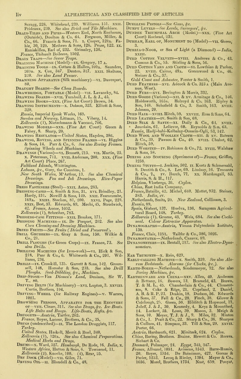 Sci-agg, 228. Whitehead, 239. Williams. 15L xxii. Prideaux, 239, See also Brick and Tile Machines. Drain-Tiles and Pipes—Western End, North Enclosure, (Outside), Doulton & Co. 64. Ferguson, Miller, & Co., 66. Francis & Sons, 71. I. Cooper, 129a. Fa- hie, 30, 129. Methven & Sons, 126. Pease, 122. ix. Enniskillen, Earl of, 232. Grimsley, 136. France, Thibault Boilesve, 1502. Drain Traps—See Sewer Traps. Draining Machine (Model)—ix. Gregory, 17 a. Draining Tools—ix. Cottam & Hallen, 1U9a. Saunders, 269b. x. Cox, 347. Denton, 317. xxii. Skeltons, 220. See also Land Presser. Dramming Apparatus (Silk machinery)—vi. Davenport, 80. Draught Boards—See Chess Boards. Drawbridge, Portable (Model)—vii. Lavancky, 84. Drawing Boards—xvii. Turnbull, J. L. & J., 45. Drawing Books—xxx. (Fine Art Court) Brown, 34. Drawing Instruments—x. Dobson, 323. Elliott & Sons, 320. Mussia, Imperial Ijorsk Works, 169, Sweden and Norway, Littman, 15. Viberg, 14. Zollverein (1), Nie'tzchmann & Vaccaiii, 706. Drawing Models—xxx. (Fine Art Court) Green & Fahey, 8. Sharp, 20. Drawing Regulator—United States, Hayden, 386. Drawing, Roving, and Spinning Frames—vi. Higgins & Sons, 14. Parr «& Co., 6. See also Moving Frames. Spinning Wheels and Machines. Drawings (Various)—vi. Bennett, 215. vii. Martin, 25. X. Peterman, 711. xvii. Anderson, 200. xxx. (Fine Art Court) Place, 267. Falkland Islands, Whittington. Zabuan, Sfc, Grey, the Countess, 1, New South Wales, M'Arthur, 13. See also Chemical Drawings. Pen and Ink Drawings. jRice-Paper Drawings. Dress Fasteners (Steel)—xxii. Aston, 283. Dressing-cases—x. Smith & Son, 31. xvl Brindley, 21. Hardy, 131. Nowill & Sons, 149. xxii. Fearncomhe, 169a. XXIII. Stock en, 81, 200. xxvi. Page, 229. XXIX. Best, 37. Edwards, 89. Mechi,45. Strudwick, 42. France, Aucoe, 1052. Zollverein (I'), Schreiber, 783. Dressing-case Fittings—xxii. Brookes, 171. Dressing Machines—ix. De Porquet, 202. See also Corn Cleaning and Dressing Machines. Dried Fruits—See Fruits (Dried and Preserved}* Drill Grubbers—ix. Gray & Sons, 150. Wilkie & Co., 21. Drill Ploughs (for Green Crops)—ix„ France, 73. See also Drills. Drilling Machines (for Iron-work)—vi. Hick & Son, 218. Parr & Co., 6. Whitworth & Co., 201. Wil- liams, 234. Drills—IX. Crosskill, 135. Garrett & Sons, 142. Groun- sell, 148. Hornsby & Son, 233, See also Drill Ploughs. Seed-Dihhling, Sfc, Machines. Drip-Stone—Van Diemen's Zand, Denison, Sir W. T., 80. Driving Belts (for Machinery)—xvi. Lupton, 3. xxviii. Curtis, Brothers, 194. Driving - Wheel (for Railway Engines)—v. Warren, 1001. Drowning Persons, Apparatus for the Recovery OF—VIII. Cleare, 311. See also Drags, Sfc. Ice-Boats. Life Belts and Buoi/s. Life-Boats, Bafts, Sfc. Druggets—Austria, Ta'rller, 202. France, Boyer, Lacour, Brotiiers, & Co., 35. Drugs (undescribed)—ii. The London Druggists, 117. Turkey. United States, Haskell, Merrit & Buel, 340. Zollverein Q), 120a. See also Chemical Preparations. Medical Herbs and Drugs, Drums—X. Ward, 527. Hamburgh, De Rode, 16. India, x. Western Africa, Hutton & Sons, 6. Townsend, 11. Zollverein (2), Knocke, 100. (4), Rexr, 25. Dry Dock (Model)—vil Giles, 71. Drying Oil—ii. Blundell & Co., 48. Duelling Pistols—See Guns, Sfc. Dumpy Levels—-S'ee Levels, Surveyors', ^c. Dundee Triumphal Arch (Model)—xxx. (Fine Art Court) Rochead, 232. Durham, Earl of, Monument to (Model)—vii. Green 3. Durria-i-Noor, or Sea of Light (a Diamond)—7y2c?m, XXIII. Dyed Cotton. Velvets—xviii. Andrews & Co., 43. Cussons & Co., 55. Stirling & Sons, 56. Dyed Cotton Yarn antd Cloth—xi. Lowthian & Parker, 22, xviii. Cairns, 49a. Greenwood & Co., 46. Steiner & Co., 37. Gold Coast and Ashantee, Forster & Smith, 1, Dyed Feathers—xvi. Adcock & Co. 323 a (Main Ave- nue, West). Dyed Furs—xvi. Bevington & Morris, 332. Dyed Goods (Various)—xii. & xv. Armitage & Co., 146. Holdsworth, 165a. Holroyd & Co. 163. Ripley & Son, 148. Schofield & Co., 3. Smith, 163. xviii. Johnson, 20. Dyed Hair—xviii. Hitch, 59. xxviii. Ross & Sons, 64. Dyed Leather—iv. Smith & Son, 68. Dyed Silk & Satin—xi. Daily & Co., 64. xviii. ^ Jourdain, 61. Lelievre, 60. Reynolds & Svn, 63. Russia, Hadji-babi-Kelbalay-Oossein-Ogli, 53, 142. Dyed Wool and Woollen Cloth—xii. & xv. Bateson & Co., 39. Pawson & Co., 40. xviii. Chabot, 62. Hitch, 59. Dyed Worsted—iv. Robinson & Co., 72. xviii. Walshaw & Sons, 58. Dyeing and Scouring (Specimens of)—France, Griffon, 1258. Dyeing Stuffs—i. Jenkins, 502, it. Kurtz & Schmersahl, 9. Dentith & Co., 8. Lee, 69. Lindsay, 16. Tennants & Co., 7., IV. Burch, 77. xx. Macdougail, 83. Harris, S. & H., 117. Belgium, Vloebergs, 36. Ceylon. China, East India Company. jprance, Bataille, 42. Michel, 640. Mottet, 932. Steiner, 383. India, iv. Netherlands, Smits, 20. New Zealand, CoUinson, 3. Bussia, 89. Spain, Glshert, \ 31. Huelva, 136. Saragossa Agricul- tural Board, 148, Turkey. Zollverei7i {\), Gvaene, 43. Weis, 684. See a\ao Cochi- neal. Colour Extractor Apparatus. Dynamographs—Austria, Vienna Polytechnic Institute, 130. France, Clair, 1151. Tailfer & Co., 386, 1026. Dynamostater—Netherlands, Cazaux, 89. Dynanometers—IX. Bentall, 217. See also Electro-Dyna- nometers. Ear Trumpets—x. Rein, 629. Early-calling Machine—x. Smith, 359. See also Ala- rum Bedsteads. Alarums (for Clocks, Sfc). Earth-Borer—Netherlands, Sondermeyer, 72. See also Boring Machines, Sfc. Earthenware and China—xxv. Allen, 40. Anderson & Bettany, 16. Rowers, 13. Brameld, 43. Brown, T. & M. L., 45. Chamberlain & Co., 44. Clement- son, 8. Coke & Edge, 21. Copeland, 2, Daniel, A. B. & R. P. 23. Deakin, 18. Dudson, 56. Edwards & Sons, 37. Fell & Co., 28. Finch, 38. Glover & Colclough, 25. Green, 50. Hilditch & Hopwood, 17. Juleff, J. & J., 30. Kennedy, 4. Keys & Mountford, 14. Lockett, 55. Lowe, 39. Mason, 3. Meigh & Sons, 10. Meyer, T. J. & J., 9. Bliles, 32. Minton &Co., 1. Pratt & Co., 22. Sharp & Co., 36. Sharpus &Cullum, 41. Simpson, 33. Till & Son, 20. xxvil. Porter, 66. ^iisfna, Hardmuth, 621. Minitzek, 624. Ceylon. China, Baring, Brothers. Braine. Hewett & Co. Reeves. Sichart & Co. Denmark, Polmager, 24. Egypt, 345, 347. jpmnce, Alluand, 1051. Avisseau, 1543. Barre-Russin, 20. Boyer, 1554. De Boissimon, 427. Gorsas & Perier, 1253. Lecoq & Rieder, 1304. Mayer & Co., 1656. Morel, Brothers, 1734. Nast, 659. Ponyat,1