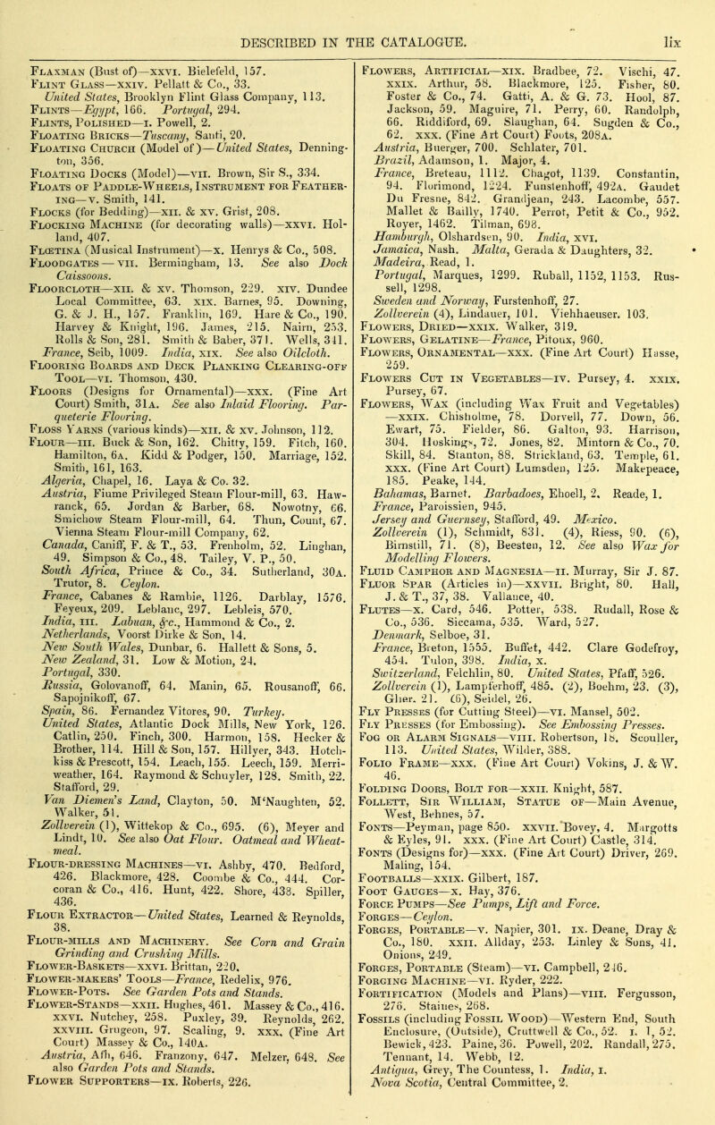 Flaxman (Bust of)—XXVI, Bielefeld, 157. Flint Glass—xxiv. Pellatt & Co., 33. United States, Brooklyn Flint Glass Company, 113. Flints—Egypt, 166. Portugal, 294. Flints, Polished—i. Powell, 2. Floating Bricks—Tuscan]/, Sauti, 20. Floating Church (Model of)—United States, Denning- ton, 356. Floating Docks (Model)—vii. Brown, Sir S., 334. Floats of Paddle-Wheei.s, Instrument for Feather- ing—v. Smith, 141. Flocks (for Bedding)—xii. & xv. Grist, 208. Flocking Machine (for decorating walls)—xxvi. Hol- land, 407. Flcetina (Musical Instrument)—x. Henrys & Co., 508. Floodgates — vii. Bermingham, 13. See also Dock Caissoons. Floorcloth—xii. & xv. Thomson, 229. xiv. Dundee Local Committee, 63, xix. Barnes, 95. Downing, G, & J, H., 157, Franklin, 169. Hare & Co,, 190, Harvey & Knight, 196, James, 215, Nairn, 253, Rolls & Son, 281. Smith & Baber, 371. Wells, 341. i^rance, Seib, 1009. Lidia, xix. See sdso Oilcloth. Flooring Boards and Deck Planking Cleaking-off Tool—vi. Thomson, 430. Floors (Designs for Ornamental)—xxx. (Fine Art Court) Smith, 31a. See also Inlaid Flooring. Par- quelerie Flouring. Floss Yarns (various kinds)—xii. & xv. Johnson, 112. Flour—III, Buck & Son, 162. Chitty, 159. Fitch, 160. Hamilton, 6a. Kidd & Podger, 150. Marriage, 152, Smith, 161, 163. Algeria, Chapel, 16. Laya & Co. 32, Austria, Fiume Privileged Steam Flour-mill, 63. Haw- ranck, 65. Jordan & Barber, 68. Nowotny, 66, Smichow Steam Flour-mill, 64. Thun, Count, 67. Vienna Steam Flour-mill Company, 62. Canada, Caniff, F. & T., 53. Frenholm, 52. Linghan, 49. Simpson & Co., 48. Tailey, V. P,, 50. South Africa, Prince & Co., 34. Sutherland, 30a, Trutor, 8. Ceylon. France, Cabanes & Rambie, 1126, Darblav, 1576. Feyeux, 209. Leblanc, 297. Lebleis, 570. ' Lidia, III. Labuan, Sfc, Hammond & Co., 2. Netherlands, Voorst Dirke & Son, 14. New South Wales, Dunbar, 6. Hallett & Sons, 5. New Zealand, 31. Low & Motion, 24. Portugal, 330, Miissia, Golovanoff, 64. Manin, 65. Rousanoff, 66. Sapojnikoflf, 67. Spain, 86. Fernandez Vitores, 90. Turkey. United States, Atlantic Dock Mills, New York, 126. Catlin, 250. Fincli, 300. Harmon, 158. Hecker & Brother, 114. Hill & Son, 157. Hillyer, 343. Hotch- kiss&Prescott, 154. Leach, 155. Leech, 159. Merri- weather, 164. Raymond & Schuyler, 128. Smith, 22. Stafford, 29. Van Diemen's Land, Clayton, 50. M'Naughten, 52. Walker, 51. Zollverein (1), Wittekop & Co,, 695. (6), Meyer and Lindt, 10. See also Oat Flour. Oatmeal and Wheat- meal. Flour-dressing Machines—vi. Ashby, 470. Bedford, 426. Blackmore, 428. Coombe & Co,, 444, Cor- coran & Co,, 416. Hunt, 422. Shore, 438. Sniller 436. ^ ' Flour Extractor—C/mVet^ States, Learned & Reynolds, 38. Flour-mills and Machinery. See Com and Grain Grinding and Crushing Mills. Flower-Baskets—xxvi, Brittan, 220. Flower-makers' Tools—France, Redelix, 976, Flower-Pots. See Garden Pots and Stands. ' Flower-Stands—XXII. Hughes, 461. Massey & Co,, 416. xxvL Nutchey, 258. Puxley, 39. Reynolds, 262. xxvm. Grngeon, 97. Scaling, 9. xxx, (Fine Art Court) Massey & Co., 140a. Austria, Afh, 646. Franzony, 647. Melzer, 648. See also Garden Pots and Stands. Flower Supporters—ix. Roberts, 226. Flowers, Artificial—xix. Bradbee, 72. Vischi, 47. XXIX. Arthur, 58. Blackmore, 125. Fisher, SO. Foster & Co., 74. Gatti, A. & G. 73. Hool, 87. Jackson, 59. Maguire, 71. Perry, 60. Randolph, 66. Riddiford, 69, Slaughan, 64, Sugden & Co., 62. xxx. (Fine Axi Court) Foots, 208a. Austria, Buerger, 700. Schlater, 701. Brazil, Adamson, 1. Major, 4. France, Breteau, 1112. Chagot, 1139. Constantin, 94. Flurimond, 1224. Funslenhofi*, 492a. Gaudet Du Fresiie, 842. Grandjean, 243, Lacombe, 557. Mallet & BaiUy, 1740. Perrot, Petit & Co,, 952. Royer, 1462. Tilman, 698. Hamburgh, Olshardsen, 90. India, xvi. Jamaica, Nash. Malta, Gerada & Daughters, 32. Madeira, Read, 1. Por^w^a/, Marques, 1299. Ruball, 1152, 1153. Rus- sell, 1298. Sweden and Norway, Furstenhoff, 27. Zollverein (4), Lindauer, 101. Viehhaeuser. 103, Flowers, Dried—XXIX, Walker, 319. Flowers, Gelatine—France, Pitoux, 960. Flowers, Ornamental—xxx. (Fine Art Court) Ilasse, 259. Flowers Cut in Vegetables—iv. Pursey, 4. xxix. Pursey, 67. Flowers, Wax (including Wax Fruit and Vegetables) —XXIX, Chisholme, 78, Dorvell, 77. Down, 56. Ewart, 75. Fielder, 86. Galton, 93. Harrison, 304, Hoskings, 72. Jones, 82. Mmtorn & Co,, 70. Skill, 84. Stanton, 88, Strickland, 63. Temple, 61. xxx. (Fine Art Court) Lumsden, 125. Makepeace, 185. Peake, 144. Bahamas, Barnet. Barhadoes, Ehoell, 2, Reade, 1. France, Paroissien, 945. Jersey and Guernsey, Stafford, 49. Mexico. Zollverein (1), Schmidt, 831. (4), Riess, 90. (6), Birnstill, 71. (8), Beesten, 12, See also Wax for Modelling Flowers. Fluid Camphor and Magnesia—ii, Murray, Sir J, 87. Fluor Spar (Articles in)—xxvii. Bright, 80. HalJ, J. & T., 37, 38. Vallance, 40. Flutes—X. Card, 546. Potter, 538. Rudall, Rose & Co,, 536. Siccama, 535. Ward, 527. Denmark, Selboe, 31. France, Breton, 1555. Buffet, 442. Clare Godefroy, 454. Tulon, 398. India, x. Switzerland, Felchlin, 80. United States, Pfaff, 526. Zollverein (1), LampferhofF, 485. (2), Boehm, 23, (3), Gher. 21, CO), Seidel, 26. Fly Presses (for Cutting Steel)—vi. Mansel, 502. Fly Presses (for Embossing). See Embossing Presses. Fog or Alarm Signals—viii. Robertson, lb. Scouller, 113. United States, Wilder, 388. Folio Frame—xxx. (Fine Art Court) Vokins, J. & W. 46. Folding Doors, Bolt for—xxii. Knight, 587. FoLLETT, Sir William, Statue of—Main Avenue, West, Behnes, 57. Fonts—Peyman, page 850. xxvii, Bovey, 4. Margotts & Eyles, 91. xxx. (Fine Art Court) Castle, 314, Fonts (Designs for)—xxx. (Fine Ait Court) Driver, 269. Maling, 154. Footballs—xxix. Gilbert, 187. Foot Gauges—x. Hay, 376. Force Pumps—See Pumps, Lift and Force. Forges— Ceylon. Forges, Portable—v, Napier, 301. ix. Deane, Dray & Co., 180. XXII. AUday, 253. Linley & Sons, 41. Onions, 249. Forges, Portable (Steam)—vi. Campbell, 246. Forging Machine—vi. Ryder, 222. Fortification (Models and Plans)—viii. Fergusson, 276, Staines, 268. Fossils (including Fossil Wood)—Western End, South Enclosure, (Outside), Cruttwell & Co,, 52. L 1, 52. Bewick, 423. Paine, 36. Powell, 202. Randall, 275. Tennant, 14. Webb, 12, Antigua^ Grey, The Countess, 1. India, i. Nova Scotia, Central Committee, 2,