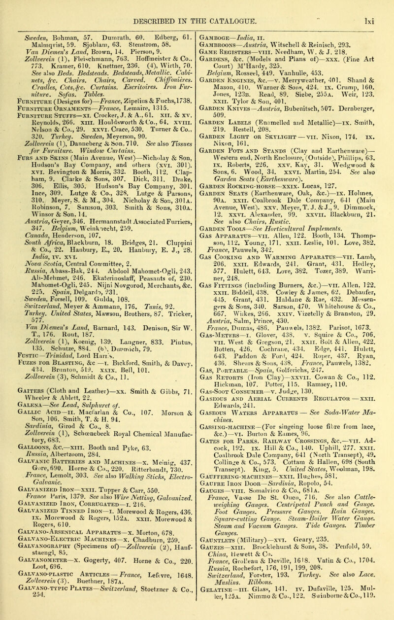 Sweden, Bohman, 57. Durnrath, 60. Edberg, 61. Malmqvist, 59. Sjoblam, 63. Stenstrom, 58. Van Diemen''s Land, Brown, 14. Pierson, 9. Zollverein (1), Fleischmann, 763. Hoffmeister & Co., 773. Kramer, 610. Knettner, 236. (4), Wirth, 70. See alao Beds. Bedsteads. Bedsteads, Metallic. Cabi- nets, Sfc. Chairs. Chairs, Carved. Chiffonieres. Cradles, Cots, Sec. Curtains. Escritoires. Iron Fur- niture. Sofas. Tables. Furniture (Desij^ns for)—France, Zipelius & Fuchs,1738. Furniture Ornaments—France, Lemaire, 1315. Furniture Stuffs—xi. Crocker, J. & A., 61. xii. & xv. Reynolds, 266. xiii. Houldsworth &Co., 64. xviii. Nelson & Co., 29. xxvi. Crace, 530. Turner & Co., 320. Turkey. Sweden, Meyerson, 90. Zollverein (1), Danneberjjj it Son, 710. See also Tissues for Furniture. Window Curtains. Furs and Skins (Main Avenue, West)—Nicholay & Son, Hudson's Bay Company, and others (xvi. 301). XVI. Eevington& Morris, 332. Booth, 112. Clap- ham, 9. Clarke & Sons, 307. Dick, 311. Drake, 306. Ellis, 305. Hudson's Bay Company, 301. Ince, 309. Lnige & Co., 328. Lutge & Parsons, 310. Meyer, S. & M., 304. Nicholay & Son, 301a. Robinson, 7. Samson, 303. Smith & Sons, 310a. Winsor & Son, 14. Austria, Geyer, 346. Hermannstadt Associated Furriers, 347. Belgium, Weinknecht, 259. Canada, Henderson, 107. South Africa, Yi\Ackhnx\\, 18. Bridges, 21. Cluppini & Co., 22. Hanbury, E., 20. Hanbury, E. J., 28. India, iv. x\ i. Nova Scotia, Central Committee, 2. Eussia, Abass-Bak, 244. Abdool Mahomet-Ogli, 243. Ali-Mehmet, 246. Ekaterinoslaff; Peasants of, 230. Mabomet-Ogli, 245. Nijni Novgorod, Merchants, &c. 225. -Spam, Delgarih, ?31. Sweden, Forsell, 109. Gulda, 108. Switzerland, Meyer & Ammann, 176. Tunis, 92. Turkey. United States, Mawson, Brothers, 87. Tricker, 577. _ Van Diemen's Zand, Barnard, 143. Denison, Sir W. T., 176. Rout, 187. Zollverein (1), Koenig, 139. Langner, 833. Pintus, 135. Schutze, 884. (b^, Dunmich, 79. Fustic—Trinidad, Lord Harr.'s. Fuzes for Blasting, &c —i. Bickford, Smith, & Davev, 4-24. Brunton, 519. xxix. Bell, 101. Zollverein (3), Schmidt & Co., 11. Gaiters (Cloth and Leather)—xx. Smith & Gibbs, 71. Wheeler & Ablett, 22. Galena—See Lead, Sulphuret of. Gallic Acid~ii. Mactarlan & Co., 107. Morson & Son, 106. Smith, T. & H. 94. Sardinia, Girod & Co., 8. Zollverein (1), Schoenebeck Royal Chemical Manufac- tory, 683. Galloons, &c.—xiii. Booth and Pyke, 63. Russia, Albertzoom, 284. Galvanic Batteries and Machines—x. Meinig, 437. Gore, 690. Home & Co., 220. Ritterbandt, 730. France, Lemolt, 303. See also Walking Sticks, Electro- Galvanic. Galvanized Iron—xxii. Topper & Carr, 550. France Paris, 1379. See nUo Wire Netting, Galvanized. Galvanized Iron, Corrugated—i. 216. Galvanized Tinned Iron—i. Morewood & Rogers, 436. IX. Morewood & Rogers, 152a. xxii. Morewood & Rogers, 610. Galvano-Arsenical Apparatus—x. Morton, 678. Galvano-Electric Machines—X. Chadburn, 259. Galvanography (Specimens of)—Zollverein (2), Hanf- staengl, 85. Galvanometer—X. Gogerty, 407. Home & Co 220 Loot, 696. Galvano-plastic Articles —jpmnce, Leftvre, 1648 Zollverein (3). Buethner, 1 87a. Galvano-typic PhATBS—Switzerland, Stoetzner & Co., Gamboge—India, ii. Gambroons—Austria, Witschell & Reinisch, 293. Game Registers—viii. Ntedham, W. & J. 218. Gardens, &c. (Models and Plans of)—xxx. (Fine Art Court) M'Hardy, 325. Belgium, Rosseel, 449. VanhuUe, 453. Garden Engines, &c.—v. Merryweather, 401. Shand & Mason, 410. Warner & Sons, 424. ix. Crump, 160. Jones, 123b. Read, 89. Siebe, 255a. Weir, 123. XXIL Tylor & Son, 401. Garden KmYBS—Austria, Bubenitsch, 507. Dernberger, 509. Garden Labels (Enamelled and Metallic)—ix. Smith, 219. Restell, 208. Garden Light or Skylight—vii. Nixon, 174. ix. Nixon, 161. Garden Pots and Stands (Clay and Earthenwaie)— Western end, North Enclosure, (Outside), Pliillips, 63. IX. Roberts, 226. xxv. Kay, 31. Wedgwood & Sons, 6. Wood, 34. xxvi. Martin, 254. See also Garden Seats (^Earthenware). Garden Rocking-horse—xxix. Lucas, 127. Garden Seats (Earthenware, Oak, &c.)—ix. Holmes, 90a. xxii. Coalbrook Dale Company, 641 (Main Avenue, West), xxv. Meyer, T. J. & J., 9. Dimmock, 12. XXVI. Alexander, 99. xxvii, Blackburn, 21. See also Chairs, Fustic. Garden Tools—See Horticultural Implements. Gas Apparatus—vii. Allen, 122. Booth, 134. Thomp- son, 112. Young, 171. XXII. Leslie, 101. Love, 382. France, Pauwels, 342. Gas Cooking and Warming Apparatus—vii. Lamb, 206. XXII. Edwards, 241. Grant, 431. Hedlev, 577. Hulett, 643. Love, 382. Tozer, 389. Warri- ner, 248. Gas Fittings (including Burners, &c.)—vii. Allen, 122. XXII. Biddell, 438. Cowley & James, 62. Debaufer, 445. Grant, 431. Haldane & Rae, 432. Messen- gers & Sons, 340. Sarson, 470. W hitehouse & Co., 667. Wilkes, 266. xxiv. Vizetelly & Branston, 29. Austria, Salm, Prince, 430. France, Dumas, 486. Pauwels, 1382. Parisot, 1673. Gas-Meters—I. Glover, 438. v. Squire & Co., 706. VII. West & Gregson, 21. XXII. Bolt & Allen, 422. Botten, 426. Cochrane, 434. Edge, 441. Hulett, 643. Paddon & Ford, 424. Roper, 437. Ryan, 436. Shears & Sons, 438. France, Pauwels, 1382. Gas, Portable—Spain, Golferichs, 247. Gas Retorts (Iron Clay)—xxvii. Cowan & Co., 112. Hickman, 107. Potter, 115. Ramsey, 110. Gas-Soot Consumer—v. Judge, 130. Gaseous and Aerial Currents Regulator—xxii. Edwards, 241. Gaseous Waters Apparatus — See Soda-Water Ma- chines. Gassing-machine—(For singeing loose fibre from lace, &c.)—VI. Burton & Fames, 96. Gates for Parks. Railway Crossings, &c.—vii. Ad- cock, 192. IX. Hill & Co., 140. Uphill, 277. xxii. Coalbrook Dale Company, 641 (North Transept), 49. Collin-e & Co., 573. Cottam & Hallen, 698 (South Transept). King, 5. United States, V»^oolman, 198. GaUFFERING-MACHINES—XXII. Huiihes, 581. Gaufre Iron Door—Sardinia, Ropolo, 54. Gauges—viii. Somalvico & Co., 681a. France, Vasse De St. Ouen, 716. See also Cattle- weighing Gauges. Centripetal Punch and Gauge. Foot Gauges. Pressure Gauges. Rain Gauges. Square-cutting Gauge. Steam-Boiler Water Gauge. Steam and Vacuum 'Gauges. Tide Gauges. Timber Gauges. Gauntlets (Military)—xvi. Geary, 235. Gauzes—xiii. Brocklehurst & Sons, 38. Peufold, 59. China, H ewett & Co. France, Grolleau & Deville, 1618. Vatin & Co., 1704. Russia, Rochefort, 176, 191, 199, 208. Switzerland, Forster, 193. Turkey. See also Lace. Muslins. Ribbons. Gelatine—III. Glass, 141. iv. Dufaville, 125. Mul- ler,125A. Nimmo & Co., 122. Swinborne&Co., 119.