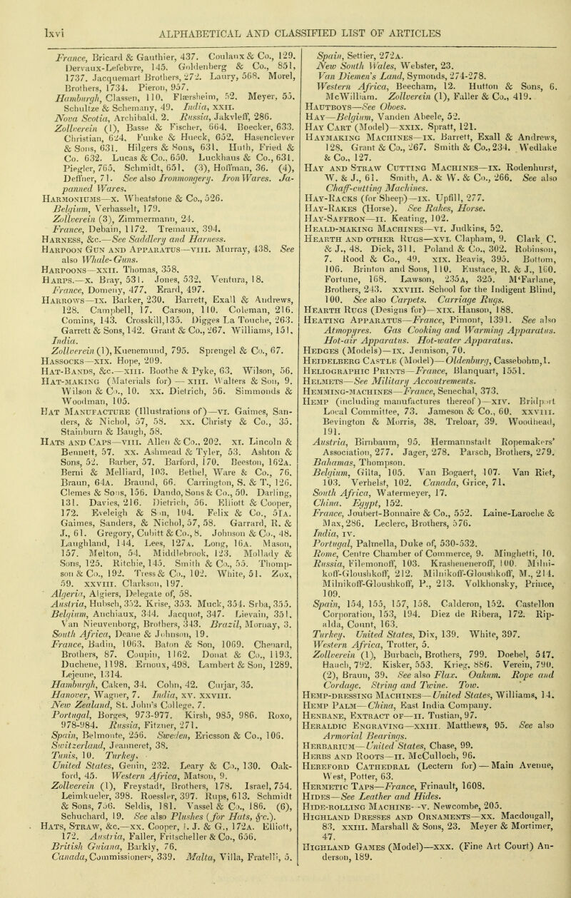 France, Bricard & Gauthier, 437. Coulaux& Co., 129, Devvaux-Lefebvro, 145. Goldenberg & Co., 851, 1737. .Jacquemavl Brothers, 272. Laury, 568. Morel, Brothers, 1734. Pieron, 957. ^(m&/</y/, Classen, 110. Flsersheim, .'^2. Meyer, 55. Schultze & Schemany, 49. India, xxii. Nova Scotia, Archibald. 2. Russia, Jakvleff, 286. Zollnerein (1), Basse & Fischer, 664. Boecker, 633. Cljristian, 624, Fiuike & Hueck, 652, Hasenclever & Sons, 631. Hilo:ers & Sons, 631. Hnth, Fried & Co. 632. Lucas & Co., 650. Luckhaus & Co., 631. Pie^ler, 765, Schmidt, 651, (3), HolTman, 36. (4), Deffner, 71. See a\so Ironmoiigerij. IronWares. Ja- panned Wares. Harmoniums—x. Wheatstone & Co., 526. Belgium, Verhasselt, 179. Zollverein (3), Zimmermarin, 24-. France, Debain, 1172. Tremaux, 394, Harness, &c.—See Saddlery and Harness. Harpoon Gun and Apparatus—viii. Murray, 438. See also Whale-Guns. Harpoons—XXII. Thomas, 358, Harps.—x. Bray, 531. Jones, 532, Ventura, !8. France, Domeny, 477. Erard, 497. Harrows—ix. Barker, 230. Barrett, Exall & Andrews, 128. Campbell, 17. Carson, 110. Coleman, 216. Comins, 143. Crosskill,l 35. Digges La Touche, 263. Garrett & Sons, 142. Grant & Co., 267. Williams, 151, India. Zollverein iY),'Kn&r\em\m(\, 795. Sprengel & Co., 67. Hassocks—xix. Hope, 209. Hat-Bands, &c.—xiii. Boothe & Pyke, 63. Wilson, 56. Hat-making (Materials for)—xiii, Walters & Son, 9. Wilson & Co., 10. XX. Dietrich, 56. Simmonds & Woodman, 105. Hat Manufacture (Illustrations of)—vi. Gaimes, San- ders, & Nichol, 57, 58, xx. Christy & Co., 35. Stainburn & Baugh, 58. Hats and Caps—viii. Allen &Co., 202, xi. Lincoln & Bennett, 57. XX. Ashmead & Tyler, 53. Ashton & Sons, 52. Barber, 57. Barford, 170, Deeston, 162a. Berni & Melliard, 103. Bethel, Ware & Co., 76. Braun, 64a. Braund, 66. Cairington, S, & T., 126. Clemes & Sons, 156. Dando, Sons & Co., 50. Darling, 131. Davies, 216. Dietrich, 56. Elliott & Cooper, 172. Eveleigh & S ai, 104. Felix & Co., 5Ia. Gaimes, Sanders, & Nichol, 57, 58. Garrard, R. & J., 61. Gregory, Cubitt & Co., 8. Johnson & Co,, 48. Laugliland, 144, Lees, 127 a. Long, 16a. Mason, 157. Melton, 54. Middlebrook, 123. Mollady & Sons, 125. Ritchie, 145. Smith & Co., 55. Thomp- son & Co., 192. Tress & Co., 102. White, 51. Zox, 59. xxviil. Clarkson, 197. Algeria, Algiers, Delegate of, 58. Austria, Hubsch, 3.')2. Krise, 353. Muck, 354. Srba, 355. Belgium, Anchiaux, 344. .lacquot, 347. Lievain, 351, Van Nieuvenborj)-, Brothers, 343. Brazil, Mornay, 3. Soiith Africa, Deane & Johnson, 19. France, Badin, 1063. Baton & Son, 1069. Chenard, Brothers, 87. Coupin, 1162. Donat & Co., 1193. Duchene, 1198. Ernoux, 498. Lambert & Son, 1289, Lejeune, 1314. Hamburgh, Caken, 34. Cohn, 42. Cinjar, 35, Hanover, Wagner, 7. India, xv, xxviii. , New Zealand, St. John's C;)llege, 7. Portugal, Borges, 973-977. Kirsh, 985, 986. Roxo, 978-984. Russia, Fitzner, 271. Spain, Belmonte, 256. Sweden, Ericsson & Co., 106. Switzerland., Jeanneret, 38. Tunis, 10. Turheij. ■ United States, Genin, 232. Leary & Co., 130. Oak- ford, 45. Western Africa, Matson, 9. Zollverein (1), Freystadt, Brothers, 178. Israel, 754, Leimkueler, 398. Roessler, 397. Rups, 613. Schmidt & Sons, 7d6. Seldis, 181. Vassel & Co., 186. (6), Schuchard, 19, See also Plushes {for Hats, Sfc). Hats, Straw, &c.—xx. Cooper, K J. & G., 172a. Elliott, 172. Austria, Faller, Fritscheller & Co., 656. British Guiana, Barkly, 76. Ca«at/a, Commissioners, 339. Malta, Villa, Fratelli, 5. Spain, Settier, 272a. New South Wales, Webster, 23. Van Diemens Land, Symonds, 274-278. Western Africa, Beecham, 12. Hutton & Sons, 6. McWilliam. Zollverein (1), Faller & Co., 419. Hautboys—See Oboes. Hay—Belgium, Vanden Abeele, 52. Hay Cart (Model)—xxix. Spratt, 121, Haymaking Machines—ix. Barrett, Exall & Andrews, 12S. Grant & Co., 267. Smith & Co., 234. VVedlake & Co., 127. Hay and Straw Cutting Machines—ix. Rodenhurst, W. & J., 61. Smith, A. & W. & Co., 266. See also Chaff-cutting Machines. Hay-Racks (for Sheep)—ix. Upfill, 277. Hay-Rakes (Horse). See Rahes, Horse. Hay-Saffron—ii. Keating, 102. Heald-making Machines—VI. Jndkins, 52. Hearth and other Rugs—xvi. Clapham, 9. Clark C. & J., 48. Dick, 311. Poland & Co., 302. Robinson, 7. Rood & Co., 49. XIX. Beavis, 395, Bottom, 106. Brinton and Sons, 110. Eustace, R. & J., lOO. Fortune, 168. Lawson, 235a, 325. M'FarUine, Brothers, 243. xxviil. School for the Indigent Blind, 100. See also Carpets. Carriage Rugs. Hearth Rugs (Designs for)—xix. Hanson, 188. Heating Apparatus—France, Pimont, 1391. See also Atmopyres. Gas Cooking and Warming Apparatus. Hot-air Apparatus. Hot-water Apparatus. Hedges (Models)—ix. Jennison, 70. Heidelberg Castle (Model)—Oldenburg, Cassebohrn,!. Heliographic Prints—i^rrtTJce, Blanquart, 1551. Helmets—See Military Accoutrements. Hemming-machines—France, Senechal, 373. Hemp (including manufactures thereof)—xiv. Bridp;;)! Local Committee, 73. Jameson & Co., 60. xxviii. Bevington & Morris, 38. Treloar, 39. Woodheaci, 191. Austria, Birnbaum, 95. Hermannstadt Ropemakcrs* Association, 277. Jager, 278. Parscb, Brothers, 279. Bahamas, Thompson. Belgium, Gilta, 105. Van Bogaert, 107. Van Riet, 103. Verhelst, 102. Canada, Grice, 71. South Africa, Watermeyer, 17. China. Egypt, 152. France, Joubert-Bonnaire & Co., 552. Laine-Laroclie & I^lax,286. Leclerc, Brothers, 576. India, iv. Portugal, Palmella, Duke of, 530-532. Rome, Centre Chamber of Commerce, 9. Minghetti, 10. Russia, Filemonoff, 103. Krashenenerof?', iUO. Milni- koti-Gloushkoff, 212. Milnikoli'-Gloushkoff, M., 214. Milnikoff-Gloushkoti; P., 213. Volkhonsky, Prince, 109. Spain, 154, 155, 157, 158. Calderon, 152. Castellon Corporation, 153, 194. Diez de Ribera, 172. Rip- alda, Count, 163. Turhey. United States, Dix, 139. White, 397. Western Africa, Trotter, 5. Zollverein'{\), Burbach, Brothers, 799. Doebel, 517. Hauch, 792. Kisker, 553. Krieg, 886*. Verein, 790. (2), Braun, 39. See also Flax. Oakum. Rope and Cordage. String and Twine. Tow. Hemp-dressing Machines—United States, Williams, 14. Hemp Palm—China, East India Company. Henbane, Extract of—ii. Tustian, 97. Heraldic Engraving—xxiii. Matthews, 95. See also Armorial Bearings. Herbarium—United States, Chase, 99. Herbs and Roots—ii. McCuUoch, 96. Hereford Cathedral (Lectern for) — Main Avenue, West, Potter, 63. FIermetic Taps—France, Frinault, 1608. Hides—See Leather and Hides. Hide-rolling Machine- -v. Newcombe, 205. Highland Dresses and Ornaments—xx. Macdongall, 83. xxiii. Marshall & Sons, 23. Meyer & Mortimer, 47. Highland Games (Model)—xxx. (Fine Art Court) An- derson, 189.