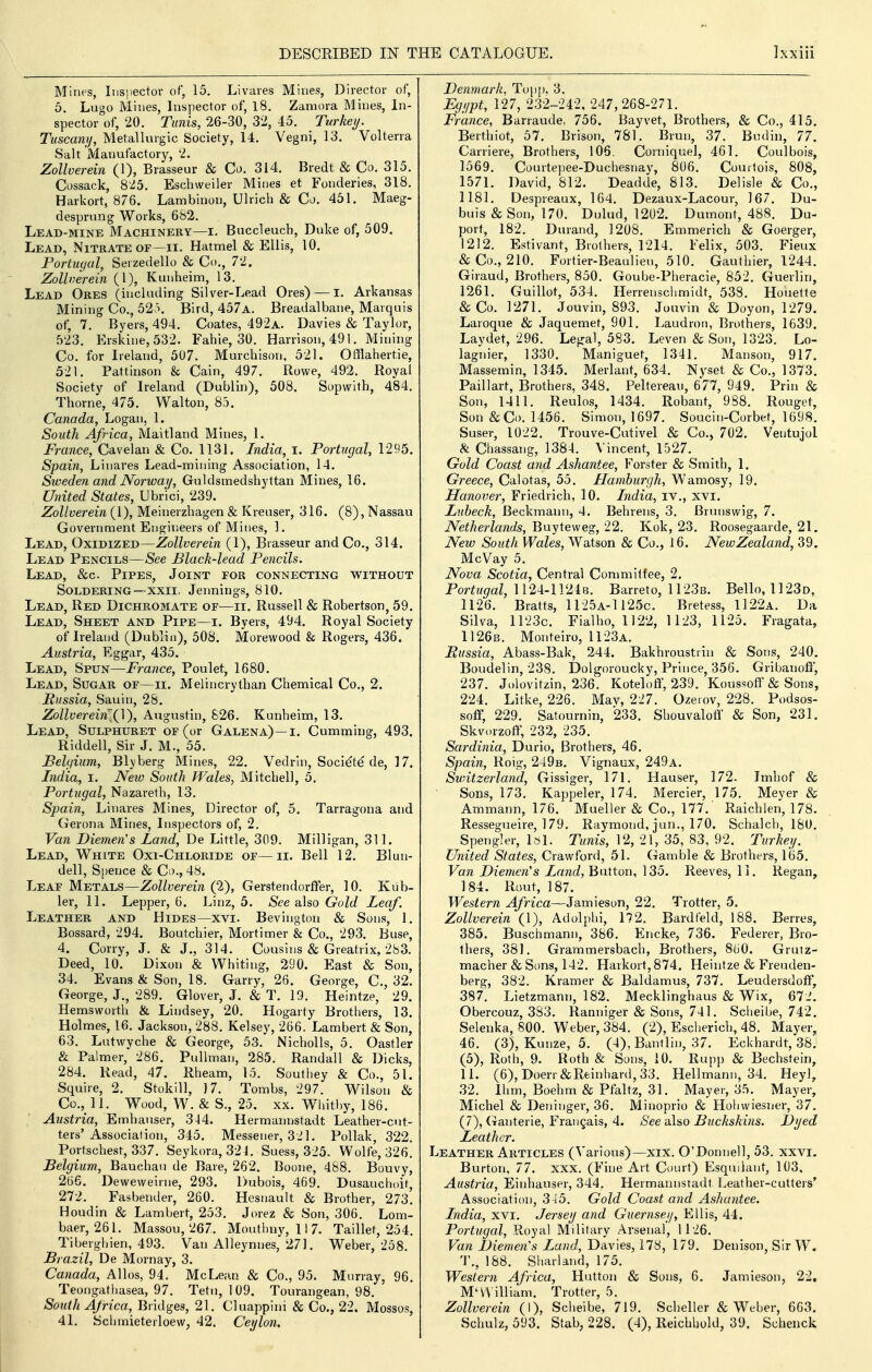 Mines, Inspector of, 15, Livares Mines, Director of, 5. Lugo Mines, Inspector of, 18. Zaniora Mines, In- spector of, 20. Tunis, 26-30, 32, 45. Turkei/. Tuscany, Metallurgic Society, 14. Vegni, 13. Volterra Salt 'Manufactory, 2. Zollverein (1), Brasseur & Co. 314. Bredt & Co. 315. Cossack, 825. Eschvveiler Mines et Fonderies, 318. Harkort, 876. Lambinon, Uliich & Co. 451. Maeg- desprung Works, 682. Lead-mine Machinery—i. Buccleuch, Duke of, 509. Lead, Nitrate of—ii. Hatmel & Ellis, 10. Portugal, Serzedello & Co., 72. Zollverein (1), Kunheim, 13. Lead Ores (including Silver-Lead Ores) — i. Arkansas Mining Co., Bird, 457a. Breadalbane, Marquis of, 7. Byers, 494. Coates, 492a. Davies & Taylor, 523. Erskine,532. Fahie, 30. Harrison, 491. Mining Co. for Ireland, 507. Murchison, 521. Offlahertie, 521. Pattinson & Cain, 497. Rowe, 492. Royal Society of Ireland (Dublin), 508. Sopwith, 484. Thorne, 475. Walton, 85. Canada, Logan, 1. South Africa, iVIaitland Mines, 1. France, Cavelan & Co. 1131. India, I. Portugal, 1295. Spain, Linares Lead-mining Association, 14. Sweden and Norway, Guldsmedshyttan Mines, 16. Uinted States, Ubr'ici, 239. Zollverein (1), Meinerzhagen & Kreuser, 316. (8), Nassau Government Engineers of Mines, 1. Lead, Oxidized—Zollverein (1), Brasseur and Co., 314. Lead Pencils—See Black-lead Pencils. Lead, &c. Pipes, Joint for connecting without Soldering—'XXII. Jennings, 810. Lead, Red Dichromate of—ii. Russell & Robertson, 59. Lead, Sheet and Pipe—i. Byers, 494. Royal Society of Ireland (Dublin), 508. Morewood & Rogers, 436. Austria, Eggar, 435. Lead, Spun—France, Poulet, 1680. Lead, Sugar of—ii. Melincrylban Chemical Co., 2. Russia, Sauin, 28. Zollverein^(]), Augustin, 826. Kunheim, 13. Lead, Sulphuret of (or Galena)—i. Gumming, 493. Riddell, Sir J. M., 55. Belgium, Blyberg Mines, 22. Vedrin, Societe de, 17. India, i. New South Wales, Mitchell, 5. Portugal, Nazareth, 13. Spain, Linares Mines, Director of, 5. Tarragona and Gerona Mines, Inspectors of, 2. Van Diemen's Land, De Little, 309. MilHgan, 311. Lead, White Oxi-Chloride of—ii. Bell 12. Blun- dell, Spence & Co., 48. Leaf Metals—Zollverein (2), Gerstendorffer, 10. Kub- ler, 11. Lepper, 6. Linz, 5. See also Gold Leaf. Leather and Hides—xvi. Bevington & Sons, 1. Bossard, 294. Boutchier, Mortimer & Co., 293. Buse, 4. Corry, J. & J,, 314. Cousins & Greatrix, 283. Deed, 10. Dixon & Whiting, 290. East & Son, 34. Evans & Son, 18. Garry, 26. George, C, 32. George, J., 289. Glover, J. & T. 19. Heintze, 29. Hemsworth & Lindsey, 20. Hogarty Brothers, 13. Holmes, 16. Jackson, 288. Kelsey, 266. Lambert & Son, 63. Lutwyche & George, 53. Nicholls, 5. Oastler & Palmer,' 286. Pullman, 285. Randall & Dicks, 284. Read, 47. Rheam, 15. Southey & Co., 51. Squire, 2. Stokill, ]7. Tombs, 297. Wilson & Co., 11. Wood, W. & S,, 25, XX. Whitby, 186. ' Austria, Emhanser, 344. Hermannstadt Leather-cut- ters'Association, 345. Messener, 321. Pollak, 322. Portschest, 337. Seykora,324. Suess, 325. Wolfe, 326! Belgium, Bauchau de Bare, 262. Boone, 488. Bouvy, 266. Deweweirne, 293. Dubois, 469. Dusauchoit, 272. Fasbender, 260. Hesnault & Brother, 273'. Houdin & Lambert, 253. Jorez & Son, 306. Lom- baer, 261. Massou, 267. Mouthny, 11 7. Taillet, 254. Tiberghien, 493. Van Alleynnes, 271. Weber, 258. Brazil, De Morn ay, 3. Canada, Alios, 94. McLean & Co., 95. Murray, 96. Teongathasea, 97. Tetn, 1 09. Tourangean, 98. South Africa, Bridges, 21. Cluappini & Co., 22. Mossos, 41. Schmieterloew, 42. Ceylon. Denmark, Topp. 3. Egypt, 127, 232-242, 247, 268-271. France, Barraude, 756. Bayvet, Brothers, & Co., 415. Berthiot, 57. Brison, 781. Brun, 37. Budin, 77. Carriere, Brothers, 106. Corniquel, 461. Coulbois, 1569. Courte])ee-Duchesnay, 806. Couitois, 808, 1571. David, 812. Deadde, 813. Delisle & Co., 1181. Despreaux, 164. Dezaux-Lacour, 167. Du- buis & Son, 170. Dulud, 1202. Dumont, 488. Du- port, 182. Durand, 1208. Emmerich & Goerger, 1212. Estivant, Brothers, 1214. Felix, 503. Fieux & Co., 210. Fortier-Beaulieu, 510. Gauthier, 1244. Giraud, Brothers, 850. Goube-Pheracie, 852. Giaerlin, 1261. Guillot, 534. Herrenschmidt, 538. Houette & Co. 1271. Jouvin, 893. Jouvin & Doyon, 1279. Laroque & Jaquemet, 901. Laudron, Brothers, 1639. Laydet, 296. Legal, 583. Leven & Son, 1323, Lo- lagnier, 1330. Maniguet, 1341. Manson, 917. Massemin, 1345. Merlant, 634. Nyset & Co., 1373. Paillart, Brothers, 348. Pelterean, 677, 949. Prin & Son, 1411. Reulos, 1434. Robant, 988. Rouget, Son&Co. 1456. Simon, 1697. Soucin-Corbet, 1698. Suser, 1022. Trouve-Cutivel & Co., 702. Ventujol & Chassang, 1384. Vincent, 1527. Gold Coast and Ashantee, F^orster & Smith, 1. Greece, Calotas, 55. Ilamhurgh, Wamosy, 19. Hanover, Friedrich, 10. India, iv., XYi. Luheck, Beckmann, 4. Behrens, 3. Brunswig, 7. Netherlands, BnyiQ\vQ^, '11. Kok, 23. Roosegaarde, 21. New South Wales, Watson & Co., 16. NewZealand, 39. McVay 5. Nova Scotia, Central Committee, 2. Por^H^^aZ, 1124-1 124b. Barreto, 1123b. Bello, 1123d, 1126. Bratts, 11 25a-1125c. Bretess, 1122a. Da Silva, 1123c. Fialho, 1122, 1 123, 1125. Fragata, 1126b. Monteiro, 1123a. Russia, Abass-Bak, 244. Bakhroustriu & Sons, 240. Boudelin, 238. Dolgoroucky, Prince, 356. Gribanofl, 237. Jolovitzin, 236. Koteloft, 239. Koussoflf & Sons, 224. Litke, 226. Mav, 227. Ozerov, 228. Podsos- soflf, 229. Satournin, 233. ShouvalotV & Son, 231. Skvi.rzoff, 232, 235. Sardinia, Durio, Brothers, 46. Spain, Roig, 249b. Vignaux, 249a. Switzerland, Gissiger, 171. Hauser, 172. Imhof & Sons, 173. Kappeler, 174. Mercier, 175. Meyer & Ammann, 176. Mueller & Co., 177. Raichlen, 178. Ressegueire, 179. Raymond, jun., 170. Schalch, 180, Spengler, Isl. Tunis, 12, 21, 35, 83, 92. Turkey. United States, Crawford, 51. Gamble & Brothers, 165. Vail Diemen's Land, Button, 135. Reeves, 11. Regan, 184. Rout, 187. Western Africa—Jamieson, 22. Trotter, 5. Zollverein (1), Adolphi, 172. Bardfeld, 188. Berres, 385. Buschmann, 386. Encke, 736. Federer, Bro- thers, 38]. Grammersbach, Brothers, 860. Grutz- macher & Sons, 142. Harkort,874. Heintze & Freuden- berg, 382. Kramer & Baldamus, 737. Leudersdoflf, 387'. Lietzmann, 182. Mecklinghaus & Wix, 672. Obercouz, 383. Ranniger & Sons, 741. Scheibe, 742. Selenka, 800. Weber, 384. (2), Escherich, 48. Mayer, 46. (3), Kunze, 5. (4), Bantlin, 37. Eckhardt, 38. (5), Roth, 9. Roth & Sons, 10. Rupp & Bechstein, 11. (6),Doerr&Reinhard,33. Hellmann, 34. Heyl, 32. Ihm, Boehm & Pfaltz, 31. Mayer, 35. Mayer, Michel & Deninger, 36. Minoprio & Hohwiesner, 37. (7), Ganterie, Frangais, 4. See also Buckskins. Dyed Leather. Leather Articles (Various)—xix. O'Donnell, 53. xxvi. Burton, 77. xxx. (Fine Art Court) Esquilant, 103, Austria, Einhauser, 344. Hermannstadt Leather-cutters' Association, 345. Gold Coast and Ashantee. India, xvi. Jersey and Guernsey, Ellis, 44. Portugal, .Royal Military Arsenal, 1126. Van Diemen's Land, Davies, 178, 179. Denison, Sir W. T., 188. Sharland, 175. Western Africa, Hutton & Sons, 6. Jamieson, 22. M'n illiam. Trotter, 5, Zollverein (1), Scheibe, 719, Scheller & Weber, 663. Schulz, 593. Stab, 228. (4), Reichhold, 39. Schenck