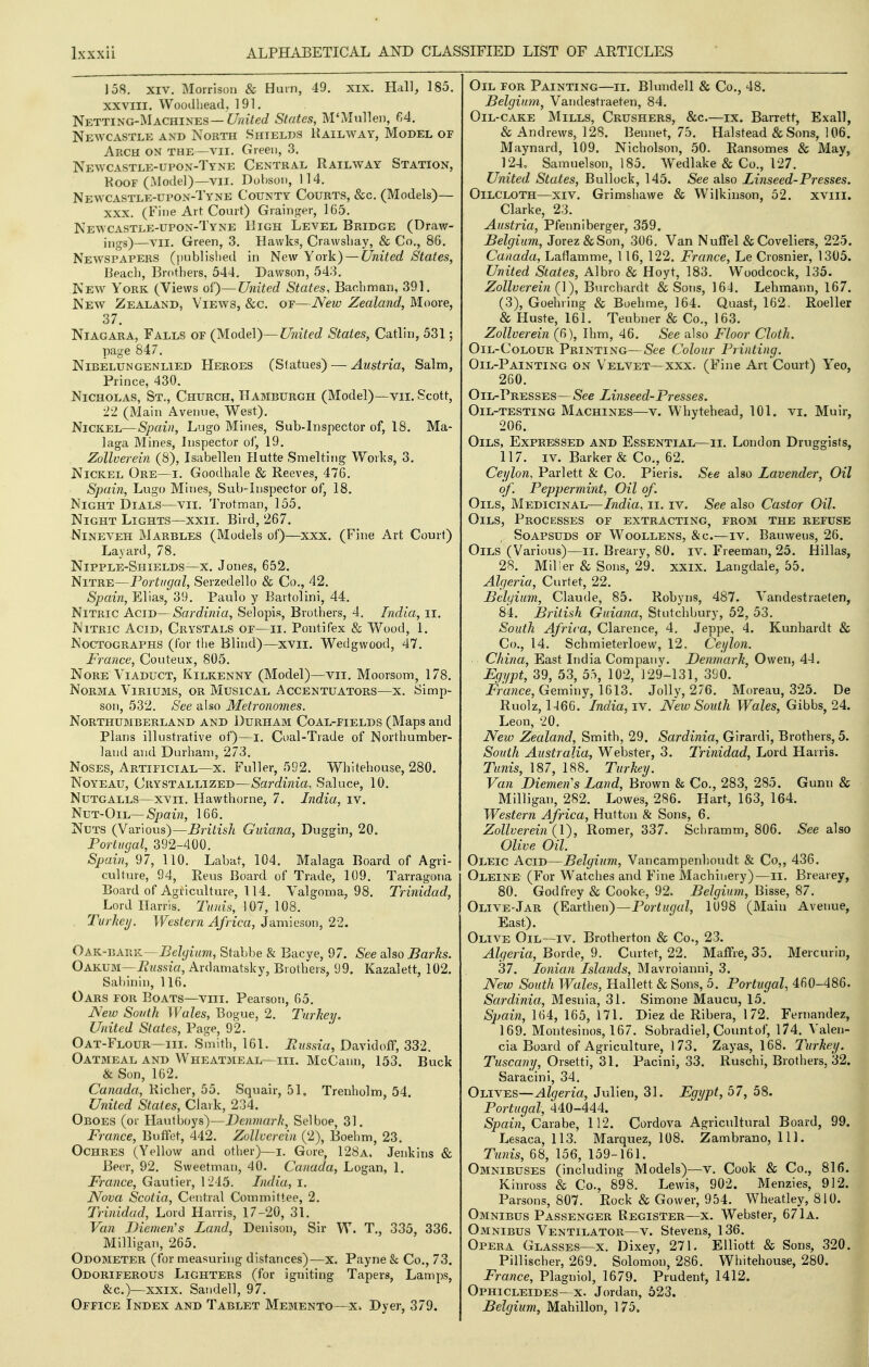 158. XIV. Morrison & Hum, 49. xix. Hal], 185. XXVIII. Woodhead. 191. Netting-Machines—C/;^i7ec/ States, M'Mulleii, 64. Newcastle and North Shields Railway, Model of Arch on the—vii. Green, 3. Newcastle-upon-Tyne Central Railway Station, KooF (Model)—VII. Dohson, 114. Newcastle-upon-Tyne County Courts, &c. (Models)— XXX. (Fine Art Court) Grainger, 165. Newcastle-upon-Tyne High Level Bridge (Draw- ings)—A'll. Green, 3. Hawks, Crawsliay, & Co., 86. Newspapers (i)ublislied in New York) — United States, lieacl). Brothers, 544. Dawson, 543, New York (Views ol)—United States, Bacbman, 391. New Zealand, Views, &c. of—New Zealand, Moore, 37. Niagara, Falls of (Model)—United States, Catlin, 531; page 847. Nibelungenlied Heroes (Slatues) — Austria, Salm, Prince, 430. Nicholas, St., Church, Hamburgh (Model)—vii. Scott, 22 (Main Avenue, West). Nickel—Spain, Lugo Mines, Sub-Inspector of, 18. Ma- laga Mines, Inspector of, 19. Zollverein (8), Isabellen Hutte Smelting Works, 3. Nickel Ore—i. Goodhale & Reeves, 476. Spain, Lugo Mines, Sub-Inspector of, 18. Night Dials—vii, Trotman, 155. Night Lights—xxii. Bird, 267. Nineveh Marbles (Models of)—xxx. (Fine Art Court) Layard, 78. Nipple-Shields—x. Jones, 652. Nitre—Portugal, Serzedello & Co., 42. Spain, Elias, 39. Paulo y Bartolini, 44. Nitric Acid—Sardinia, Selopis, Brothers, 4. India, ii. Nitric Acid, Crystals of—ii. Pontifex & Wood, 1. NoCTOGRAPHS (for the Blind)—xvii. Wedgwood, 47. France, Couteux, 805. NoRE Viaduct, Kilkenny (Model)—vii. Moorsom, 178. Norma Viriums, or Musical Accentuators—x. Simp- son, 532. See also Metronomes. Northumberland and Durham Coal-fields (Maps and Plans illustrative of)—i. Coal-Trade of Northumber- land and Durham, 273. Noses, Artificial—x. Fuller, 592. Whitehouse, 280, NoYEAu, Crystallized—Sardinia, Saluce, 10. NuTGALLS—xvn. Hawthome, 7. India, iv. NuT-OiL—Spawi, 166. Nuts (Various)—British Guiana, Duggin, 20. Portugal, 392-400. Spain, 97, 110. Labat, 104. Malaga Board of Agri- culture, 94, Reus Board of Trade, 109. Tarragona Board of Agriculture, 114. Valgoma, 98. Trinidad, Lord Harris. Tunis, 107, 108. Turheij. Western Africa, Jamieson, 22. Oak--rx\\v.-Belgium, Stabbe & Bacye, 97. See aXso Barks. Oakum—ii«s,sia, Ardamatsky, Brothers, 99. Kazalett, 102. Sabinin, 116. Oars for Boats—viii. Pearson, 65. New South Wales, Bogue, 2. Turkey. United States, Page, 92. Oat-Flour—III. Smith, 161. Russia, Davidolf, 332. Oatmeal and Wheatmeal—hi. McCann, 153. Buck & Son, 162. Canada, Richer, 55. Squair, 51. Trenholm, 54. United States, Clark, 234. Oboes (or Hautboys)—De?wHa?7{, Selboe, 31. France, Buffet, 442. Zollverein (2), Boehm, 23. Ochres (Yellow and other)—i. Gore, 128a, Jenkins & Beer, 92. Sweetman, 40. Canada, Logan, 1. France, Gautier, I -215. India, i. Nova Scotia, Central Committee, 2. Trinidad, Lord Harris, 17-20, 31. Van Dicmen's Zand, Denison, Sir W. T., 335, 336. Milligan, 265. Odometer (for measuring distances)—x. Payne & Co., 73. Odoriferous Lighters (for igniting Tapers, Lamps, &c.)—XXIX. Sandell, 97. Office Index and Tablet Memento—x. Dyer, 379. Oil for Painting—ii. Blundell & Co., 48. Belgium, Vandestraeten, 84. Oil-cake Mills, Crushers, &c.—ix. Barrett, Exall, & Andrews, 128. Bennet, 75. Halstead & Sons, 106. Maynard, 109. Nicholson, 50. Ransomes & May, 124, Samuelson, 185. Wedlake & Co., 127. United States, Bullock, 145. See also Linseed-Presses. Oilcloth—xiv. Grimshawe & Wilkinson, 52. xviii. Clarke, 23. Austria, Pfenniberger, 359. Belgium, Jorez&Son, 306. Van Nuffel & Coveliers, 225. Canada, Laflamme, 116, 122. France, Le Crosnier, 1305. United States, Albro & Hoyt, 183. Woodcock, 135. Zollverein {l), Burchardt & Sons, 164. Lehmann, 167. (3), Goehring & Boehme, 164. Quast, 162, Roeller & Huste, 161. Teubner & Co., 163. Zollverein (6), Ihm, 46. See also Floor Cloth. OiL-CoLOUR Printing—See Colour Printing. Oil-Painting on Velvet—xxx. (Fine Art Court) Yeo, 260. Oil-Presses—See Linseed-Presses. Oil-testing Machines—v. Whytehead, 101. vi. Muir, 206. Oils, Expressed and Essential—ii. London Druggists, 117. IV. Barker & Co., 62. Ceylon, Parlett & Co. Pieris. See also Lavender, Oil of. Peppermint, Oil of Oils, Medicinal—/wc^ia, ii. iv. See also Castor Oil. Oils, Processes of extracting, from the refuse Soapsuds of Woollens, &c.—iv. Bauweus, 26. Oils (Various)—li. Breary, 80. iv. Freeman, 25. Hillas, 28. Miller & Sons, 29. xxix. Langdale, 55. Algeria, Curtet, 22. Belgium, Claude, 85. Robyns, 487. Vandestraeten, 84. British Guiana, Stutchbury, 52, 53. South Africa, Clarence, 4. Jeppe, 4. Kunhardt & Co., 14. Schmieterloew, 12. Ceylon. China, East India Company. Denmark, Owen, 44. Egypt, 39, 53, 5.% 102, 129-131, 390. JVance, Geminy, 1613. Jolly, 276. Moreau, 325. De Ruolz, 1466. India, iv. New South Wales, Gibbs, 24. Leon, 20. New Zealand, Smith, 29. Sardinia, Girardi, Brothers, 5. South Australia, Webster, 3. Trinidad, Lord Harris. Tunis, 187, 188. Turkey. Van Diemen's Land, Brown & Co., 283, 285. Gunn & Milligan, 282. Lowes, 286. Hart, 163, 164. Western Africa, Hutton & Sons, 6. Zollverein {l), Romer, 337. Schramm, 806. See also Olive Oil. Oleic Acid—Belgium, Vancampenhoudt & Co,, 436. Oleine (For Watches and Fine Machinery)—ii. Brearey, 80. Godfrey & Cooke, 92. Belgium, Bisse, 87. Olive-Jar (¥.d^:i\\en)~Portugal, 1098 (Main Avenue, East). Olive Oil—iv. Brotherton & Co., 23. Algeria, Borde, 9. Curtet, 22. Maffre, 35. Mercurin, 37. Ionian Islands, Mavroianni, 3. New South Wales, Hallett & Sons, 5. Portugal, 460-486. Sardinia, Mesnia, 31. Simone Maucu, 15. Spain, 164, 165, 171. Diez de Ribera, 172. Fernandez, 169. Montesinos, 167. Sobradiel, Count of, 174. Valen- cia Board of Agriculture, 173. Zayas, 168. Turkey. Tuscany, Orsetti, 31. Pacini, 33. Ruschi, Brothers, 32. Saracini, 34. Olives—Algeria, Julien, 31. Egypt, 57, 58. Portugal, 440-444. *S>jr)a{?2, Carabe, 112. Cordova Agricultural Board, 99, Lesaca, 113. Marquez, 108. Zambrano, 111. Tunis, 68, 156, 159-161. Omnibuses (including Models)—v. Cook & Co., 816. Kinross & Co., 898. Lewis, 902. Menzies, 912. Parsons, 807. Rock & Gower, 954. Wheatley, 810. Omnibus Passenger Register—x. Webster, 671 a. Omnibus Ventilator—v. Stevens, 136. Opera Glasses—x. Dixev, 271. Elliott & Sons, 320. Pillischer, 269. Solom'on, 286. Whitehouse, 280. France, Plagniol, 1679. Prudent, 1412. Ophicleides- X. Jordan, 523. Belgium, Mahillon, 175. i