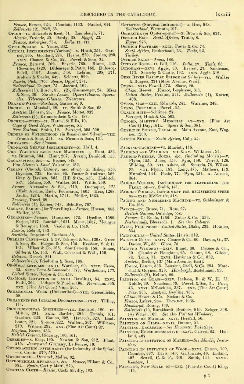 France, Besson, 424. Courtois, 1163. Gaubot, 844. Zollverein (2), Pfaff, 35. Opium—ii. Howards & Kent, IL Lamplough, 71. Algeria, Frederic, 25. Hardy, 28. Egypt, 23. France, Aubergier, 754. India, ii., iii. Optic Square—x. Yeates, 332. Optical Instruments (Various)—x. Heath, 351. Gard- ner, 365. Goddard, 274. Hyams, 278. Jordan, 285. XXIV. Chance & Co., 22. Powell & Sous, 31. France, Bernard, 762. Beyerle, 765. Buron, 443. Chevalier, 1729. Dillenseger & Patry, 168. Duboscq- S()leil, 1197. Jamin, 548. Lebrun, 298, 571. Molteni & Siegler, 649. Schiertz, 999. Bussia, Pick, 170. Spain, Oppelt, 271. Switzerland, Daguet, 75. Jaccard, 104. Zollverein (1), Busch, 89. (2), Eisenmenger, 24. Merz & Sons, 30. See d^m Lenses. Opera Glasses. Specta- cles. Telescope Glasses. Telescopes. Orange-Wine—Sardinia, Garrissini, 9. Orchil—II. Marshall, 68, iv. Smith & Son, 68. Austria. Heinzen, 28. France, Mottet, 932. Zollverein (1), Krimmbelbein & Co , 457. Orchilla-aveed—ii. Hatmel& Ellis, 10. Cape of Good Hope, Watermeyer, 51. JVew Zealand, Smith, 19, Portugal, 505-509. Orders of Knighthood (in Enamel and. Silver)—viii. Firmin & Sons, 211. xx. Firmin & Sons, 161. Ordnance. See Cannon. Ordnance Survey Instruments—x. Hall, 4. Orb Washing-cases and Machines—i. Hunt, 482. VI. Brunton, 304, Hunt, 207. Demidoff, 153. Organ-pipes, &c,—x. l^oome, 548. Van Diemen's Land, Valentine, 182. Organs (Clmrch, Cabinet, and other)—x. Bishop, 553. Bryceson, 735. Brutton, 9G. Forster & Andrews, 562. Gray & Daviscn, 555. Hill & Co., 556. Holditch, 557. Robson, 559. Walker, 561. Willis, 209. France, Alexandre & Son, 1719. Ducroquet, 173 (Main Avenue, East). Fourneaux, 1605. Herz, 1268. Jaulin, 1274. Martin, 1711. Muller, 1365. Tuscany, Ducci, 58. Zollverein (1), Korner, 747. Schultze, 707. Organs, Barrel (for Travelling)—France, Husson, 885. Muller, 1365. Organzine—France, Dumaine, 175. Dyedier, 1580. Farjon, 1217. Jourdain, 1631. Menet, 1657. Mourgue & Bousquet. 1363. Verdet & Co. 1519. Russia, Rebroff, 143, Sardinia, Imperatori, Brothers. 38. Orleans Cloth—xii> & xv. Eckroyd &Son, 130a. Green & Sons, 65. Haggas & Son, 155. Kershaw, S. & H. 161. Milner & Co. 168. Shuttleworth, 156. Simon, sutler & Co. 163. Wall, Cockshot & Wall, 159. Belgium, Decock, 221. Zollverein (1), Friedheim & Sons, 109. Or-Molu articles—xxiiL Warriner, 60. xxiv. Green, 32. XXVI. Toms & Luscombe, 178, Wertheimer, 177. United States, Hooper & Co. 459. Or-Molu, Imitation of—xxiii. Rawlings, 54. xxvi. Follit, 364. Lithgow & Purdie, 106. Newnham, 365. XXX, (Fine Art Coun) Vinn, 205, Ornamental Work (Undescribed)—xiii. Greenshields, 58. Ornaments for Interior Decorations—xxvi. Tillins 111. ^' Ornithological Specimens—viii. Hubbard, 180, ix. Milton, 291. xxix. Bartlett, 291, Dennis, 161. Gaidner, 223, Gordon, 202, Hancock, 320. Lead- beater, 221. Sjtencer, 222. Walford, 2U7. Williams, 219. Withers, 292. xxx. (Fine Art Court) 27. Belgium, Brenta, 435, British Guiana, Ridgway, 160, 161. Orreries—X. Facy, 195. ' Newton & Son, 212. Plant, 215. Jersey and Guernsey, Le Feuvre, 10. Orthorachidic Instruments' (for Deformity of the Spine) — X. Caplin, 570, 570a. Orthocuord—Denmark, Moller, 32. OrthopedicAL Apparatus, 8cc.~France, Pillant & Co., 351. Spain, Cort y Marti, 273. Ossetian Cloth -i?//ssirt, Cacki Shvillj-, 183, Osteotom (Surgical Instrument)—x. Hess, 648. Switzerland, Wermuth, 107. OsTRACiDE (or Oyster-opener)—x. Brown & Son, 627. Ostrich Eggs—South Africa, Trutor, 8. Egypt, 276. Ostrich Feathers—xxix. Foster & Co. 74. South Africa, Rutherfoord, 23. Tunis, 92. Turkey. Ostrich Skins—Timis, 180. Otto of Roses—ii. Bell, 116. Lidia, iv. Tunis, 83. Ottomans—xxvi. Ag^^io, 83. Everest, 27. Sandeman, 173. Sowerby & Castle, 192. xxix. Aggio, 312. OusE River Railway Bridge (at Selby)—vii. Walker & Burgess, 221 (Main Avenue, West). Ovens—XXII. Powell, 372. Shave, 90. China, Reeves. France, Lespina.sse, 311, United States, Perkins, 541. Zollverein (1), Kaesen, 408. Ovens, Gas—xxii. Edwards, 241. Warriner, 248. Ovens, Portable—Powell, 95. Oxalic Acid—Schlippe, 27. Portugal, Hirsh & Co. 503. Oxford, Martyrs' Memorial at—xxx. (Fine Art Court) Day, 161a. Spiers & Son, 361. OxYDiZED Silver, Table of—Main Avenue, East, Wag- ner, 1200. Oyster Shells—So^^/j Africa, Calp, 55. Packing-machine—VI. Marriott, 116. Padding and Wadding—xii. & xv. Wilkinson, 51, Paddle-Wheels, Boxes, &c. (including Models)—v. Flynn, 125- Jones, 156. Pym, 160. Terrett, 126, Wilding, 60. vii. Askew, 48. Spurghi, 76. Wilson, 97. VIII, Flynn, 183. Long, 175. Mathews, 119. Mumford, 144. Poole, 77. Pym, 321, x. Adcock, 364. Paddle-Wheels, Instrument for feathering the Float of—^v. Smith, 141. Paddle-Wheels, Instrument for registering speed OF—XXIL McKenzie, 418. Paging and Numbering Machine—vi. Schlesinger & Co. 168. Paints—iv, Bruce, 74, Rose, 27. British Guiana, Ontridge, 55c. France, De Ruolz, 1466. Zuber & Co. 1536. JSetherlands, Bleekrode, 1. See also Colours. Paint, Fire-proof—United States, Blake, 233. Houston, 554. Paint-mills—?7ni^e(i States, Harris, 512. Painted Glass—xxiv, Cliance & Co. 60. Davies, G., 37. Davies, W., 38. Gibbs, 75. Painted Windows—xxiv. Bland, 80. Chance & Co., 60. Ciaudet & Houghton, 25, Gaunt, 68, Gibson, 72. Toms, 71. xxvi. Elardman & Co., 532. Austria, Bertini, 737 (Main Avenue, East). France, Lasson, 565. Lawrent, Gsell, & Co. 294. Mare- chal & Guynon, 329. Hamburgh, Bostelmann, 99. Zollverein (2), Kellner, 86. Painting on Glass—xxiv. Jackson, E. & W. H. 77. Kiddle, 39, Newsham, 79. Powell & Son, 31. Price, 43. XXVI. M'Lachlan, 337. xxx, (Fine Art Court) Pike, 336. Austria, Geyling, 736, China, Hewett & Co, Sichart & Co. France, Lafaye, 284. Thevenot, 1036. Hamburgh, Rosing, 100. Zollverein (1), Burckhardt, Brothers, 810. Zebger, 308. (4) Wetzel, 109. See also Painted Windows. Painting on Marble—xxvi. Horsfall, 56. Painting on Tiles—xxvii, Dupper, 51. Painting, Encaustic—/S'ee Encaustic Paintings. Painting, House-decorative—xxvi. Calvert, 82. Hol- land, 407. Painting in imitation of Marble—See Marble, Imita- tion. Painting in imitation of Wood—xxvi. Carson, 109. Coomber, 307. Davis, 143. Gai thwaite, 48. Holland, 407. Sewell, C & F., 340. Smith, 141. xxvii. Kershaw, 1. Painting, TSew Style of—xxx. (Fine Art Court) King, 113. 9 2