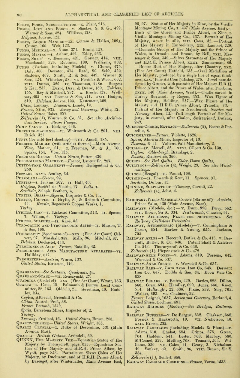 Pumps, Force, Substitute for—x. Plant, 215. Pu3ips, Lift and Force—v. Stacker, S. & G., 422. Warner & Sous, 424. Willison, 1^8. Belgium, Jouvne, 123. Pumps, Liquid Manure—ix. Cottam & Hallen, 109a. Crump, 160. Weir, 123. Pumps, Medical—x. Nunn, 371. Einsle, 127. Pumps, Mining—i. Arthur, 462. Eddy, 463. Pumps, Ships'—v. Bessemer, 421. Gossag'e, 414. viii. Macdonald, 329. Robinson, 100. Wdliams, 332. Pumps (\'arious, including Models)—v. Chines, 475. Dalv, 400. Downtoii, 474. Read, 90. Selfe, 452. Shalders, 402. Smith, R. & Son, 449. Warner & Sons, 424. Whitelaw, 58. vi. Pontifex & Wood, 602. Viil. Dutton, 326. ix. Thompson, 248b. Burgess & Key, 237. Deane, Drav, & Deane, 180. Falrless, 155. Key & Mitchell, 237. x. Einsle, 127. Well- way,465. XVI. Thomas & Son, 211. xxii. Hodges, 519. i?e/9um, Jouvne, 123. Kestemont, 509, China, Lindsay. Denmark, Lunde, 12. France, Nilus, 935. Jersey and Guernsey, White, 12. United States, Baker, 257. Zollverein {\),y^u\-den & Co. 51. See also Archime- dean Screws. Steam Pumps. Pump A^alves—i. Hosking, 466. Punching-machines—VI. Whitworth & Co. 201. viii. Etrick, 327. Punts (for wild-fowl shooting)—viii. Ansel 1, 185. PuRBECK Marble (with articles therein)—Main Avenue, West, Mather, 61. i. Freeman, W. & J., 160. Sparks, 154. Voss, 135. Purchase Blocks—C/?w'^ec? States, Sutton, 430. Purse-making Machine—France, Lanenville, 287. Putty-Stone Ornaments—France, Heiligenthal & Co. 259. Puzzles—xxvi. Azulay, 64. PuzzoLANA— Greece, 22. Pyrites—I. Jenkins, 502. it. Hall, 40. Belgium, Societe de Yedrin, 17. India,!. Sardinia, Selopis, Brothers, 4. Pyrites, Brass—Algeria, Briqueler & Co. 11. Pyrites, Copper—i. Grylls, S., & Redruth Committee, 444. Russia, Bogoslovsk Copper Works, 1. Turkey. Pyrites, Iron—i. Liskeard Committee, 513. ii. Spence, 7. Wilson, 6. Turkey. Pyrites, Sulphur—ii. Kane, 53. Pyro-gallic and Pyro-meconic Acids—ii. Marson, T. & Son, 106. Pyrography (Specimens of)—xxx. (Fine Art Court) Cal- vert, 97. Marshall, 358. Mills, 96. Mitchell, 87. Belgium, Duchastel, 443. Pyroligneous Acid—France, Bataille, 42. Pyroligneous Acid Manufacture Apparatus—vi. Halliday, 617. Pyrometers—Austria, Wurm, 137. United States, Erricsson, 146. Quadrants—&e Sextants, Quadrants, 8fc. Quadrant-Stand—VII. Renczynski, 27. Quadriga (Model of)—xxx. (Fine Art Court) Wyatt, 183. Quartz—I. Cook, 19. Falmouth & Penryn Local Com- mittee, 88, 163. 01dfield,21. Sweetman, 40. Braid- ley, 23a. Ceylon, Albrecht, Greenhill & Co. China, Ansted, Prof,, 38. France, Bertaud, 1549. Spain, Barcelona Mines, Inspector of, 2. 7\rkey. Tuscany, Frediani, 16. United States, Brown, 283. Quartz-crusher—United States, Wright, 185. Quartz Crystal—i. Duke of Devonshire, 531 (Main Avenue, East). Quassia—British Guiana, Arrindell, 69. QUEEN, Her Majesty The—Equestrian Statue of Her Majesty by Thornycroft, page, 853.—Equestrian Sta- tues of Her Majesty and H.R.H. Prince Albert, by Wyatt, page 853.—Portraits on Sevres China of Her Majesty, by Ducluzeau, and of H.R.H. Prince Albert, by Bazenget, after Winterhalter, Main Avenue East, 96, 97.—Statue of Her Majesty, in Zinc, by the Yieille Montague Mining Co., I. 437 (Main Avenue, East).— Busts of tl]e Queen and Prince Albert, in Zinc, i. Yieille Montague Mining Co., 437.—Portrait of Her Majesty, woven in silk, xiii. Cross, 32,—Portrait of Her Majesty in Embroidery, xix. Lambert, 229. —Domestic Groups of Her Majesty and the Prince of Wales, in Ormolu and Bronze, by Bell, xxil. Mes- senger & Sons, 340.—Silver Statuettes of Her Majesty and H.R.H. Prince Albert, xxiii. Zimmerman, 80. —Bronze Bust of Her Majesty, after Chantrey, xxx. (Fine Art Court) Hatfield, 135.—Oval Medallion of Her Majesty, produced by a single line of equal thick- ness, xxx, (Fine ArtCourt)Bishop,278.—Jewel-case,de- signed by (iruner, with portraits of Her Majesty.H.R.H. Prince Albert, and the Prince of Wales, after Thorburn, xxili. 140 (Main Avenue, West).—Cradle carved in Turkey Boxwood, hy Rogers, 353.—Wax Figure of Her Majesty, Holding, 217.—Wax Figure of Her Majesty and H.R.H. Prince Albert, Trundle, 73.— Portrait of Her Majesty in Needlework, Sweden and Norway, Alner, 42.—Full-length Portrait of Her Ma- jesty, in enamel, after Chalon, Switzerland, Dufaux, 249. Quercus-Cerris, Extract—Zollverein (2), Boerer & Por- zelius, 8. Quicksilver—France, Violette, 1528. Spain, Almeria Mines, Inspector of, 13. Tuscany, 6-11. Volterra Salt Manufactory, 2, Quills—IV. Morrell, 58. xxvi. Gilbert & Co. 130. Ceylon. Oldenburgh, Bramlage, 2. Fussia, Riabzevitch, 360. Quilts—See Bed Quilts. Eider-Down Quilts. Quiltings—Zollverein (4), Weigle, 29. See also Waist- coatings. Quince (Bengal)—ii. Pound, 108. Quinine—ii. Howards & Kent, 11. Spencer, 31. Sardinia, Dufour, 13. Quinine, Sulphate of—Tuscany, Corridi, 22. Zollverein (4), Jobst, 4. Radetzky, Field-Marshal Count (Statue of)—Austria, Prince Salm, 430 (Main Avenue, East). Railways (Models, &c.) — v. Dunn, 998. Perry, 562. VIII. Brown, Sir S., 334. Netherlands, Claasen, 91. Railway Accidents, Plans for preventing. See Railway Collisions Prevention. Railway, Atmospheric (Models)—v. Cunning-ham & Carter, 654. Harlow & Young, 655. Jackson, 703. Railway Axles—i. Beecroft, Butler, & Co. 415. v. Bee- croft, Butler, & Co. 646. Patent Shaft & Axletree Co. 543. Thorueycroft & Co. 636. Zollverein (1), Piepenstock & Co. 472. Railway-Axle Boxes—v. Adams, 510. Parsons, 642. Worsdell & Co. 637. Railway-Axle Forges—v. Worsdell & Co. 637. Railway Bars—v. Cwm Avon Iron Co. 645. Derwent Iron Co. 647. Dodds & Son, 64. Ebbw Vale Co. 638. Railway Breaks—v. Botten, 429. Davies, 828. Dillon, 560. Gray, 694. Handley, 690. Jones, 656. Knox, 514. McNaught, 22, 686. Pizzie, 559. Stoy, 705. Walker, 693. vi. Chalmers, 32. France, Laignel, 1637. Jersey and GMm?se;/, Berland,4. United States, Cochran, 481. Railway Bridges (Models)—See Bridges, Railway, Sfc. Railway Buffers—v. De Bergue, 552. Clarkson, 568. Fossick & Hackworth, 10. vii. Nicholson, 40. XXII. Brown, 235. Railway Carriages (including Models & Plans)—v. Adams, 510. Chabot, 684. Cripps, 576. Green, 704. Haddem, 541. Lester, 700. Macbay, 586, M'Connel, 539. Melling, 708. Tennant, 564. Wil- liams, 530. VII. Coles, 11. Geary, 2. Nicholson, 40. Sankey, 32. Smith, 96. viil. Brown, Sir S. 334. Zollverein (\), Reiffert, 886. Railway Carriage Cushions—France, Voruz, 1533.