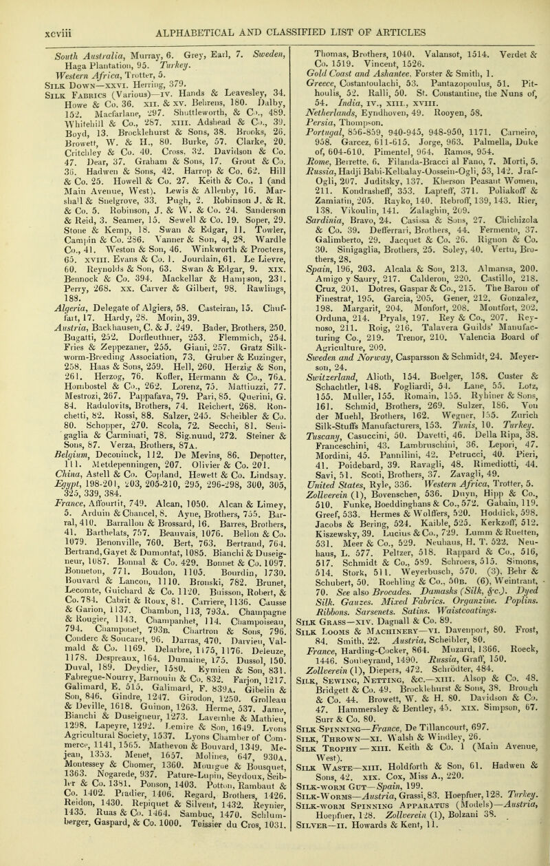 South Australia, Murray, 6. Grey, Earl, 7. Sweden, Haga Plantation, 95. TurkeiJ. Western Africa, Trottt-r, 5. Silk Down—xxvi. Herring-, 379. Silk Fabrics (Various)—iv. Hands & Leavesle}', 34. Howe & Co. 36, xii. & xv. Behreus, 180. Dalby, 152. Macfarlane, 297. Shultlewortb, & Q)., 489. Wbiteliill & Co., 287. xill. Adshead & C>)., 3!-). Boyd 13. Brocklehurst & Sons, 38. Brooks, 26, Browetf, W. & H„ 80, Burke, 57, Clarke, 20, Critchley & Co. 40. Cross, 32. Davidson & Co. 47. Dear, 37. Graham & Sons, 17, Grout & Co, 36. Hadwen & Sons, 42. Harrop & Co. 62. Hill & Co. 25. Howell & Co. 27. Keith & Co., 1 (and Main Avenue, West), Lewis & Allenbj', 16. Mar- shall & Snelgrove, 33. Pugh, 2. Robinson J. & R. & Co. 5. Robinson, J. & W. & Co. 24. Sanderson & Reid, 3. Seamer, 15. Sewell & Co. 19. Soper, 29. Stone & Kemp, 18. Swan & Edgar, 11. Towler, Campin & Co. 286. Vanner & Son, 4, 28. Wardle Co., 41. Weston & Son, 46. Winkworth & Procters, 65, XVIII, Evans & Co, 1, Jourdain, 6L Le Lievre, 60. Reynolds & Son, 63. Swan & Edgar, 9. xix. Bennock & Co. 394. Mackellar & Hampson, 231. Perry, 268. xx. Carver & Gilbert, 98. Rawiiugs, 188. Algeria, Delegate of Algiers, 58. Casteiran, 15. Chuf- fart, 17. Hardy, 28. Morin, 39. Austria, Backhausen, C. & J. 249. Bader, Brothers, 250, Bugatti, 252. Dorfleuthner, 253, Flemmich, 254. Fries & Zeppezaner, 255. Giani, 257. Gratz Silk- worm-Breeding Association, 73. Gruber & Euzinger, 258. Haas & Sons, 259. Hell, 260. Herzig & Son, 261. Herzog, 76. Kofler, Hermann & Co,, 76a, Hornbostel & Co., 262. Lorenz, 75. Mattiuzzi, 77. Mestrozi, 267. Pappafava, 79. Pari, 85. Querini, G. 84. Kadulovits, Brothers, 74. Reichert, 268. Ron- chetti, 82. Rossi, 88. Salzer, 245, Scheibler & Co, 80. Schopper, 270. Scola, 72. Secchi, 81. Seni- gaglia & Carminati, 78. Sig.nund, 272. Steiner & Sons, 87. Verza, Brothers, 87a. Belgium, Deconinck, 1J2. De Mevins, 86. Depottcr, 111. Metdepenningen, 207. Olivier & Co. 201. China, Astell & Co. Copland. Hewett & Co. Lindsay. Egypt, 198-201, 203, 205-210, 295, 296-298, 300, 305, 325, 339, 384. France, Allburtit, 749. Alcan, 1050. Alcan & Limey, 5. Arduin & Chancel, 8. Ayne, Brothers, 755. Bar- ral, 410. Barrallou & Brossard, 16. Barres, Brothers, 41. Barthelats, 757. Beauvais, 1076. Bel Ion & Co. 1079, Benonville, 760. Bert, 763. Bertrand, 764. Bertrand,Gayet & Duniontat, 1085, Bianchi & Duseig- neur, 1087. Bonnal & Co, 429. Bonnet & Co. 1097. Bonneton, 771. Boudon, 1105. Bourdin, 1730. Bouvard & Lancon, 1110. Bronski, 782. Brunet, Lecomte, Guichard & Co. 1120. Buisson, Robert, & Co. 784. Cabrit & Roux, 81. Carriere, 1136. Causse &Garion, 1137. Chambon, 113, 793a. Champagne & Rougier, 1143. Cliampanhet, 114. Cl lampoiseau 794. Ciiamponet, 793b. Chartron & Sons, 796. Conderc & Soucaret, 96. Darras, 470. Darvien Val- mald & Co. 1169. Delarbre, 1175, 1176. Deleuze 1178. Despreaux, 164, Dumaine, 175. Dussol 150'. Duval, 189. Deydier, 13S0, Evmien & Son'831. Fabregue-Nourry, Barnouin & Co. 832. Farjon 1217 Galimard, E. 515. Galimard, F. 839a. Gibelin & Son, 846, Gindre, 1247. Girodon, 1250. Grolleau & DeviUe, 1618. Guinon, 1263. Herme, 537. Jame Bianchi & Duseigneur, 1273. Laveinhe & Mathieu' 1298. Lapeyre, 1292. Lemire & Son, 1649. Lyons Agricultural Society, 1537. Lyons Chamber of Com- merce, 1141, 1565. Mathevon & Bouvard, 1349. Me- jean, 1353. Menet, 1657, Molines, 647 930a Montessey & Chomer, 1360. Mouigue & Bousquet' 1363. Nogarede, 937. Pature-Lujiin, Seydoux, Seib- Lt & Co. 1381. Ponson, 1403. Pottun, Rambaut & Co. 1402. Pradier, 1406. Regard, Brothers, 1426. Reidon, 1430. Repiquet & Silvent, 1432. Reynier 1435. Ruas & Co. 1464. Sambuc, 1470. Schlum- berger, Gaspard, & Co. 1000. Teissier du Cros 1031 Thomas, Brothers, 1040. Valansot, 1514. Verdet & Co. 1519. Vincent, 1526. Gold Coast and Ashantee, Forster & Smith, 1, Greece, Costantoulachi, 53. Pantazopoulus, 51. Pit- houlis, 52. Ralli, 50. St. Constantine, the Nuns of, 54. India, iv., xiii., xviii. Netherlands, Eyndhoven, 49. Rooyen, 58. Persia, Thompson. Portugal, 856-859, 940-945, 948-950, 1171. Carneiro, 958. Garcez, 611-615. Jorge, 963. Palmella, Duke of, 604-610. Pimentel, 964, Ramos, 954. Rome, Beirette, 6, Filanda-Bracci al Fano, 7. Morti, 5. itzfssza, Hadji Babi-Kelbalay-Oossein-Ogli, 53, 142. Jraf- Ogli, 207. Juditsky, 137. Kherson Peasant Women, 211. Kondrasheff, 353, Lapfeff, 371. Poliakoff & Zamiatin, 205. Rayko, 140, Rebroff, 139,143. Rier, 1.38. Vikoulin, 141. Zalaghin, 209. Sardinia, Bravo, 24. Casissa & Sons, 27. Chichizola & Co. 39. Defferrari, Brothers, 44. Fermento, 37. Galimberto, 29. Jacquet & Co, 26. Rignon & Co. 30. Sinigaglia, Brothers, 25. Soley, 40. Vertu, Bro- thers, 28. Spain, 196, 203. Alcala & Son, 213. Almansa, 200. Amigo y Saury, 217. Calderon, 220. Castillo, 218. Cruz, 201, Dotres, Gaspar & Co., 215. The Baron of Finestrat, 195. Garcia, 205. Gener, 212. Gonzalez, 198. Margarit, 204. Monfort, 208. Montfort, 202. Orduna, 214. Pryals, 197. Rey & Co., 207. Rey- noso, 211. Roig, 216. Talavera Guilds' Manufac- turing Co., 219. Trenor, 210. Valencia Board of A^rriculture, 209. Sweden and Norway, Casparsson & Schmidt, 24. Meyer- son, 24. Switzerland, Alioth, 154. Boelger, 158. Custer & Schachtler, 148. Fogliardi, 54. Lane, 55. Lotz, 155. Muller, 155. Romain, 155. Ryhiner & Sons, 161. Schmid, Brothers, 269. Sulzer, 186. Vou der Muehl, Brothers, 162, Wegner, loS. Zurich Silk-Stuffs Manufacturers, 153. Tunis, 10. Turkey. Tuscany, Casuccini, 50. Davetti, 46. Delia Ripa, 38. Franceschini, 43. Lambruschini, 36, Lepori, 47. Mordini, 45. Pannilini, 42. Petrucci, 40. Fieri, 41. Poidebard, 39. Ravagli, 48. Rimediotti, 44. Savi, 51. Scoti, Brothers, 37. Zavagli, 49. United States, Ryle, 336. Western Africa, Trotfer, 5. ZoUverein (1), Bovenschen, 536. Duyn, Hipp & Co,, 510. Funke, Boeddinghans & Co., 572. Gabain, 119. Greef, 533. Hermes & Wolffers, 520. Hoddick, 598. Jacobs & Bering, 524. Kaible, 525. Kerkzoff, 512. Kiszewskv, 39. Lucius & Co., 729. Lumm & Ruetten, 531. Meer & Co., 529. Neuhaus, H. T. 522. Neu- haus, L. 577. Peltzer, 518. Rappard & Co., 516, 517. Schmidt & Co., 589. Schroers, 515. Simons, 514. Stork, 511. Weyerbusch, 570. (3), Behr & Schubert, 50. Roehling & Co., 50b. (6), Weintrant, 70. See aXso Brocades. Damasks (Silk, Sfc.J. Dyed Silk. Gauzes. Mixed Fabrics. Organzine. Poplins. Ribbons. Sarsenets. Satins. Waistcoatings. Silk Grass—xiv. Dagnall & Co. 89. Silk Looms & Machinery—vi. Davenport, 80. Frost, 84. Smith, 22. Austria, Scheibler, 80. France, Harding-Cocker, 864. Muzard, 1366. Roeck, 1446. Souheyrand, 1490. Bussia, Gralf, 150. ZoUverein (f), Diepers, 472. Schrodter, 484. Silk, Sewing, Netting, &c.—xiii. Alsop & Co. 48. Bridgett & Co. 49. Brocklehurst & Sons, 38. Brough & Co. 44. Browett, W. & H. 80. Davidson & Co. 47. Hammersley & Bentley, 45. xix. Simpson, 67. Surr & Co. 80. Silk-Spinning—France, De Tillancourt, 697. Silk, Thrown—xi. Walsh & Windley, 26. Silk Trophy —xiii. Keith & Co. 1 (Main Avenue, West). Silk Waste—xiii. Holdforth & Son, 61. Hadwen & Sons, 42. XIX. Cox, Miss A., 220. Silk-worm Gut—Spain, 199. Silk-Worms—^M5iria,Grassi, 83. Hoepfner, 128. Turkey. Silk-worm Spinning Apparatus (Models)—Austria, Hoejjfner, 128. ZoUverein (1), Bolzani 38. Silver—II. Howards & Kent, 11.