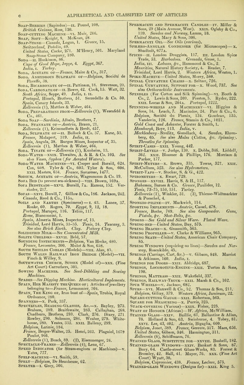 Soap-Berries (Sapindus)—II. Pound, 108. British Guiana, Ross, 120. Soap-cutting Machine—vi. Muir, 2(J6. Soap, Soft—Kuighr, 8. McKean, 28. Soap-Stone—Canada, Logan, I. Greece, 15. Switzerland, Pedoliu, 49. United States, Cocke, 271. M'Henry, 501. Maryland Soap-Stoue Company, ISO. Soda—ii. Huskisson, 86. Cape of Good Hope, Jeppe, 4. Egypt, 367. India, I. Tarkeij. Soda, Acetate of—France, Maire & Co., 317. Soda, Anhydrous Sulphate of—Belgium, Societe de Floiette, 38. Soda, Bicarbonate of—ii. Pattinson, 18. Stevenson, 20. Soda, Carbonate of—ii. Bower, 42. Cook, 15. Watt, 32. South Africa, Seppe, 49. India, I. ii. Portugal, Hirsch, Brotliers, 51. Serzedello & Co. 50. Spain, Canary Islands, 33. Zollverein (1), Matthes & Weber, 464. Soda, Preparations from—Zollverein (1), Wesenfeld & Co., 461. Soda Soap—Sardinia, Albain, Brothers, 7. Soda, Stannate o-e—Austria, Braun, 21. Zollverein (1), Krimmelbem & Bredt, 457. Soda, Sulphate of—ii. Bullock & Co. 37. Kane, 53. France, Malapert, 319. India, ii. Spain, Ang-ula, 38. Burgos Mines, Inspector of, 35. Zollverein (1), Matthes & Weber, 464. Soda, Ttnate of—Zollverein (1), Kunheim, 13. Soda-Water—XXIX. Thwaites, A. & R. & Co. 105. See also Vases, Syphon {for Aerated Waters). Soda-Water Machines—vi. Cooper and Bursill, 624. Cox, 608. Tyler & Co., 605. Tylor & Son, 606. XXII. Masters, 634. France, Savaresse, 1477. Sodium, Acetate of—Austria, Wagenmann & Co. 19. Sofa Bed (to prevent sea-sickness)—viii. Brown, 169a. Sofa Bedsteads—xxvi. Bursill, 7a. Ramuz, 152. Ver- rinder, 217. Sofas—XXVI. Bursill, 7. Gillow & Co., 186. Jackson, 242. Canada, Reed & Co., 115a. Soils and Earths (Specimens) — i. 43. Lance, 37. Roake, 60. Rogers, 70. Egypt, 9, 12, 18. Portugal, Marapez, 116. Telim, 117. Rome, Bianconcini, 1. Spain, Almeria Mines, Inspector of, 13. Trinidad, Lord Harris, 33-35. Tunis, 24. Tuscany, 3. See also Brick Earth. Clay. Pottery Clay. Solidified Milk—See Concentrated Milk. Solite Obelisks—xxvii. Beld, 57. Sounding Instruments—£eZ^i««/w, Van Hecke, 480. France, Lecoentre, 300. Mulot & Son, 658. South Shields Cobles (Models)—viii. Alan, 85. South Wales Railway Iron Bridge (Model)—vii. Finch & Willey, 9. Southwater Church, Sussex (Model of)—xxx. (Fine Art Court) Carruthers, 305. Sowing Machines. See Seed-Dibhling and Sowing Machines. Spades—See Digging Machine. Horticultural Implements. Spain, Her Majesty the Queen of; Articles of jewellery belonging to—France, Lemonnier, 304. Spain, The King of. Iron bust of—Spain, Trubia, Royal Ordnance, 280. Spanners—x. Park, 337. Spectacles, Reading-Glasses, &c.—x. Bayley, 273. Brabam, 289. Bralthwaite, 283. Callaghan, 268. Chadburn, Brothers, 259. Clark, 276. Dixey, 271. Rowley, 290. Solomon, 286. Weaber, 279. White- house, 280. Yeates, 332. xxii. Balleny, 299. Belgium, Latin ie, 184. i^rarace, Berger-Walter, 25. Henri, 262. Plagniol, 1679 Poulot, 966. Zollverein (1), Busch, 89. (2), Eisenmenger, 24. Spectacle-Frames—Zollverein (4), Lenz, 67. Speed Indicator (for Steam-engines or Machines)—v. Yates, 777. Spelf-machine—VI. Smith, 59. Spelt—Belgium, De Heunheuse, 62. Spelter—i. Grey, 506. Spermaceti and Spermaceti Candles—iv. Miller & Sons, 29 (Main Avenue, West), xxix. Ogleby & Co., 139. Sweden and Norway, hdivam, \S. United States, Macy & Sons, 306. Spermaceti Oil—See Oils (various), Sph^ero-Annular Condenser (for Microscopes) — x. Shadbolt, 677a. Spices—ii. London Druggists, 117. iii. London Spice Trade, 53. Barhadoes. Grenada, Grose, 1. India, iii. Lahuan, Sfc, Hammond & Co., 2. Mauritius, Natural History Society, 4. Reader, 7. Trinidad, Lord Harris, 2. Western Africa, Weston, 1. Spike-Machine—United States, Morey, 580. Spinal Curvature Chairs—x. Seltzer, 726. Spinal Curvature, Support for—x. Wood, 737. See also Orthorachidic Instruments. Spindles (For Cotton and Silk Spinning)—vi. Booth & Co., 2. Lewis & Sons, 209. Preston, 5. Ryder, 222. XXII. Lucas & Son, 204a. Portugal, 1222. Spinning-wheels and Machinery—vi. Higgins & Sons, 14. Leach, 7. Macindoe, 24. Parr & Co., 6. Belgium, Societe du Phenix, 134. Goudeaii, 135. Vandevin, 126. France, Stamin & Co., 1021. Gold Coast and Ashantee, Forster & Smith, 1. Hamburgh, Boye, 113. India, v. Mecklenburg - Strelitz, Gundlach, 4. Sweden, Ehren- berg, 65. See also Mules (Cotton, Sfc. Spinning). Throstles for Spinning. Spirit-Cases—xxii. Young, 442. Spirit-Levels—v. Judge, 130. x. Dobbs, 346. Liddell, 362. xxii. Bloomer & Phillips, 176. Morrison & Parker, 177. Spirit-Meters—X. Brown, 335. Towns, 327. xxii. McCullum, 523. See also Hydrometers. Spirit-Taps—V. Stocker, S. & G., 422. Spirometers—X. Ewart, 729. Sponges—xxviii. Harris, S. & H., 117. Bahamas, Barnes & Co. Greece, Paulides, 12. Tunis, 73-75, 150, 151. Turkey. Zollverein (1), Winkler, 31. (3), Thieme-Widtmarkter & Pueschel, 4. Spongio-piline—IV. Markwick, 114, Sporting Implements—Austria, Cassel, 478. France, Boche, 769. See also Gunpoivder. Guns, Pistols, Sfc. Shot-Belts, Sfc. Spoons—See Gold and Silver Ware. Plated Ware. Spring-bed—C7m7ec? States, Day, 575. Spring Braces—x. Grossmith, 565. Spring Propeller—v. Clarke & Williams, 965. Spring Seats—United States, American Chair Company, 85. Spring Windows (requiring no lines)—Sweden and Nor- way, Rosenkilde, 45. Springs (Carriage, Cart, &c.)—v. Gibson, 848. Marriot & Atkinson, 160. India, i. Springs for Doors—xxii. Aldridge, 687. Springs, Locomotive-Engine—xxii. Turton & Sons, 190. Springs, Mattrass—xxii. Wakefield, 337. Springs, Railway-Truck—xxii. Marsh & Co., 162. Spur Wheels—v. Jackson, 682. Spurs—xvi. Maxwell & Co., 52. Thomas & Son, 211. Belgium, Giliay, 379. Western Africa, Jamieson, 22. Square-cutting Gauge—xxii. Robertson, 565. Square for Measuring—x. Purvis, 325. Stack-covering (Various)—xxix. Fisher, 225. Staff of Honour (African)—W. Africa, McWilliam. Stained Glass—xxiv. Baillie, 61. Ballantine & Allan, 78. Holland & Son, 63. Swinburne, 4. Tobey, 81. XXVI. Lee, 43, 402. Austria, Bigaglia, 600. Belgium, Jonet, 389. France, Gerente, 517. Maes, 656. United States, Gibson, 346. Hannington, 311. Zollverein (6), Schiffmann, 76. Stained Glass, Substitute for—xxviii. Bushell, 182. Stained-glass Windows—xxiv. Bankart & Sons, 87 Bury, 64. Castle-street Glass-Works, 83. Forrest J Bromley, 42. Hall, 41. Mayer, 76. xxx. (Fine Ar Court) Wyatt, 30. Belgium, Capronnier, 438. France, Leclerc, 575. Stained-glass Windows (Designs for)—xxii. King 5.