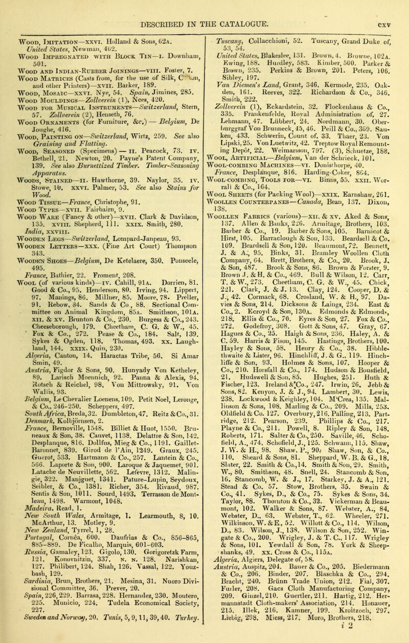 Wood, Imitation—xxvi. Holland & Sons, 62a. United States, Newman, 402. Wood Impregnated with Block Tin—i. Downham, 501. Wood and Indian-Rubber Joinings—viii. Foster, 7. Wood Matrices (Casts from, for the use of Silk, C' -^on, and other Printers)—xvil. Barker, 189. Wood, Mosaic—xxvi. Nye, 54. Spain, Jimines, 285. Wood Mouldings—Zollverein (1), Nees, 420. Wood tor Musical Instruments—Switzerland, Stern, 57. Zollverein (2), Henseth, 76. Wood Ornaments (for Furniture, &c.) — Beljium, De Jouojhe, 416. Wood, Painting on—Switzerland, Wirtz, 259. See also Graining and Flatting. Wood, Seasoned (Specimens) — ii. Peacock, 73. iv. Bethell, 21. Newton, 20. Payne's Patent Company, 139. See also Burnettized Tiniber. Timber-Seasoning Apparatus. Woods, Stained—ii- Hawthorne, 39. Naylor, 35. iv. Stowe, 10. XXVI. Palmer, 53. See also Stains for Wood. Wood Tissue—France, Christophe, 91. Wood Types—xvii. Fairbairn, 9. Wood Ware (Fancy & other)—xvii. Clark & Davidson, 135. xvm. Shepherd, 111. xxix. Smith, 280. India, xxviii. Wooden Legs—Switzerland, Lompard-Janpeau, 93. Wooden Letters—xxx. (Fine Art Court) Thompson 343. Wooden Shoes—Belgium, De Ketelaere, 350. Ponseele, 495. France, Bathier, 22. Froment, 208. Wool (of various kinds)—iv. Cahill, 91a. Dorrien, 81. Good & Co., 95. Henderson, 80. Irving, 94. Lippert, 97. Manings, 86. Millner, 85. Moore, 78. Preller, 91. Rebow, 34. Sands & Co., 88. Sectional Com- mittee on Animal Kingdom, 85a. Smithson, 101a. xii, & XV. Brunton & Co., 230. Burgess & Co., 243. Cheeseborough, 179. Cheetham, C. G. & W., 45. Fox & Co., 272. Pease & Co., 184. Salt, 139. Sykes & Ogden, 118. Thomas, 493. xx. Laugh- land, 144. XXIX. Quin, 230. Algeria, Canton, 14. Haractas Tribe, 56. Si Amar Smin, 49. Austria, Figdor & Sons, 90. Hunyady Von Ketheley, 89. Larisch Moennich, 92. Panna & Alexis, 94. Rotsch & Reichel, 98. Von Mittrowsky, 91. Von Wallis, 93. Belgium, Le Chevalier Loenens, 109. Petit Noel, Leronge, & Co., 246-250. Scheppers, 497. SouthAfrica,Bye(i^a,Z2. Dumbleton,47. Reitz&Co.,31. Denmark, Kolbjornsen, 2. France, Bernoville, 1548. Billiet & Huot, 1550. Bru- neaux & Son, 38. Cauvet, 1138. Delattre & Son, 142. Desplanque, 816. Dollfus, Mieg & Co., 1191. Gaillet- Baronnet, 839. Girod de I'Ain, 1249. Graux, 245. Guerot, 533. Hartmann & Co., 257. Lantein & Co., 566. Laporte & Son, 900. Laroque & Jaquemet, 901. Latache de Neuvillette, 562. Letevre, 1312. Malin- gie, 322. Manjguet, 1341. Pature-Lupin, Seydoux, - Seibler, & Co., 1381. Richer, 354. Rivaud, 987. Sentis & Son, 1011. Sourd, 1493. Terrasson de Mont- leau, 1498. Warmont, 1048. Madeira, Read, ]. New South Wales, Armitage, 1. Learmouth, 8, 10. McArthur, 13. Motley, 9. New Zealand, Tyrrel, 1, 28. Portugal, Cornea, 600. Daufrias & Co., 856-865, 885-889. De Ficalho, Marquis, 601-603. JKi^ssia, Gamaley, 123. Gigolo, 130. Gorigoretzk Farm, 121. Konovnitzin, 337. N. n. 128. Narishkan, 127. Philibert, 124. Shah, 126. Vassal, 122. Youz- bash, 129. Sardinia, Brun, Brothers, 21. Mesina, 31. Nuoro Divi- sional Committee, 36. Prever, 20. Spain, 226,229. Barrasa, 228. Hernandez, 230. Montero, 225. Municio, 224. Tudela Economical Society, 227. Sweden and Norway, 20. Tunis, 5, 9,11, 39,40. Turkey. Tuscany, Collacchioni, 52. Tuscany, Grand Duke of, 53, 64. United States,'S\ai\ies\(;e,\^l. Brown, 4. Browne, 102a. Kwing, 188. Huidley, 583. Kimber, 500. Parker & Brown, 235. Perkins & Brown, 201. Peters, 106. Sibley, 197. Van Diemen's Land, Grant, 346. Kermode, 235. Oak- den, 161. Reeves, 322. Richardson & Co., 346. Smith, 222. Zollverein (1), Eckardstein, 32. Flockenhaus & Co., 335. Frankenfelde, Royal Administration of, 27. Lehmann, 47. Liibberf, 24. Nordmann, 30. Ober- burggraf Von Brunneck, 45, 46. Peill & Co., 3G9. Sau- ken, 433. Schwerin, Count of, 33. Thaer, 23. Von Lipski,25. VonLuetwitz, 42. Treptow Royal Remount- ing Depot, 22. Weimarsson, 797. (3), Sehuetze, 188. Wool, Artificial—Belgium, Van der Schrieck, 101. WoOL-COMBING MACHINES—VI. Donistliorpe, 40, France, Desplanque, 816. Harding-Coker, 864. WuOL-COMBfNG, ToOLS TOR—VI. BimiS, 55. XXII. Wor- rall & Co., 164. Wool Sheets (for Packing Wool)—xxix. Earnshaw., 261. Woollen Counterpanes—Camera, Bean, 137. Dixon, 138. Woollen Fabrics (various)—xii. & xv. Aked & Sons, 137. Allen & Banks, 226. Armitage, Brothers, 103. Barber & Co., 19. Barber & Sons, 105. Barnicot & Hirst, 105. Barraclough & Son. 133. Beardsell & Co. 109. Beardsell & Son, 120. Beaumont, 72. Bennett, J. & A., 95. Binks, 31. Bramley Woollen Cloth Company, 64. Brett, Brothers, & Co., 20. Brook, J. & Son, 487. Brook & Sons, 86. Brown & Forster, 9. Brown .1. & H. & Co., 469. Bull & Wilson, 12. Carr, T. & W., 273. Cheetham, C. G. & W., 45. Chick, 221. Clark, J. & J. 13. Clay, 124. Coojier, D. & J., 42. Cormack, 68. Crosland, W. & H., 97. Da- vies & Sons, 214. Dicksons & Laings, 234. East & Co., 2. Ecroyd & Son, 130a. Edmonds & Edmonds, 218, Ellis & Co., 70. Eyres & Son, 27. Fox & Co., '272. Godefroy, 308. Gott & Sons, 47. Gray, 67. Hagues & Co., 25. Haigh & Sons, 236. Haley, A. & C. 59. Harris & Fison, 145. Hastings, Brothers, lOO. Hayley & Sons, 58. Henry & Co., 38, Hibble- thwaite & Lister, 96. Hinchliff, J. & G., 119. Hinch- liflfe & Son, 93. Holmes & Sons, 107. Hooper & Co., 210. Horsfall & Co., 174. Hudson & Bousfield, 21. Hudswell & Son, 85. Hughes, 251. Huth & Fischer, 123. Ireland &;Co., 247. Jrwin, 26. Jebb& Sons, 82. Kenyon, J. &'J., 94. Lambert, 30. Lewis, 238. Lockwood &Keighley, 104. M'Crea, 135. Mal- linson & Sons, 108. Marling & Co., 209. Mills, 253. Oldfield&Co. 127. Overbury, 216. Palling, 213. Part- ridge, 212. Pearson, 239. Phillips & Co., 217. Playne & Co., 211. Powell, 8. Ripley & Son, 148. Roberts, 171. Salter & Co., 250. Saville,46. Scho- field. A., 474. Schofield, J., 125. Schwann, 115. Shaw, J. W. & H., 98. Shaw. P., 90.- Shaw, Son, & Co., 110, Sheard & Sons, 81. Sheppard, W. B. & G., 18. Slater, 22. Smith & Co., 14. Smith & Son, 29. Smith, W., 80. Smithson, 48. Snell, 24. Stancomb & Son, 16. Stancomb, W. & J., 17. Starkev, J. & A., 121. Stead & Co. 57. Stow, Brothers, 35. Swain & Co., 41. Sykes, D., & Co., 75. Sykes & Sons, 34. Taylor, 88. Thornton & Co., 32. Vickerman & Beau- mont, 102. Walker & Sons, 87. Webster, A., 84. Webster, D., 63. Webster, T., 62. Wheeler, 271. Wilkinson, W.&E., 52. Willott & Co., 114. Wilson, D. , 83. Wilson, J., 138. Wilson & Son, 252. Win- gate & Co., 200. Wrigley, J. & T. C, 117. Wrigley & Sons, 101. Yewdall & Son, 78. York & Sheep- • shanks, 49. xx. Cross & Co., 115a. Algeria, Algiers, Delegate of, 58. Austria, Auspitz, 204. Bauer & Co., 205. Biedermann & Co., 206. Binder, 207. Blaschka & Co., 294. Bracht, 240. Brunn Trade Union, 212. Fial, 307. Fuller, 208. Gacs Cloth Manufacturing Company, 209. Ginzel,2l0. Guertler, 211. Hartig, 212. Her- mannstadt Cloth-makers' Association, 214. Honauer, 215. Illek, 216. Kamner, 199. Kroitzoch, 297. Liebig, 298. Miess, 217. Moro, Brothers, 218. i 2