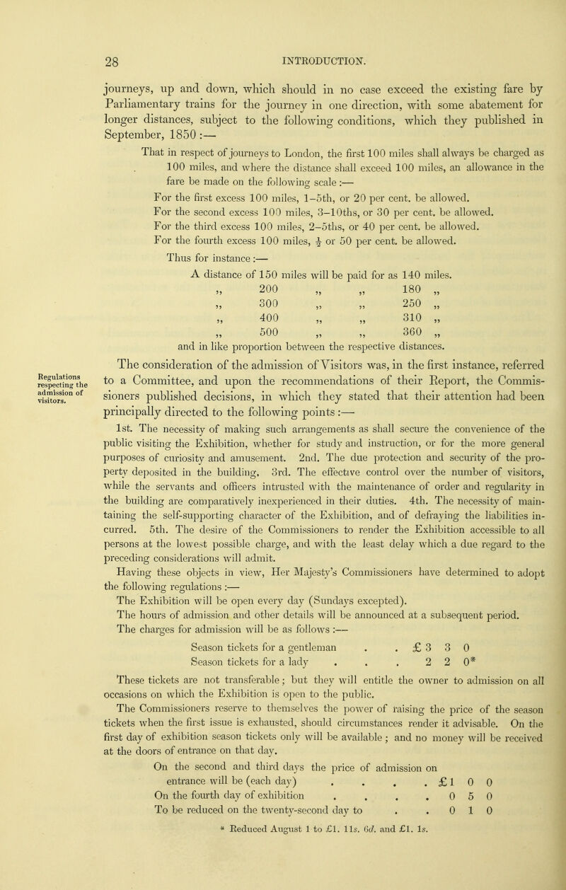 Regulations respecting the admission of visitors. journeys, up and down, whicli should in no case exceed the existing fare by Parliamentary trains for the journey in one direction, with some abatement for longer distances, subject to the following conditions, which they published in September, 1850 :— That in respect of journeys to London, the first 100 miles shall always be charged as 100 miles, and where the distance shall exceed 100 miles, an allowance in the fare be made on the following scale:— For the first excess 100 miles, l-5th, or 20 per cent, be allowed. For the second excess 100 miles, 3-lOths, or 30 per cent, be allowed. For the third excess 100 miles, 2-5ths, or 40 per cent, be allowed. For the fourth excess 100 miles, ^ or 50 per cent, be allowed. Thus for instance :— A distance of 150 miles will be paid for as 140 miles. 200 „ „ 180 „ 300 „ „ 250 „ 400 „ „ 310 „ 500 „ „ 360 „ and in like proportion between the respective distances. The consideration of the admission of Visitors was, in the first instance, referred to a Committee, and upon the recommendations of their Eeport, the Commis- sioners published decisions, in which they stated that their attention had been principally directed to the following points :— 1st. The necessity of making such arrangements as shall secure the convenience of the public visiting the Exhibition, whether for study and instruction, or for the more general purposes of curiosity and amusement. 2nd. The due protection and security of the pro- perty deposited in the building, 3rd. The effective control over the number of visitors, while the servants and officers intrusted with the maintenance of order and regularity in the building are comparatively inexperienced in their duties. 4th. The necessity of main- taining the self-supporting character of the Exhibition, and of defraying the liabilities in- curred. 5th. The desire of the Commissioners to render the Exhibition accessible to all persons at the lowest possible charge, and with the least delay which a due regard to the preceding considerations will admit. Having these objects in view, Her Majesty's Commissioners have determined to adopt the following regulations :— The Exhibition will be open every day (Sundays excepted). The hours of admission and other details will be announced at a subsequent period. The charges for admission will be as follows :— Season tickets for a gentleman . .£330 Season tickets for a lady . . . 2 2 0* These tickets are not transferable; but they will entitle the owner to admission on all occasions on which the Exhibition is open to the public. The Commissioners reserve to themselves the power of raising the price of the season tickets when the first issue is exhausted, should circumstances render it advisable. On the first day of exhibition season tickets only will be available; and no money will be received at the doors of entrance on that day. On the second and third days the price of admission on entrance will be (each day) . . , .£100 On the fourth day of exhibition . . . .050 To be reduced on the twenty-second day to . .010 * Reduced August 1 to £1. lis, Gd. and £l. Is.