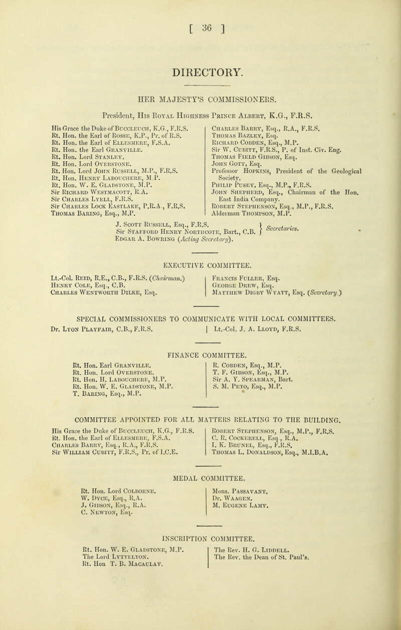 DIRECTORY. HER MAJESTY'S COMMISSIONERS. President, His Royal Highness Prince Albeet. K.Gt., F.R.S. His Grace the Duke of Buccleuch, K.G., F.R.S. Rt. Hon. the Earl of Rosse, K.P., Pr. of R.S. Rt. Hon. the Earl of Ellesmere, F.S.A. Rt. Hon. the Earl Granville. Rt. Hon. Lord Stanley. Rt. Hon. Lord Overstone. Rt. Hon. Lord John Russell, M.P., F.R.S. Rt. Hon. Henry Labodchere, M.P. Rt. Hon. W. E. Gladstone, M.P. Sir Richard Westmacott, R.A. Sir Charles Lyell, F.R.S. Sir Charles Lock Eastlake, P.R.A., F.R.S. Thomas Baring, Esq., M.P. Thomas Bazley, Esq. Richard Cobden, Esq., M.P. Sir W. Cubitt, F.R.S., P. of Inst. Civ. Eng. Thomas Field Gibson, Esq. John Gott, Esq. Professor Hopkins, President of the Geological Society. Philip Pusey, Esq., M.P., F.R.S. John Shepherd, Esq., Chairman of the Hon. East India Company. Robert Stephenson, Esq., M.P., F.R.S. Alderman Thompson, M.P. J. Scott Russell, Esq., F.R.S. 1 Sir Stafford Henry Northcote, Bart., C.B. / Edgar A. Bowring {Acting Secretary). Secretaries. EXECUTIVE COMMITTEE. Lt.-CoL Reid, R.E., C.B., F.R.S. (Chairman.) Henry Cole, Esq., C.B. Charles Wentwortii Dilke, Esq. Francis Fuller, Esq. George Drew, Esq. Matthew Digby Wyatt, Esq. (Secretary.) SPECIAL COMMISSIONERS TO COMMUNICATE WITH LOCAL COMMITTEES. Dr. Lyon Playfair, C.B., F.R.S. | Lt.-Col. J. A. Lloyd, F.R.S. FINANCE COMMITTEE. Rt. Hon. Earl Granville. Rt. Hon. Lord Overstone. Rt. Hon. H. Labouchere, M.P, Rt. Hon. W. E. Gladstone, M.P. T. Baring, Esq., M.P. R. Cobden, Esq., M.P. T. F. Gibson, Esq., M.P. Sir A. Y. Spearman, Bart. S. M. Peto, Esq., M.P. COMMITTEE APPOINTED FOR ALL MATTERS RELATING TO THE BUILDING. His Grace the Duke of Buccleuch, K.G., F.R.S. Rt. Hon. the Earl of Ellesmere, F.S.A. Charles Barry, Esq., R.A., F.R.S. Sir William Cubitt, F.R.S., Pr. of I.C.E. Robert Stephenson, Esq., M.P., F.R.S. C. R. COCKERELL, Esq., R.A. I. K. Brunel, Esq., F.R.S. Thomas L. Donaldson, Esq., M.I.B.A. MEDAL COMMITTEE. Rt. Hon. Lord COLBORNE. W. Dyce, Esq., R.A. J. Gibson, Esq., R.A. C. Newton, Esq. Mons. Passavant. Dr. Waagen. M. Eugene Lamy. Rt. Hon. W. E. Gladstone The Lord Lyttelton. Rt. Hon T. B. Macaulay. INSCRIPTION COMMITTEE. M.P. The Rev. H. G. Liddell. The Rev. the Dean of St. Panl's.