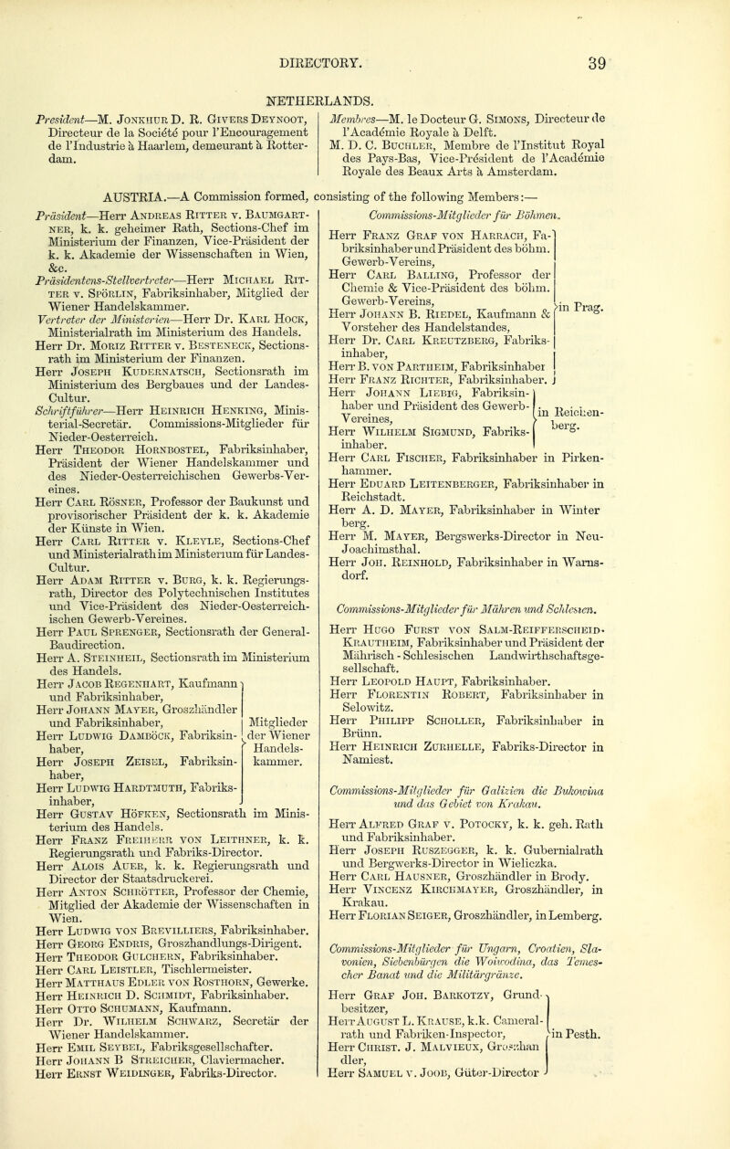 NETHERLANDS. President—M. Jonkhdr D. R. Givers Deynoot, Directeur de la Societe pour 1'Encouragement de r Industrie k Haarlem, demeurant k Rotter- dam. Membres—M. le Docteur G, Simons, Direnteur de I'Acaddmie Royale h Delft. M. D. C. BuCHLER, Membre de I'lnstitut Royal des Pays-Bas, Vice-President de I'Academie Royale des Beaux Arts h Amsterdam. AUSTRIA.—A Commission formed, consisting of the following Members:— Prdsident—Herr Andreas Ritter v. Baumgart- NER, k. k. geheimer Rath, Sections-Chef im Ministerium der Finanzen, Vice-Prasident der k. k. Akademie der Wissenschaften in Wien, &c. Prdsidentens-Stellvertreter—Herr Michael Rit- ter V. Sporlin, Fabriksinhaber, Mitgiied der Wiener Handelskammer. Vertreter der Ministerien—Herr Dr. Karl Hock, Ministerialrath im Ministerium des Handels. Herr Dr. MoRiz Ritter v. Besteneck, Sections- rath im Ministerium der Finanzen. Herr Joseph Kudernatsch, Sectionsrath im Ministerium des Bergbaues und der Landes- Cultur. Schriftfiihrer—Herr Heinrich Henking, Minis- terial-Secretar. Commissions-Mitglieder fiir Nieder-Oesterreich. Herr Theodor Hornbostel, Fabriksinhaber, Prasident der Wiener Handelskammer und des Meder-Oesterreichischen Gewerbs-Ver- Herr Carl Rosner, Professor der Baukunst und provisorischer Prasident der k. k. Akademie der Kiinste in Wien. Herr Carl Ritter v. Kleyle, Sections-Chef und Ministerialrath im Ministerium fiir Landes- Cultur. Herr Adam Ritter v. Burg, k. k, Regierungs- rath, Director des Polytechnischen Institutes und Vice-Prasident des Meder-Oesterreich- ischen Gewerb-Vereines. Herr Paul Sprenger, Sectionsrath der General- Baudirection. Herr A. Steinheil, Sectionsrath im Ministerium des Handels. Herr Jacob Regenhart, Kaufmann und Fabriksinhaber, Herr Johann Mayer, Groszliandler und Fabriksinhaber, Mitglieder Herr LuDWiG DamboCK, Fabriksin- der Wiener haber, Handels- Herr Joseph Zeisel, Fabriksin- kammer. haber, Herr Ludwig Hardtmuth, Fabriks- inhaber, Herr Gustav Hoeken, Sectionsrath im Minis- terium des Handels. Herr Franz Freiherr von Leithner, k. k. Regierungsrath und Fabriks-Director. Herr Alois Auer, k. k. Regierungsrath und Director der Staatsdruckerei, Herr Anton Schrotter, Professor der Chemie, Mitgiied der Akademie der Wissenschaften in Wien. Herr LuDWiG von Brevilliers, Fabriksinhaber. Herr Georg Endris, Groszhandlungs-Dirigent. Herr Theodor Gulchern, Fabriksinhaber. Herr Carl Leistler, Tischlermeister. Herr Matthaus Edler von Rosthorn, Gewerke. Herr Heinrich D. Schmidt, Fabriksinhaber. Herr Otto Schumann, Kaufmann. Herr Dr. Wilhelm Sghwarz, Secretiir der Wiener Handelskammer, Herr Emil Seybel, Fabriksgesellschafter. Herr Johann B Streicher, Claviermacher. Herr Ernst Weidlnger, Fabriks-Director. >in Prag. in Reichen- Gommissions-Mitglieder fiir Bdhmen„ Herr Franz Graf von Harrach, Fa- briksinhaber und Prasident des bohm, Ge werb - Vereins, Herr Carl Balling, Professor der Ciiemie & Vice-Priisident des bohm. | Ge werb-Vereins, Herr Johann B. Riedel, Kaufmann & Vorsteher des Handelstandes, | Herr Dr. Carl Kreutzberg, Fabriks-1 inhaber, i Herr B. voN Partheim, Fabriksinhaber j Herr Franz Richter, Fabriksinhaber. j Herr Johann Liebig, Fabriksin-) haber und Prasident des Gewerb- Vereines, Herr Wilhelm Sigmund, Fabriks-1 ^'^^S* inhaber. i Herr Carl Fischer, Fabriksinhaber in Pirken- hammer. Herr Eduard Leitenberger, Fabriksinhabei' in Reichstadt. Herr A. D, Mayer, Fabriksinhaber in Winter berg. Herr M. Mayer, Bergswerks-Director in Neu- Joachimsthal. Herr Joii. Reinhold, Fabriksinhaber in Warns- dorf. Commissions-Mitglieder fiir Mahren und Schlesicn. Herr Hugo Furst von Salm-Reifferscheid- Krautheim, Fabriksinhaber und Prasident der Miihrisch - Schlesischen Landwirthschaftsge- sellschaft. Herr Leopold Haupt, Fabriksinhaber. Herr Florentin Robert, Fabriksinhaber in Selowitz. Herr Philipp Scholler, Fabriksinhaber in Brunn. Herr Heinrich Zurhelle, Fabriks-Director in Namiest. Commissions-Mitglieder fiir Galizien die Bukowina und das Gebiet von Krakau. Herr Alfred Graf v. Potocky, k. k. geh. Rath und Fabriksinhaber. Herr Joseph Ruszegger, k. k. Gubernialrath und Bergwerks-Director in Wieliczka. Herr Carl Hausner, Groszhandler in Brody. Herr Vincenz Kirckmayer, Groszhandler, in Krakau. Herr Florian Seiger, Groszhandler, inLemberg. Commissions-Mitglieder fUr Ungarn, Croatien, Sla- vonien, Siehenhiirgen die Woiuvdina, das Temes- cher Banat und die Militdrgrdnze. Herr Graf Joh. Barkotzy, Grund- besitzer, Herr August L. Krause, k.k. Cameral- rath und Fabriken-Inspector, Ym Pesth. Herr Christ. J. Malvieux, Gro5:'Jmn dler, Herr Samuel v. Joob, Giiter-Director