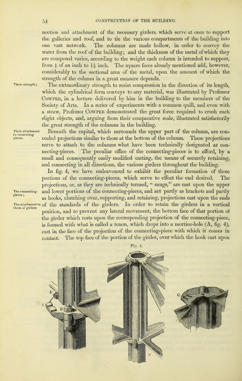 noction and attachment of the necessary girders, which serve at once to support the galleries and roof, and to tie the various compartments of the building into one vast network. The columns are made hollow, in order to convey the water from the roof of the building; and the thickness of the metal of which they are composed varies, according to the weight each column is intended to support, from I of an inch to 1^ inch. The square faces already mentioned add, however, considerably to the sectional area of the metal, upon the amount of which the strength of the column in a great measure depends. Their strength; The extraordinary strength to resist compression in the direction of its length, which the cylindrical form conveys to any material, was illustrated by Professor CowPER, in a lecture delivered by him in the building to the members of the Society of Arts. In a series of experiments with a common quill, and even with a straw, Professor CowPER demonstrated the great force required to crush such slight objects, and, arguing from their comparative scale, illustrated satisfactorily the great strength of the columns in the building. Their attachment Bencatli thc Capital, whlch surrounds the upper part of the column, are con- to fonnecting- . , . -■ f ^ 1 rrn • pieces. cealed projections similar to those at the bottom oi the column. These projections serve to attach to the columns what have been technically designated as con- necting-pieces. TJie peculiar office of the connecting-pieces is to afford, by a small and consequently easily modified casting, the means of securely retaining, and connecting in all directions, the various girders throughout the building. In fig. 4, we have endeavoured to exhibit the peculiar formation of those portions of the connecting-pieces, which serve to effect the end desired. The projections, or, as they are technically termed,  snugs, are cast upon the upper The connecting- and lowcr portious of tlic connecting-pieccSj and act partly as brackets and partly piece*, books, clutcHng ovcr, supporting, and retaining, projections cast upon the ends The attachment to of tlic staudai'ds of thc ffirdcTs. In order to retain the girders in a vertical them of girders p p i • e position, and to prevent any lateral movement, the bottom lace oi that portion of the girder which rests upon the corresponding projection of the connecting-piece, is formed with what is called a tenon, which drops into a mortice-hole (A, fig. 4), cast in the face of the projection of the connecting-piece with which it comes in contact. The top face of the portion of the girder, over which the hook cast upon